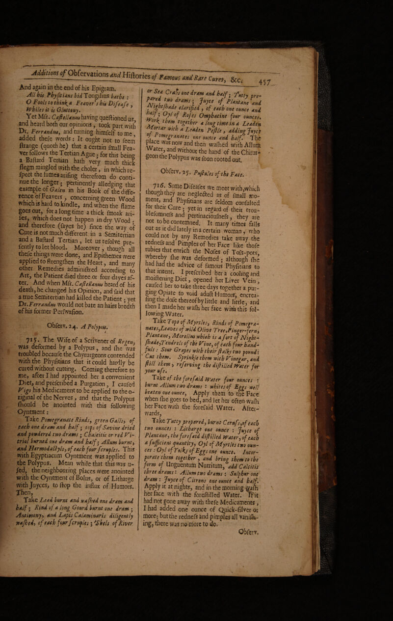 *ndRare cure,, &Ci And again in the end of his Epigram* All his Phyfitians WTongilius bathe i O F ools to think* F caver s his D if cafe , Whiles it is Gluttony. Yet Mfr. Caftellanta having queftioned us, and heard both our opinions, took part with Dr. F errandus, and turning himfelf to me, added thefe words: It ought not to fee® Erange (quoth he) that a certain fmall Fea- ver follows the Tertian Ague. for this bein* a Baftard Tertian hath very much thick flegm mingled with the choler , in which re- fpedt the iumes arifing therefrom do conti¬ nue the longer; pertinently alledging that example of Galen in his Book of the diffe- fenceofFeavers , concerning green Wood which is hard to kindle, and when the flame goes out, for a long time a thick fmoak ari- fes, which does not happen in dry Wood * and therefore (fayes he) iince the way of Cure is not much different in a Semitertian and a Baftard Tertian, let usrefolve pre- fently to let blood. Moreover, though all thefe things were done, and Epithemes were applied to ftrengthen the Heart, and many other Remedies adminiftred according to Art, the Patient died three or four da yes af¬ ter. And when Mfr. CajlcUanus heard of his death, he changed his Opinion, and faid that a true Semitertian had killed the Patient; yet Dr. jperrandus would not bate an hairs bredtb of his former PerIVvafion. 457. Iff? if ene dr™ Hi pre* AT- f t™,drams‘, 1“)*' of PUnt/ncani f%f*de elHid > “d one ounce nnd, Oyt°f Rojes Omphacine four ounces. them together a longtime in a Leaden Mortar with a Leaden Peftle, adding Jayct of / omegranates one ounce and half. The Place was now and then wafhed withAllum a£d Without the hand of the Chirut* beon the Polypus was foon rooted out Obferv* 25. Pnftules of the Face. - 116. SqmeDifeafes we meet with,which ^ough they are neglefted as of fmall ment, and Phyfitians are feldom confulted or their Cure . yet in regard of their frou- Dlelomncfs and pertinacioufnefs, they are not to be contemned. It many times falls out as u did lately in a certain woman, who could not by any Remedies take away the rednefsand Pimples of her Face like thofe rubies that enrich the Nofes of Tofe-pots, whereby fhe was deformed ; although fhe had had the advice of famous Phyfitians to t at intent. I preferibed her a cooling and moiftening Diet, opened her Liver Vein, caufed her to take three days together a pur- gmg Opiate to void aduft Humors, encrea- fing the dofe thereof by little and little, and then I made her wafh her face with this fol¬ lowing Water* Obferv.24. A Polyptts. 715. The Wife of a Scrivener of Ur gen} was deformed by a Polypus, and fhe was troubled becaufe the Chyrurgeons contended with the Phyfitians that it could hardly be cured without cutting. Coming therefore to me, after I had appointed her a convenient Diet, and preferibed a Purgation, I caufed Vigo his Medicament to be applied to the 0- riginal of the Nerves, and that the Polypus fhould be anointed with this following Oyntment: Take Pomegranate Rinds, green Galls$ of each one dram and half • tops of Savine dried and powdered two drams • Chalciti,g or red Vi* triol burned one dram and half; Allum burnt, and Htrmodattyls, of each four fcruples. This with Esyptiacum Oyntment was applied to the Polypus. Mean while that this was u- fed, the neighbouring places were anointed with the Oyntment of Bolus, or of Litharge with Juyces, to flop the influx of Humors. Then, Take Lead burnt and wafhed one dram and half i Rind of a long Gourd burnt one dram ; Antimony? and Lapis Calaminaris diligently wafhed) of each four fcruples • 'Shels of River ; Take Tops of Myrtles, Rinds of Pomegra* nates,Leaves of wild Olive Tree,Finger-fern* Plant ane, Alorelht-s which is a fort of Plight* fhade,Tendrels of the Vine, of each four hand* juls: Sour Grapes with their ft alky two pound i Cut them. Sprinkle them with Vinegar, and ft ill them> referving the diftilled Water for yourufe. Take of the fore faid Water four ounces t burnt A Hum two drams : whites of Eggs well beaten one ounce, Apply them to the Face when fbe goes to bed, and let her often wafh her Face with the forefaid Water. After¬ wards, Take Tutty prepared, burnt Cerufs,of each two ounces $ Litharge one ounce : Juyce of Plant ane, the forefaid diftilled Water, of each a fufficient quantity, Oyl of Myrtles two oun- ccs : Oyl of Tolkj of Eggs one ounce. Incor¬ porate them together , and bring them to the form of Unguentum Nutritum, add Calcitis three drams' Allum two drams t Sulphur one dram: Juyce of Citrons one ounce and half. Apply it at nights, and in the morning warn her face with the foreftilled Water, frit had not gone away with thefe Medicaments, I had added one ounce of Qiiick-filver or more; but the rednefs and pimples all Vanife- ingj there was no more to do. \