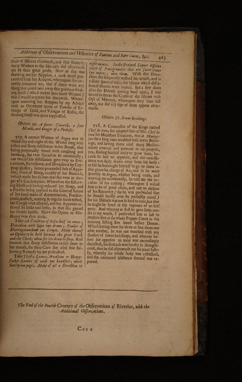 tViofc of Ulcers afterwards, and this Remedy many Women in the like cafe did afterwards ufe to their great profit. Now as (lie- was (hewing me her Nipples, a rank fmell pro¬ ceeded from her Armpits, whereupon fhe ear- nelily intteated me, that if there were any thing that could take away this grievous link¬ ing fmell ( which makes men loath Women ) that I would acquaint her therewith. Where¬ upon anointing her Armpits by my Advice with an Oyntment made of Powder of Li- tharge of Gold, and Vinegar of Rofes, the (linking fmell was quite fuppreffed. tight ounces* In the {trained Liquor diffo/vt ]U)cc of Pomegranates that are fweet-fower tf*0 0Hfgces; mix them. With this Deco¬ ction (he frequently wa/hed her mouth, and in a lhoit (pace of time* the Ulcers which did ab¬ ound therein were healed. But a few daies a cei the Difeafe getting head again, I was forced to fmear the Crufts of the Ulcers with Oyl or Mercury, whereupon they Toon fell wards ^ ^ ^ a^ear 'i / * ' r \ , Obferv. 37< Sower Belchings* Obferv. 36. A fierce Catarrh, 4 fore Mouthy and danger of a Phthifis. 727. A certain Woman of Ur gen was fo vexed day and night all the Winter long with a thin and (harp diftillation to her Breaft, that being perpetually vexed with coughing and hawking, ihe was forced to fit continually . nor would her diftillation give way to Eva¬ cuations, Re vulftons, and Diverfions by Cup- ping-glafles; hence proceeded lofsofAppe- tite, want of Sleep, crudity of her Stomach, which made her fo lean that (he was in dan¬ ger of a Confumption. Wherefore the follow¬ ing Ele&uary having reduced her Sleep, and a Plaifter being applied to the Coronal Suture of her head made of Ammoniacum, Frankin- cenfe,maftich, nutmeg & nigella feeds tolled; her Cough was allayed, and her Appetite re¬ flated by little and little, fo that (he gained her former health. Now the Opiate or Ele¬ ctuary was thus made. Take old Conferve of Rofes half an ounce ; Diacodion with S-apa two drams ; Powder of Diatragacanthum one fcruple. Make thereof an Opiate to be he/d betwixt the great Teeth and the Cheeks when [he lies down to Jleep. And becaufe this (harp diftillation raifed fores in her mouth, for their Cure (he ufed this fol¬ lowing Remedy by. me preferred. Take Thiflle Leaves, Woodbine or Honey- ftickle Leaves of each one handfu/l; whole Barley one pugil. Make of all a BecoUion to 728. A Councellor of the Kings named Chef de bien, the adopted Son of Mir. Chef de bien his Majefties Treafurer, was at MonUe- lier for a long time troubled with fower Belch- mgs, and having there ufed many Medica¬ ments internal and external to no purpofe yea, finding himfelf daily-to grow lean, be¬ caufe he had no appetite, and the nourish¬ ment was daily drawn away from his body * at laft he bethought himfelf to go to fome 0- ther place for change of Air, and fo he went fpeedily to Urgen-> whither being come, and meeting me accidentally, he told me the oc- cafion of his coming ; whereupon I willed him to be of good cheer, and not to defpair of his Recovery ( for he was perfwaded that he fhould hardly ever be perfe&ly cured ) for his Difeafe was not fo hard to cure,but that he might be freed at the expence of an half peny, And whereas at fitft he gave little cre- I ^t0 my words, I perfwaded him ar laft to fwallow five or fix whole Pepper Corns in the morning fafting five hours before Dinner, Which having done for three or four daies one after another, he was not troubled with any fhadow of fower belchings, and whereas be¬ fore his appetite to meat was exceedingly dejeaed, his ftomach was hereby fo ftrength- ened, that he did afterwards eat his meat lufti- ly, whereby his whole body, was refreshed, and the confumed fubftance thereof was re¬ paired. 4 e J The End of the Fourth Century of the Obfervations of Riverius, with the Additional Oifenations9