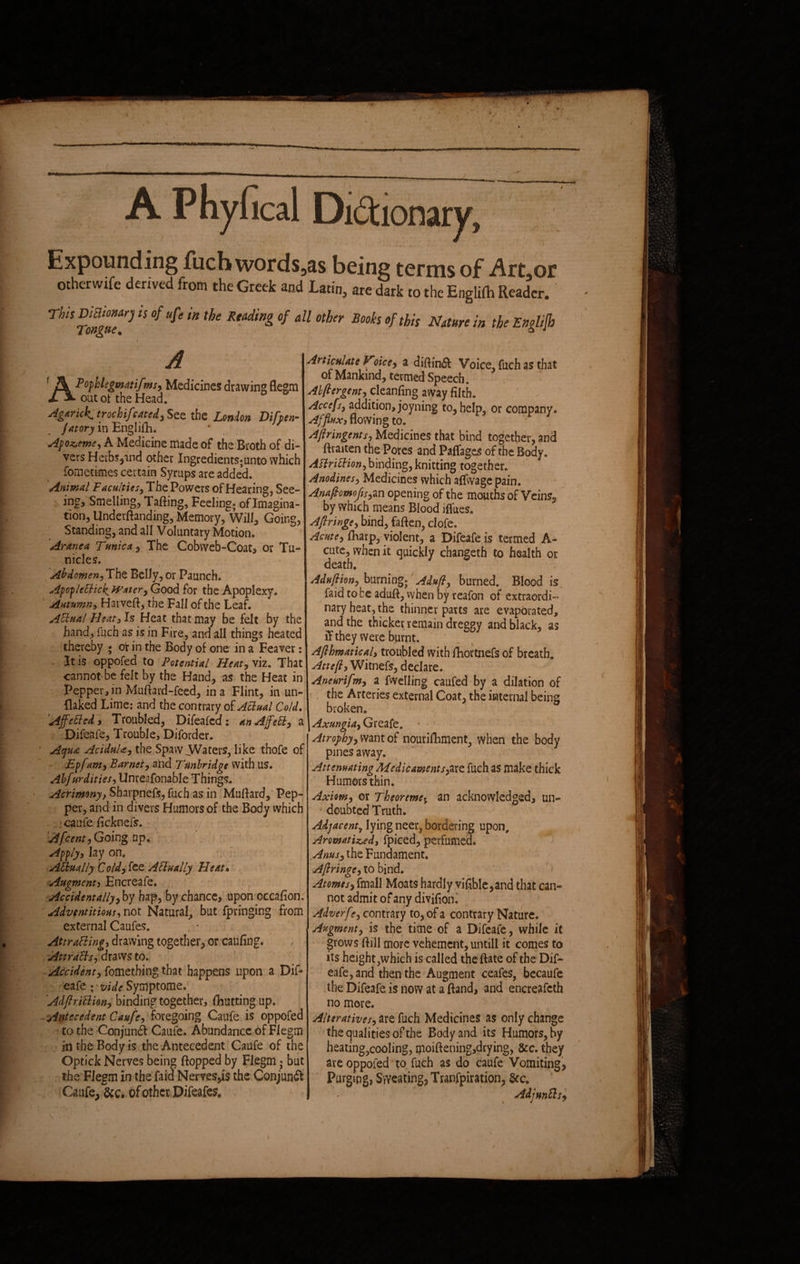 Expounding fuch words3as being terms of Art,or otherwxfe derived from the Greek and Latin, are dark to the Englifh Reader. This DitlioMry is of ufe in the Reading of all other Tongue. Books of this Nature in the Englifh A Pofhlegmittifms, Medicines drawing flegm out of the Head. Agarick. trochifcated, See the London Difpen- jatory in Engiith. Apo^eme, A Medicine made of the Broth of di¬ vers Herbs,md other Ingredients; unto which fometimes certain Syrups are added. Animal Faculties, The. Powers of Hearing, See¬ ing, Smelling, Tailing, Feeling; of Imagina¬ tion, Undemanding, Memory, Will, Going, Standing, and all Voluntary Motion. Aranea Tmica, The Cobweb-Coat, or Tu~ nicles. Abdomen, The Belly, or Paunch. Apoplectic^ Watery Good for the Apoplexy. Autumn, Harvefl, the Fall of the Leaf. ACtual Heat, Is Heat that may be felt by the hand, fuch as is in Fire, and all things heated thereby ; ot in the Body of one in a Feaver: It is oppofed to Potential Heat, viz. That cannot be felt by the Hand, as the Heat in Pepper,in Muftard-feed, in a Flint, in un¬ flaked Lime: and the contrary of Actual Cold. Affeded, Troubled, Difeafed: an A fed, a Difeafe, Trouble, Diforder. Aqua AciduU, the Spaw .Waters, like thofe of Epfam, Barnet, and Tunbridge with us. Abfur dities, Unreafonable Things. Acrimonyt Sharpnefs, fuch as in Muttard,' Pep¬ per, and in divers Humors of the Body which caufe ficknefs. Afcent,Goingnp. Apply, lay on. Actually Cold, fee Actually Heat» Augment, Encreafe. Accidentally,by hap, by chance, upon occafion. Adventitious, not Natural, but fpringing from external Caufes. Attracting, drawing together, or caufing. Attracts, draws to. Accident, fomething that happens upon a Dif¬ eafe ; vide Symptomef 'Adftr'iCTum, binding together, (hutting up. Antecedent Caufe, foregoing Caufe is oppofed to the Conjunft Caufe. Abundance of Flegm in the Body is the Antecedent Caufe of the Optick Nerves being flopped by Flegm; but the Flegm in the faid Nerves,is the Conjunct Caufe, &c. of other Difeafe?» ' r Articulate Voice, a diftindl Voice, fuch as that of Mankind, termed Speech. Abftergent, cleznCmv away filth. Accefs, addition, joyning to, help, or company. Afflux, flowing to. Aftringents, Medicines that bind together, and ftraiten the Pores and Paffages of the Body. ACiridion, binding, knitting together. Anodines, Medicines which affwage pain. Anaftomofis,an opening of the mouths of Veins5 by which means Blood iffues. A fringe, bind, fatten, clofe. Acute, fharp, violent, a Difeafe is termed A- cute, when it quickly changeth to health ot death. Adu/tion, burning; Adufi, burned. Blood is faid to be aduft, when by reafon of extraordi¬ nary heat, the thinner parts are evaporated, and the thicker remain dreggy and black, as iTthey were burnt. Afihmatical, troubled with fhortnefs of breath. Attefl, Witnefs, declare. Aneurifm, a fwelling caufed by a dilation of the Arteries external Coat, the internal being broken. 9 Axungia, Greafe. Atrophy, want of nourifhment, when the body pines away. Attenuating Medicaments,are fuch as make thick Humors thin. Axiom, or Theoreme5 an acknowledged, un¬ doubted Truth. Adjacent7 lying neer, bordering upon. Aromatized, fpiced, perfumed. Anus, the Fundament. Aftringe, to bind. Atomes, fmall Moats hardly vifible,and that can¬ not admit of any divifion. Adverfe, contrary to, of a contrary Nature. Augment, is the time of a Difeafe, while it grows flill more vehement, untill it comes to its height,which is called the ftate of the Dif¬ eafe, and then the Augment ceafes, becaufe the Difeafe is now at a ftand, and encreafeth no more. Alteratives, are fuch Medicines as only change the qualities of the Body and its Humors, by heating,cooling, ipoiftening,drying, &c. they are oppofed to fuch as do caufe Vomiting, Purging, Sweating* Tranfpiration, AdjunCls, : I \ i