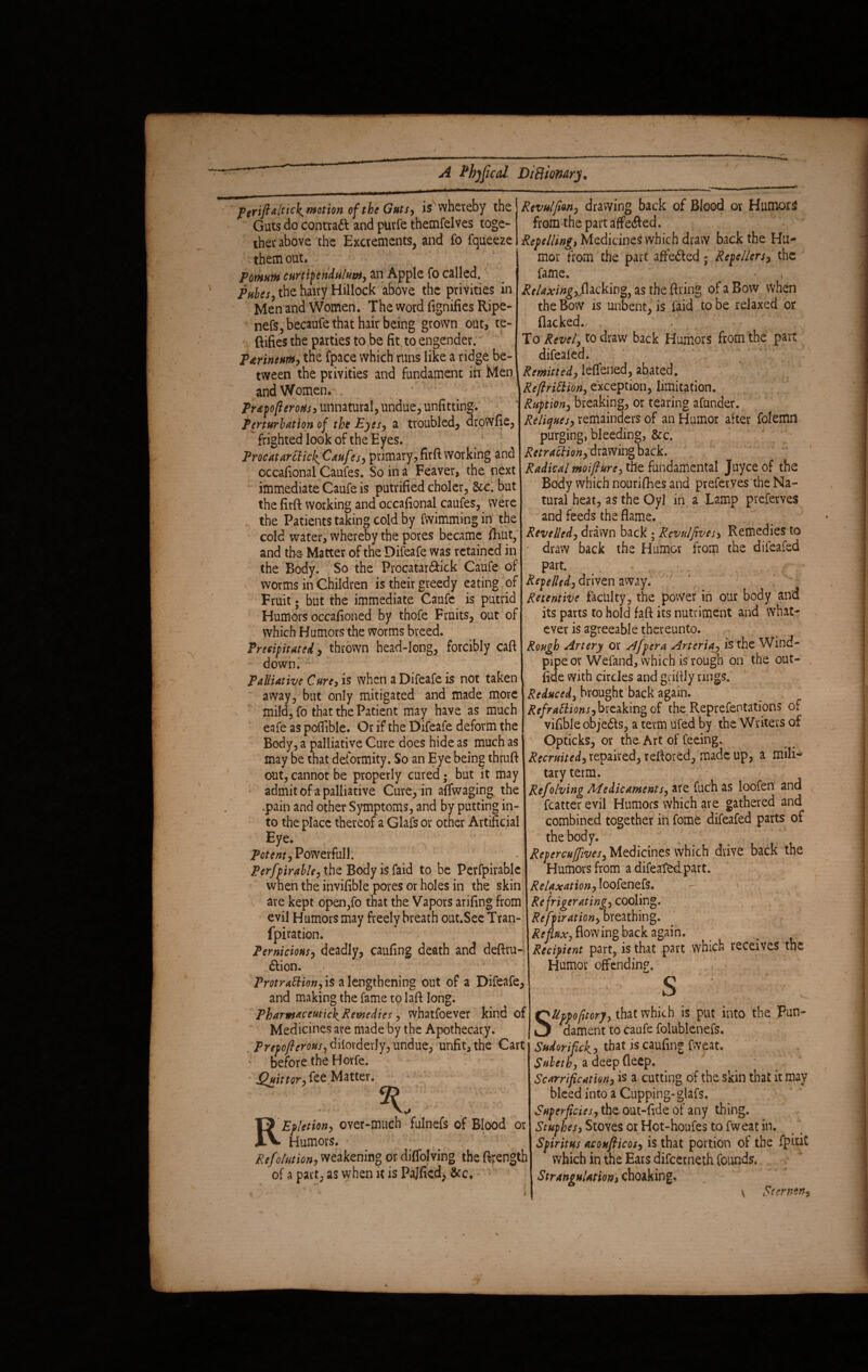 p crift alticK motion of the Guts, is whereby the Guts do contradi and purfe themfelves toge¬ ther above the Excrements, and fo fqueeze them out. Pomum curtipendulum, an Apple fo called. pHUs) the hairy Hillock above the privities in Men and Women. The word fignifies Ripe- nefSjbecaufe that hair being grown out, te- ftifies the parties to be fit to engender. P&rincum, the fpace which runs like a ridge be¬ tween the privities and fundament in Men and Women. , Pr&p ofterotis, unnatural, undue, unfitting. Perturbation of the Eyes, a troubled, drowfie, ^ frighted look of the Eyes. Procatarciick^ Cauf ?s, primary, firft working and occafional Caufes. So in a Feaver, the next immediate Caufe is putrified choler, &c. but the firft working and occafional caufes, were the Patients taking cold by fwimming in the cold water, whereby the pores became fhut, and the- Matter of the Difeafe was retained in the Body. So the Procatar&ick Caufe of worms in Children is their greedy eating of Fruit; but the immediate Caufe is putrid Humors occafioned by thofe Fruits, out of which Humors the worms breed. Precipitated, thrown head-long, forcibly caft down. Palliative Cure,is when a Difeafe is not taken away, but only mitigated and made more mild, fo that the Patient may have as much eafe as poffible. Or if the Difeafe deform the Body, a palliative Cure does hide as much as may be that deformity. So an Eye being thruft out, cannot be properly cured; but it may admit of a palliative Cure, in affwaging the .pain and other Symptoms, and by putting in¬ to the place thereof a Glafs or other Artificial Eye. Power full. Perfpirable, the Body is faid to be Perfpirablc wnen the invifible pores or holes in the skin are kept open,fo that the Vapors arifing from evil Humors may freely breath out.See Tran- fpiration. Pernicious, deadly, caufing death and deftru- <Stion. Protraction, is a lengthening out of a Difeafe, and making the fame to laft long. Pharmaceutich^Remedies, whatfoever kind of Medicines are made by the Apothecary. Prepofterous, dilorderly, undue, unfit, the Cart before the Horfe. jPuittor, fee Matter. REp/etion, over-much fulnefs of Blood or Humors. Refolution, weakening or diffolving the ftrength of a pact, as when it is Pajfied, See, Revulfion, drawing back of Blood or Humors from the part afferfled. Repelling* Medicine* which draw back the Hu¬ mor from the part affeiled ; Repellers, the fame. Rclaxing^wkw%, as the firing of a Bow when the Bow is unbent, is faid to be relaxed or flacked.- . To Revel, to draw back Humors from the part difealed. Remitted, leffened, abated. ReftriCHon, exception, limitation. Ruption, breaking, or tearing afunder. Reliques, remainders of an Humor after folemn purging, bleeding, &c. Retraction, drawing back. Radical moifture, the fundamental Juyce of the Body which nourifhes and preferves the Na¬ tural heat, as the Oyl in a Lamp preferves and feeds the flame. Revelled, drawn back ; Revulfives, Remedies to draw back the Humor from the dileafed part. Repelled, driven away. Retentive faculty, the power in our body and its parts to hold faft its nutriment and what¬ ever is agreeable thereunto. Rough Artery or Afpera Arteria, is the Wind¬ pipe or Wefand, which is rough on the out- fid e with circles and griftly rings. Reduced, brought back again. Refractions,breaking of the Representations of vifible objects, a term ufed by the Writers of Opticks, or the Art of feeing. Recruited, repaired, reftored, made up, a mili¬ tary term. Refolving Medicaments, are fuch as loofen and fcatter evil Humors which are gathered and combined together in fome difeafed parts of the body. Rcpercuffives, Medicines which drive back the Humors from a difeafedpart. Relaxation, loofenefs. Refrigerating, cooling. Reflation,oreathing. Reflux, flowing back again. Recipient part, is that part which receives the Humor offending. S ' Uppofttory, that which is put into the Fun¬ dament to caufe folublenefs. Sudor ipek, that is caufing fweat. Suleth, a deep deep. Scarriftcation, is a cutting of the skin that it may bleed into a Cupping-glafs. Superficies, the out-fide of any thing. Stuphes, Stoves or Hot-houfes to fweat in. Spiritus acoufticos, is that portion of the fpitit which in the Ears difeerneth founds. Strangulationi choaking. \ Sternon,