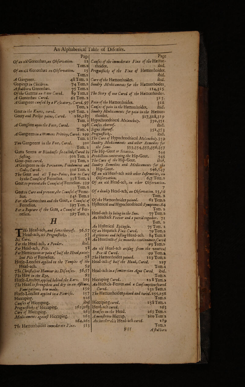 Of an old Gononhxa^tf Obfervation. ;• Page Caufes of the Immoderate Flux of the Haemor¬ rhoides. •> p ibid. Prognoflicks of the Flux of Harmorrhoides. ibid~ Cure of the Haemorrhoides. . . ibid. Sundry Medicaments for the Haemorrhoides. c * 114,315 The Story of one Cured of the Haemorrhoides. 31 5- Pain of the Haemorrhoides. 316 Caufes of jain in the Haemorrhoides, ibid. Sundry Medicaments for pain in the Haemor¬ rhoides, 317,318,319 Hypochrondriacal Melancholy. 350,351 Caufes thereof. ' ibid. Signs thereof. 352>35$ y^Gangreen in a Womans Privity, Cured. 299 I Prognoflicks. . ibid* Tom. 1 The Cure of Hypochondriacal Melancholy, 359 Page ; 12 Tom.2 Of an old Gonorrhea an Obfervation• 15 Tom.2 A Gangreen. 48 Tom. 2 Gripings in Children. 74 Tom.2 A fiubborn Gonorrhaea. 75 Tom.2 Of the Gumms an Ulcer Cured. 89 Tom.2 A Gonorrhaea Cured. 61 Tom. 2 A Gangreen cauf td by a Veficatory, Cured. 97 Tom, 2 Gout*'/* the Knees, cured. 276 Tom. 2 Gouty and Pockye tains, Cured. 286,287 Tom. 2 A Ganglion upon the Face, Cured. 298 Tom. 2 Tvto Gangveens in the Foot, Cured. 300 '.Tom. 2 Gutta Serena or Blindnefs fo called. Cured by fafling. ^301 Tom. 2 Gout-pain cured. ' 303 Tom.2 ^Gangreen in the Perineum, Fundament and Cods, Cured. 3*6 Tom. 2 The Gout 4// Jvjnt-Pains, how to Cure by the Counfel of Fernelius. 338 Tom. 2 Gout to prevent it he Counfel of Fernelius. 339 Tom. -2 GouUo Cure and prevent,the Counfel o/Feme- iius. 342 Tom.2 For the Gonorrhea and the Gout, a Counfel ef Fernelius. 397 Tom. 2 For a. Rupture of the Guts, a Counfel of Fer- nelius. 397 Tom. 2 j n 56,57 57 58 ibid. 58 THe Head-ach, and forts thereof. Head-ach, its Prognoflickj* Its Cure♦ r For the Heag-ach* a Powder* For Head-ach, Pils. ' ^ . For Hemicrania or pain of half the Head,excel¬ lent Pils of Fernelius. 5 8 Horfe-Leeches applied to the Temples of the Head-ach. 59 The Chriftaline Humour its Dif eaf?s* 5^,57 The Haw in the Eye, 9 3 Horfe-Leeches applied behind the Ears. 103 The Head toflrengthen and dry in an Afthnsa, Fumigations, how made• 15 0 Horfe-Leeches applied in a Plenrifie. 157 Hiccuping. 326 Caufes of Hiccuping. . ibid Prognoflickj of Hiccuping. 262,263 Cure of Hiccuping. _ ; , s 263 Medicaments acainfl Hiccuping. 263 264,265 Tht Haemorrhoides immigrate Flux» 313 Sundry Medicaments and other Remedies for the fame. 353,354^355,35^357 The Hip-Gout or Sciatica. 544 Prediction concerning the Hip-Gout. 545 The Cure of the Hip-Gout. ibid. Sundry Remedies and Medicaments for the Hip-Gout. 546,547 Of an old Head-ach with other Infirmities, an Obfervation. 6,7 Tom.2 Of an old Head-ach, other Obfervation. • 7 Of a deadly Head-ach, an Obfervation. 15,16 Tom. 2 Of the Hsemorrhoides^iW. 61 Tom.2 Hyfterical and Hypochondriacal Symptomes.64 Tom. 2 Head-ach by being in the Sun. 77 Tom.2 An He&ick Feaver and a putrid together. 71 Tom. 2 An Hyfterical Epilepfie. 75 Tom. 2 Of an Hepatick Flux Cured, 79 Tom.2 A grievous and la fling Head-ach. 84 Tom.2 An Hoarfnefs of fix moneths continuance fared 93 Tom.2 An old Head-ach arifing from the venereal Pox iU Cured* 99 Tom.it The Haemorrhoides pained. 113 Tom.2 Head-ach of half the Head, Cured. 227 Tom.2 Head-ach in a f tmitertian Ague Curedt ibid. Tom.2 Hiccuping Cured. 228 Tom.* An He&ick-Feaver and a Conf-mption feared Cured. ,■ \ 232 Tom.2 The Haemorrhoidesp4*W and cured. 255,2 56 Tom.2 Hiccupingcam/. Head-ach cured. Bruifes on the Head. A monftrons Hiccup* An intolerable Head-ach cured. Fff 2 58 Tom.2 2 6$ 263 Tcm.2 200 Tom’2 2?9 Tom.2 A fiubborn
