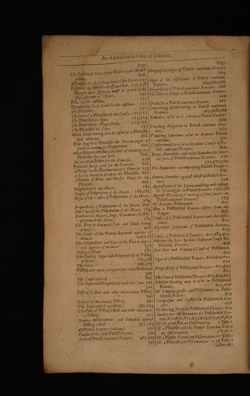 ' _. : _ V —— OTl^icaLTablc of Difcafts. s Page Page r'fce Can fa & Cure of the Palat” °f tl ^bid. ,4 Polder for the fatting d*»« ]l St, e**>-f“ ft D]Cbolcr. _ Pills for the Afihnu. / platerus bis Coch-broth for the Afi rna. ^ ^ Tbe forts of a Pleurifie & the Caufes A 5 V 5 3 fbe Pleurifie its figns. t s l’i <; ? fhe Pleurifie its Prognofiicks. 5 4> 5 5- The Pleurifie its Cure. Pleurifie When blood-letting is to be ufed m a Pleuuhe and when ”w' -r j PatUnt mght t'o Hot, long m 4 Plomfae the * ^ Weed according to n YP0C , ’ , „ Hypocrates few jW ttule of b/eed,nS^ Pleurifie does not hold. ’ «:«//«*PultlS S the Pleurifie. J Pe£toral Julep good for the Pleurifie. «. A Puree in the Declination of * Pleuri fie 157 AJUHey Water to drink* the Pleunfie .bid. A Potion of Hens and Horfes Dung for the Pleurifie. ■ . ‘ Palpitation e/ the Heart. Caufes of Palpitation of the H eart 182,183 Tigns of the Caufes of Palpttation of the Heart. Diagnofiicf Signs of Putrid continu-ai Feavns^ fcavers. 5 4)) Provnojlicks of Putrid continual Feavers. 5 The Diet to be 'kept in Putrid continual Ftaver* DrinJ^for a Putrid continual Fewer. ■ 567 Concerning Blood-letting in I utrid cof^nU,t leavers. ' ' ^6^69 15 3 j15 4 \ Remedies uftd in a continual Putrid ^ea7^e^ Touching Purgation in Putrid continual Fea¬ vers. ■ n Vomiting f ometimes ufsd in Feavers u n €^ / ClyftersmuB beufedinthe whole Courfe Julevs, Emulftons and other Remedies for j eve- ral forts of Putrid continual Fe avers. 571 57^573.574 The Symf tomes accompanying Putrid Several Remedies againft thirft in Putrid Fea^ vers• y J Againft pain of the Loyns,tumbling and toffings & fwooningfits in Putrid Fe avers. 577.57 Againft Hiccuping.omitings, faint fw eats in Putrid continual Feavers. 579 Varies, Waters, Bags, Oyntmntsfor Pal- Pft*. feaver the df- pitation of the Heart. ^ J J 6iz flfe/f °MmSAUCml Md Chalk efft\ A^uliar Sjffmt of Peftilential Feavers. rhfcZfe' of the Pica or depraved petite of ' Feavers. 6^,6* 4>4 Women. . o/ii) thpir In Hue nee Caufe i e women. i rBe Prognofiicks and Cure of the 1 ica or depra¬ ved appetite of Women. J . tiffing of Blood. 3 5( Che Caufes j Signs and Prognofiicks of P filing of Blood. . ■ 38J ,3sP The Cure. 386,387 Pifiingover quicksand plentiful called Diabetes. 590 The Caufes thereof. *bid. The Sicns and Promoflicks with the Cure. 391 3 92 Piffing in Bed and ether involuntary Pitting. 392 Caufes of involuntary Pitting. 392 The Signs and Progno flicks. 39^.394 The Cure of Pitting a Bed and other inwltmta- ry Pitting. 393 Sundry Medicaments and Remedies againft Pitting a Red. 393.394 O/Putrid Feavers continual. 5^° Caufes of the faid Putrid Feavers. 560 Sorts of Putrid continual Feavers. 561^562 r1 Caujes of reitiienjiai reaver*. v J v J pyhetherthe Stars by their influence Canje Pe- fiilential Feavers. Bad Diet and Famine a Cfiufe of Peftilence. 017 Sions of ^Peftilential F eriver. 61^,619^° Prognofticks of Peftilential'leavers. 621 >*2^ The Cure of Peftilential Vcavers.6* 3 3624,62 5 whether bleeding may be ufed in Peftilentia leavers. **h*g Of Cupping-gtaffes and Vfefycatmes vn 1 etti- lential Feavers. ’ Catapafms and ClyfHrs in Peftilential Fea- vers. . Of altering J^ps in Peftilential Feavers. 629 Sundry rare Medicaments for Peftilential Fea¬ vers .630,6 31 3 2 56 3 3.6 34.6 3 5.£> 3 £>.6)7 Of the great Pox an Observation. 5 Tom .2 Of a Pleurifie and the Feaver Synochm Putrid an Obferv.ation. 9T^m* 2 Of a Purple Feaver,an Obfervaticn.i° Tom.2 \ nC * DbPf-— - ‘.^Tom.2