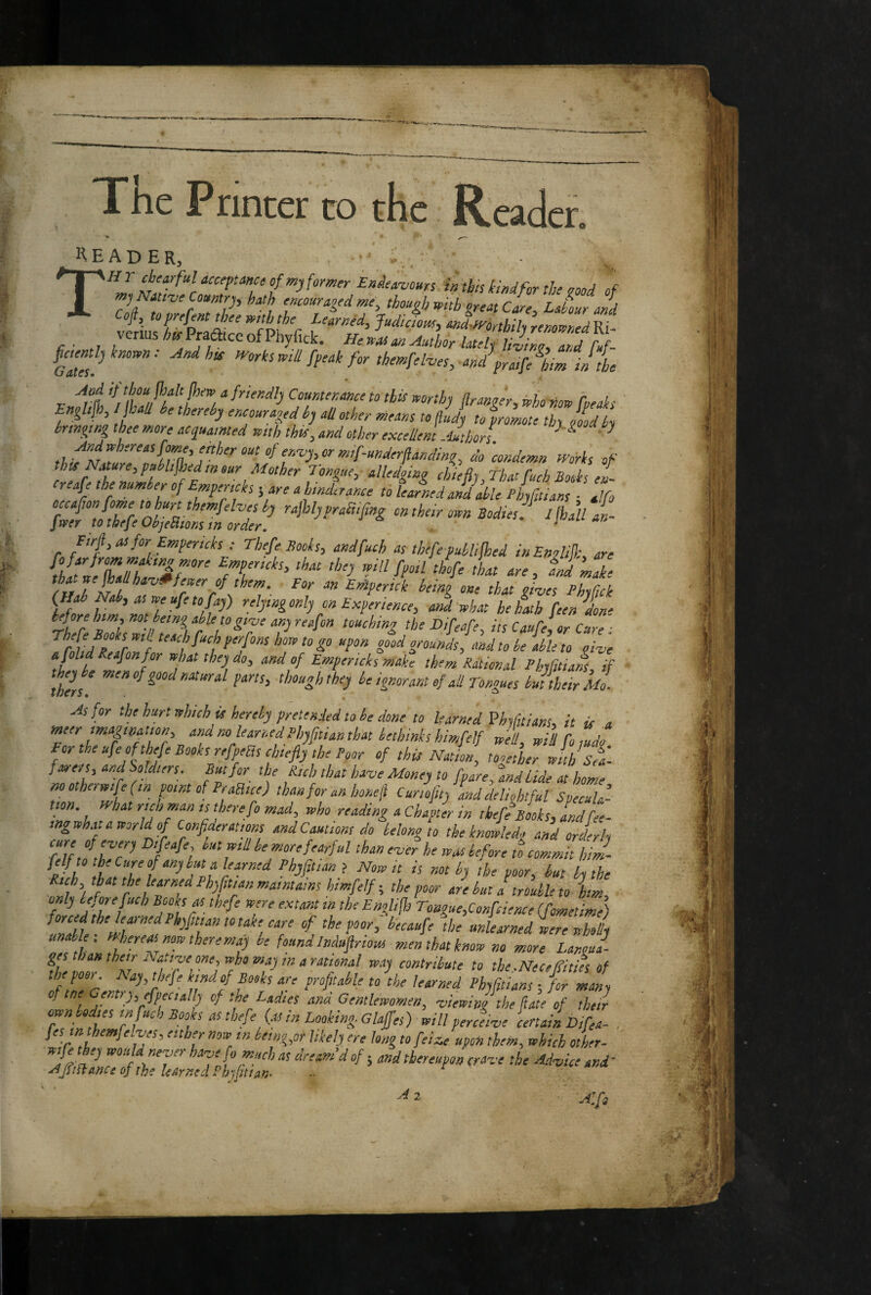 liEADER, THr chearful acceptance of former Eniea'vours in this kind for the a and nf mj Natt've Comtp, hath encouraoed me, though with great C[re, Lahur and Cofi, toprefent thee with the Learned, Judicious, md^fVonhih renamed Ri- verius/^^f^aatccofPhyfick. was an Author latelj and fuf- ^'orks mil fpeak for themfol^es^mdfr„f^l,diI1he Englijh, IJUU be thereb) tncounged bj oU other means to jluj) to fromte thy lid by bringing thee more ocgunmted with this, and other excellent Mthors. ^ Andwhereasfome, enher out of en<vy,or mif~underflanding, do 'condemn Works of thts Nature, publtfhedmeur Mother Tongue, alledging chiefly That fuch Books en- creafe the number of Empericks 5 are a hinderance to learned and Me Phyfltians • all^ occafan fome tohurt themfelv^^^ ralhlpfrafufing on their own Bodies f J[bau f. jvper to thefeObjeHionsm order. . 1 an f-mpericks ; Thefe Books, andfuch as thefepubUfhed iuEnoUjl- are {iItliTJhf%r'‘ that the) will fpoll thife that are, and make r u of them. For an EtAperick being one that ti-ves PhyCick {Hah Nab, as weufetofa)) relying only on Experience, and what he hath feen don' rife ZksZtt'ei!hff‘'^7' 7 fh^ ^'fettfe, its Caufe,or Cure ; I till fill f *‘7 how to go upon good grounds, and to be able to one a foltd Reafonfor what they do, and of Empericks make them Rational Fhyfitians if th?ri though they be ignorant of all Tongues bjtheir Moi As for the hurt which u hereby pretended to be done to learned Vhyfitians, it is a meer mapnauon and no learned Phyfuian that bethinks himfelf well, wil To mdo For the ufc of thefe Books refperts chiefly the Poor of this Nation, tooetLr wnh st fare/s, and isoldters. But for the Rich that have Money to [pare, and bide at home motherwifefin point of PraBice) tlmforanhoneil Cunofuy and delightful Specula¬ tion. tyhat rich man is there fo mad, who reading a Chapter in thefe Books, andCee- tngwhataworldof Confler aims and Cautions do belong to the kmwledg and orderly ‘fit, ,77 more fearful than ever he was before to commit hiJ- fclf to the Cure of any but a learned Phyfltians Now u is not by the poor, hut by the Rich tpt tk learned Phyptan maintains himflelf-, the poor are hut a trouble to him, iff- V '^o'ogftsConfeience (flometime) iliifiZl the unlearned were wholly men that know no more Langul- W c'tMribute to the.Necefitifs oh fff e Geir?Z^‘ \‘7f Phyfltians ■, for many , ,• ' hsppfltta y of tp Lptes ana Gentlewomen, viewing the flate of their own bodies tn fuch Books as thefe {as in Looking. Glaffes) will perceive certain Difea- . fes m themfelves, either now tn bemg,or likely ere long to felze upon them, which other- ttpjpy tvould never have fo much as dream d of 5 and thereupon crave the Advice and' A/iHanceof the learned Phyfltian- ■■ A 2 A.fs