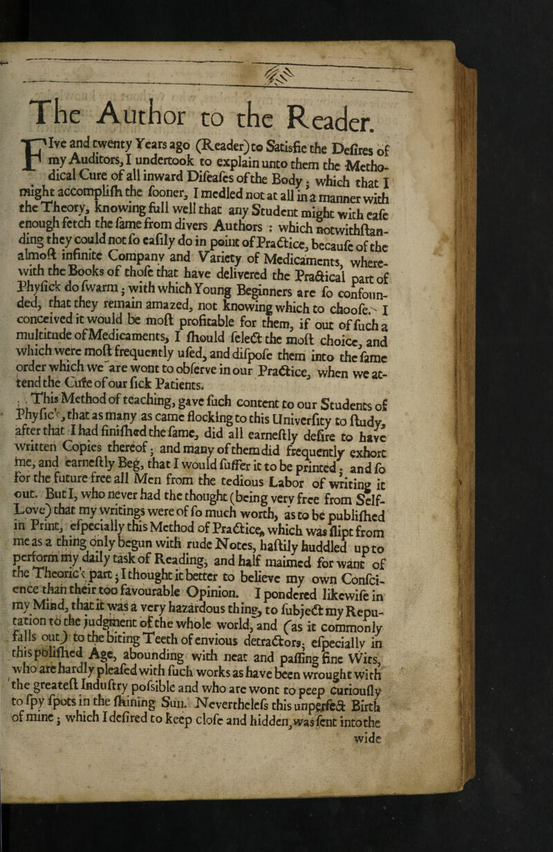 Five and twenty Years ago (Reader)» Satisfie the Delires bf my Auditors I undertook to explain unto them the Metho¬ dical Cure of all inward Difeafes of the Body • which that I imght accompUlhthc fooner, I medled not at all in’a manner with the Theory, knowing foil well that any Student might with cafe enough fetch the fame from divers Authors : which ^twithftan ding they could not fo eafily do in point of Praftice, bccaufc of the • and Variety of Medicaments, where- With the Books of thofe that have delivered the PraSicai mrr of Phyfick do fwarm; with which Young Beginners are fo confound ded, that they remam amazed, not knowing which to choofe - I conceived it would be moft proHtable for them, if out offocha multitude of Medicaments, I Ihould feleft the moft choice and which were moft frequently ufed, and difpofe them into the fame order which we arewonttoobferveinour Praftice, when we at¬ tend the Cufe of our fick Patients. This Method of teaching, gave fuch content po our Students of Phy lie ^ j that as many as came flocking to this Llnivcrfitv to ftudv after that I had finiftied the fame, did all earneftly defire to have written Copies thereof* and many of them did frequently exhort hie, and earneftly Beg, that I would fuffer it to be printed * and fo for the future free ail Men from the tedious Labor of witing it out. But I, who never had the thought (being very free from Self- Love) that my writings were of fo much worth, as to be publilhed m Print, cfpccially this Method of Prafticq, which was fiipt from me as a thing only begun with rude Notes, haftily huddled up to perfOTm lily daily task of Reading, and half maimed for want of the Theories part 51 thought it better to bcUevc my own Confei- favourable Opinion. I pondered likewife in my Mind, that it was a very hazardous thin?, to fubieft my Repu¬ tation to the judment ^the whole world,'“and Cas it commonly fails ouO to the biting Teeth of envious detraiftors; efpeciallv in this polilhcd Age, abounding with neat and palling fine Wits, who arc hardly pleafcd with fuch works as have been wrought with the greateft Ifiduftry pofsible and who arc wont to peep Curioufly to fpy fpotsin the Ikining Sun. N^cverthclcls this unpcxfefl: Birth of mine • which idefired to keep clofc and hiddcn_, was lent into the