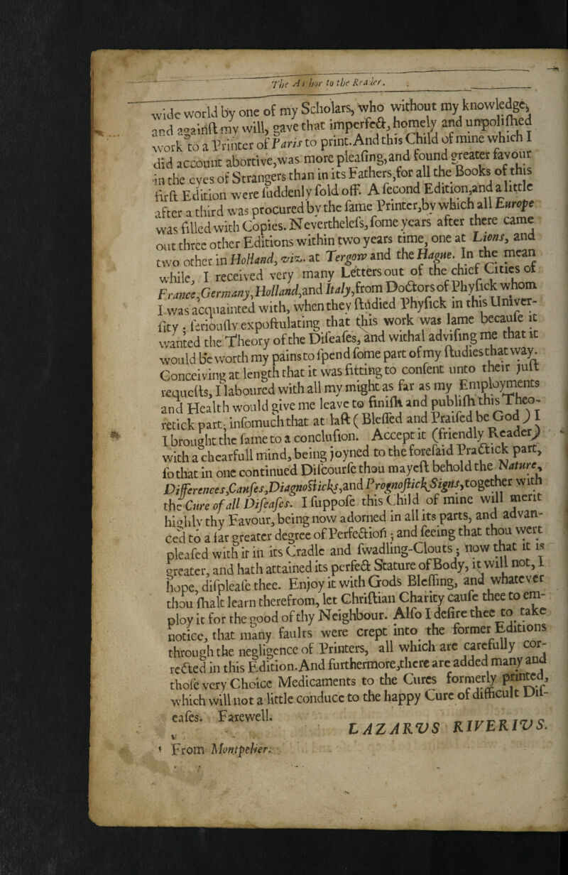 wick world by one of my Scholars, who without my know edge-, and a^aidftmv will, gave that in^pe*\home y and unpoh^ed work to a Printer oiTaris to print. And this Child of mine which I did account abortive,was more pleafino,and found greater favour ■in the eyes of Strangers than in its Fathers.for all the Books of this fii-a Edmon were fuddenly fold off. A fecond Edition,and ahttlc after a third was procured bv the fame Printcr,by which all Emofe was filled with Copies. Neverthelefs,fome years after there came out three other Editions within two years time, one at Liens, and two other in HolUnd, wi^.. at and the Ha^e. In the mean while, I received very many Letters mt of the chief Cities t Franccfiermmy,Uon‘‘ndM DoaorsofPhyfick^^^^^ I was acquainted with, when they ftddicd Phyfick in this Univcr- fity ^ fii-ikidv expoftulating that this work was lame becaule ic warned the 'I'heory of the Difeafes, add withal advifing me that it would be worth my painsto fpend fome part ofmy ftudiesthatvvaw Conceiving at length that it was fitting to confent unto their ,ult requefts, I laboured with all my might as far as “V ® and Health would give me leave to finilH and ^a Tt' retick part, infomuchthat at laft ( Blclfed and ^«ifcd be God ; I I brought the fame to a conclufion. Accept it (f^^ndly Rcade^ with a chearfull mind, being joyned to the forefaid P«f>ck part, fothat in one continued Dil'courfe thou mayeft behold the Nature, Differences,CaHfrs,DiagmmcksMPrognfic\SigttSyto%t^^^^ tht Cure of all Difeafes. Ifuppofe this Child of mine will merit hi-ihlv thv Favour, being now adorned in all its parts, and advan¬ ced to a far greater degree of PerfeSiofi; and feeing that thou vvert pleafed with it in its Cradle and fwadling-Clouts; dow that it is greater, and hath attained its perfeft Stature of Body, it will not, I Lpe, difpleafe thee. Enjoy it with Gods Blcffing, and whatever thou {halt learn therefrom, let Chrittian Charity caufc thee to em¬ ploy it for the good of thy Neighbour. Alfo I defire thee to a ^ notice, that many faults were crept into the former Editions through the negligence of Printers, all which arc carefully cor- rcaed in this Edition. And furthermore,thcre arc added many and thofe very Choice Medicaments to the Cures former^ which will not a little conduce to the happy Cure of dithcult un- cafes. Farewell. LAZAKVS KlVEKlVS. ^ From Mpntfdnr,