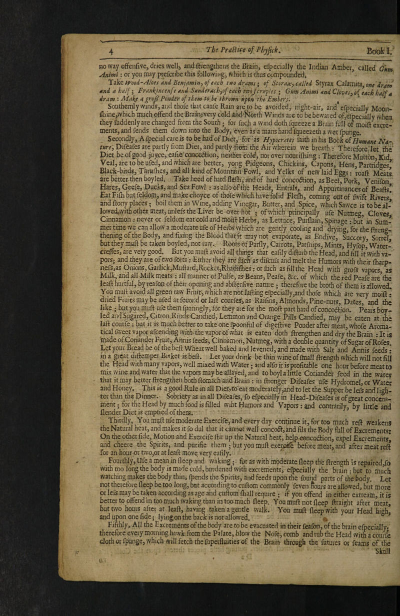 no way ©ffenfive, dries well) and ftrengchcns the Brain, efpecially the Indian Amber called dftm Animi: or you may prefcribe this following, which is thus compounded. ^ mod'Aloes and Benjamin-, of each tm drams; of Storax, called Styrax Calamita, one 'dr^m and a half; Frankincenf e and Sanderach,of each tmjcrapes ; Gum Ammi and Cloves, of each half a dram I Make a grojS Ponder of them to he throiP-n 'hpen the Embers. ^ , Southevnlywindfs,and thofethatcaufe Ram areto b? avoided, night-air, and efpecially Moon- iliine,which much offend the Brain: very cold ahd'ferth Winds are to be bewared of,efpecially when they fuddenly are changed from the South; for fucji a wind doth fqueeze a Brain full of moift excre¬ ments, and fends them down into the Body, even as a mans hand fqueezeth a wet fpunge. Secondly, A fpecial care is to be had of Diet, for ‘as Hipocrates faith in his Book o! Humane Na¬ ture, Difeafes are partly from Diet, and partly-frdfri’the Air wherein we breath : Thereforeilet the' Diet be of good ;iuyce, eafie cpnccdtion, neither cold, nor over nourilhing; Therefore Mutton, Kid Veal, are to be ufed, and which are better, yong-Pidgeons, Chickins, Capons, Hens, Partridges’ Black-birds, Thrullies, and all kind of Mountain Fowl, and Yelks of new laid Eggs: roaft Meats are better then boyled. Take heed of hard flefh,'and of hard concO(ffion, as Beef, Pork, Venifon Hares, Geefe, Ducks, and Sea Fowl : as-alfoofthe Heads, Entrals, and Appurtinancesof Beaffs! Eat Fifli but feldom, and make choyce of thofe which have folid Elefh, coming outof fwift Rivers* and ffony places; boil them in Wine, adding Vinegar, Batter, and Spice, which Sawce is to be al- lovvedvvithother meat, unlefs the Liver be over hot ; of which principally ufe Nutmeg, Cloves Cinnamon ; never or feldom eat cold and moilf Herbs, as Lettuce, PurQain, Spinage : but in Sum¬ mer time we can allow a moderate ufe of Herbs which are gently cooling and drying, for the ftren*?- thening ofthe Body, and fixing the Blood that'it-may not evaporate, as Endive, Succory, Sorrd but they muft be taken boyled, not ravv. Roots Of Parfly, Carrots, Patfnips, Mints, Hyfop, Water- creffes, are very good. But you muft avoid all things that eafily difturb the Head, and fill it With va- ' pors. and they are of two forts: Either they are fujch as difcufs and melt the Humors with their fharp- nefs,as Onions, GarlickjMuftard,Rocket,Rhadifhes: or fuch as fill the Head with grofs vapors as Milk, and all Milk meats: all manner of Pulfe, as Beans, Peafe, &c. of which the red Peafe are^he leaft hurtful, by reafon of their opening and abftcrfive nature; therefore the broth of them is allowed. You muft avoid all green raw Fruit, which arenot Jafling efpecially,and thofe which are very moift: dried Fruits may be ufed at fecond or laft courfes, as Raifins, Almonds, Pine-nuts, Dates, and the like ; but you muft ufe them fparingly, for they are for the moft part hard of conco6fion. Pears boy¬ led and Sugared, Citron .Rinds Candied, Lemmon and Orange Pills Candied, may be eaten at the laft courfe; but it is much better to take onefpoonful of digeftive Pouder after meat, vvhofe Aroma- tical fweet vapor afcendingwith > the vapor of what is eaten doth ftrengthen and dry the Brain :Itis made of .Coriander Fruit, Annis feeds, Cinnamon, Nutmeg, with a double quantity of Sugar of Rofes. Let your Bread be of the beft Wheat well baked and Icvcned, and made with Salt and Annis feeds: in a great diftemper Bisket is beft. Let your drink be thin wine of fmall ftrcngth which will not fill the Head with many vapors, well mixed with Water; and alfo it is profitable one hour before meatto mix vyine and water that the vapors may be allayed, and to boyl a little Coriander feed in .the water that it may better ftrengthen both ftomach and Brain ; in ftronger Difeafes ufe HydromeI,or Water and Honey. This is a good Rule in all Dietjto eat moderately,and to let the Supper be lefs and lioh- ter than the Dinner. Sobriety as in all Difeafes, fo efpecially in Hcad-Difeafes is of great concern¬ ment; for the Head by much food is filled wiht Humors and Vapors: and contrarilv, bv little and Render Diet is emptied of them. ^ ^ Thirdly, You muft ufe moderate Exercife, and every day continue it, for too much reft weakens the Natural heat, and makes it fo dul that it cannot well concoa,and fils the Body full of Excrements: On the other fide, Motion and Exercife ftir up the Natural heat, help eoncQ^aion, expel Excrements* and cheers the Spirits, and purifie them ; but you muft exer^ before meat, and after meat reft for an hour or two,or at leaft move very eafily. * = ^ Fourthly, Ufe a mean in fleep and waking; fqr as with moderate fleep the ftrength is repaired,fo with too long the body is made cold, burdened with excrements, efpecially the brain : but to much watching makes the body thin, fpends the Spirits, and feeds upon the found parts of the body. Let not therefore fleep be too long, but according to cuftom commonly feven Sours are allowed, but more or Ic£s may be taken according as age and cuftom ftiall require ; if you offend in either extream, it is better to offend in too m.uch waking than in too much fleep. You muft not fleep ftraight after meat, but two hours after at leaft, having taken a gentle walk. . You muft fleep with your Head high, and upon one fide; lyingonthe back is not allowed. ^ Fifthly, All the Excrements of the body are to be evacuated in their feafon, of the brain efpecially. therefore every morning hawk from the Palate, blow the Nofe, comb and rub the Head with a courfe cloth or fpunge, which will fetch the'fupevfluities of the Brain- through the futures or feams of the ■ ■ Sknil