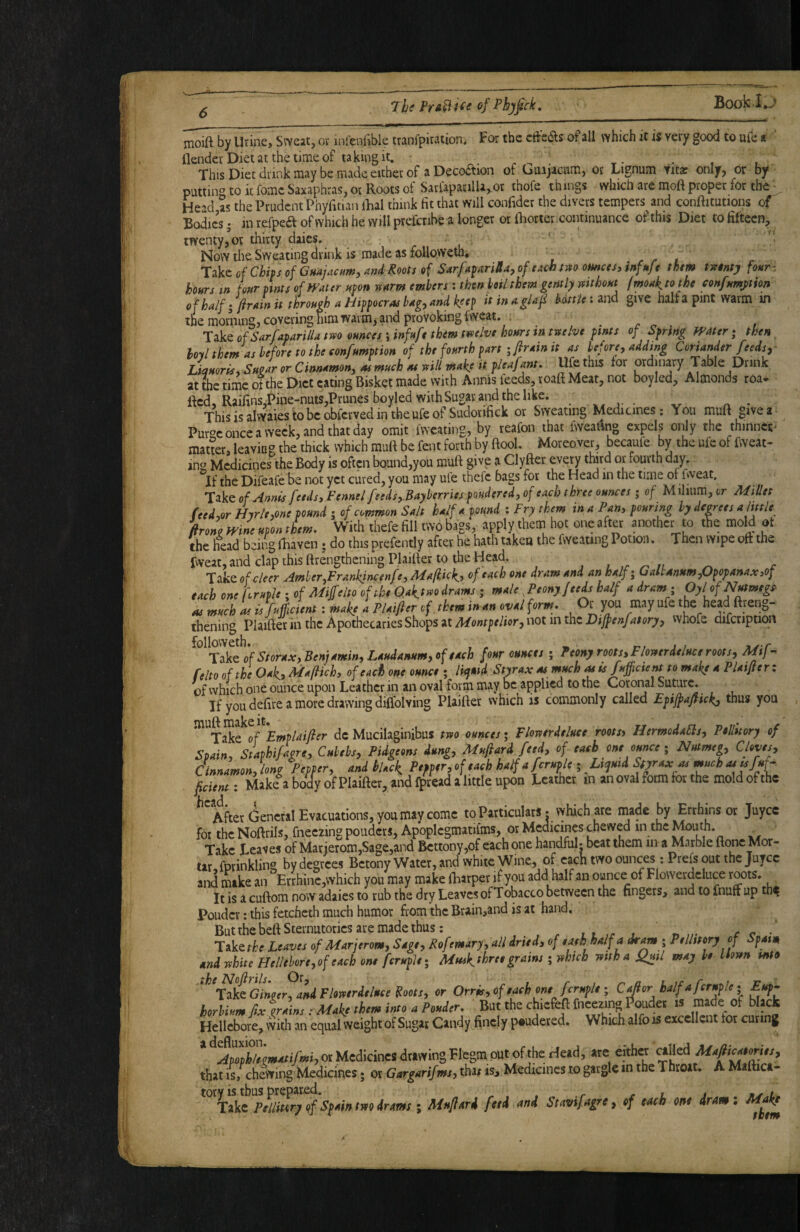 moift by Urine, Sweat, or infenlible tranfpiration. For the cfl:C(Sls of all which it is very good to ufe » flender Diet at the time of taking it. r- • , • This Diet drink may be made either of aDeco(^ion or Guajacnm, or Lignum titac only, or by putting to it fomc Saxaphras, or Roots ot SarlapacilU,or ihofe things which are moft proper for the • Head as the Prudent Phyfitian iLal think fit that will confider the divers tempers and conftitutions of Boies; inrefpeaofwhichhevYilIprefcnbealonger otfiiorter-continuance of this Diet to fifteen, twenty, or thirty daies. Now the Sweating drink is made as foUoweth, Tikeof Chips of Guajaenm, and Roots of Sarfaparilla,oftachtVfO ounces, infnft them tsetntj four- hours in four pints of Water upon uarm embers : then boil them gently mthout fmoakjothc confumjition of half ^ jlrain it through a Hippocras bag^ and keep it in aglaf bottle i and give half a pint warm in the morning, covering him warm> and provoking fweat. ^ , of Sarfaparillatm ounces \infufe them tmive hours in twelve pints of Spring Water; then, M them as before to the confumption of the fourth part-Jr *in it as before, adding Coriander feeds y Liquoris, Sugar or Cinnamon, as much at will make it pleaf mt. Jdfe this for ordinary Table Drink at the time of the Diet eating Bisket made with Annis feeds, roaft Meat, not boyled, Almonds roa* Red, Rairins,Pine-nuts,Prunesboyled with Sugar and the like. ThisisalvYaiestobcobfcvvedintheufeofSudorifick or Sweating Medicines: You muft givea Pur^c once a week, and that day omit fwcating, by reafon that fiveadng expels only the thinnct^ matter, leaving the thick which muft be fent forth by ftool. Moreover, becaufe by the ufe of fvveat- ins Medicines the Body is often bound,you muft give a Clyfter every tmrd or fourth day. If the Difeafe be not yet cured, you may ufe thefc bags for the Head in the time of fweat. 'Tzkt of Annis feeds. Fennel feeds,.Bayberries pondered, of each three ounces; of Mihum,cr JUfiPet feed,or Hrrle.one pound ; of common Sait half a pound : Fry them in a Pan, pouring by degrees a little firong Wine upon them. With thefe fill two bags, apply them hot one after another to tfie mold ot the liead being iBaven; do this prefently after he hath taken the fweating Potion. Then wipe oft the fweat, and clap this ftrengtheningPlaifter to the Head, , , ,r n ^ c Tzk^ofe/eer Amber,Frankjncenfe, Mafiick,, of each one dram and an half; G altanum,Opopanaxjof each one kruple ; of Miffelto of the Qa^twodrams ; male ^Peony feeds half a dram; Oylof Nutmegs^ as much as isfuicient: make i P/aifter of. them in an oval form. Or you may ufe the head ftreng- thening Plaifter in the Apothecaries Shops at not in the vvhofe difcription ^^^Tzkc^of Storax, Ben; amin,L^^^^ four ounces ; Peony roots, Flowerdeluce roots, reItooftheOak,Ma/lich, of each one ounce ; litjuid Styrax as much Mts fufficient to make a Plaiflerz of which one ounce upon Leather in ail oval form may be applied to the Cotonal Suture. If you delire a more drawing diflblving Plailler which is commonly called Efijpa/fickj thus you ^ Take of dc Mucilaginibus rjvo ounceti FUrttrdtIttet rootst HtrmoiASlt, Ptllitor, of Sidn. Suphifion, CMs, Piigoons i.ng, M^ari fttd, of ta,b on, omcc ■, Nntnup Chvis, Cinnnmonjlong PopPer, and iUck P,pp,r,of,a,h half a fcrnpl, ■, Lijnid Sfjraxa, mneha,^/»^ Veient: Make a body of Plaiaer, and fptead a little upon Leather in an oval form for the mold of the ncJicl After General Evacuations, you may come to Particulars • vyhich are made by Errhins or juyee for the Noftrils, fneezing pouders, Apoplcgmatifms, or Medicines chewed in the Moujh _ Take Leaves of Marierom,Sage,and Bcttony,of each one handful? beat them in a Marble ftonc Mor¬ tar, fprinkling by degrees Betony Water, and white Wine, of each two ounces : Prefs out the Juyee and make an Errhinc,which you may make fharper if you add half an ounce of Flowerdeluce roots. It is a cuftom now adaies to rub the dry Leaves ofTobacco between the fingers, and to fnuff up th^ Pouder: this fetcheth much humor from the Brain,and is at hand. But the beftSternutorics are made thus: l t j n /c • Take^A^ Leaves of Marj erom. Sage, Rofemary, all dried, of e ash half a dram; Pellmry of Spain and white Hellebore,of each one feruple; Muikthree grains; which with a f^il may be blown mto Ginger, and Flowerdeluce Koots, or Orris, of each one feruple ; H horUum fix Uins : Make them into a Pouder. But the chiefeft fneezing louder is made of black Hellebore, vvith an equal weight of Sugar Candy finely p«udered. Which alfo is excellent for curing ^^ApophZmatifmiyOxUcdkmcidxti?^^^^^ that is, chewing Medicines; or Gargarif ms, tha^ is. Medicines to gargle in the Throat, A M 1 ica- ; Mnflard feed and Stavifagre, of each one drami Make