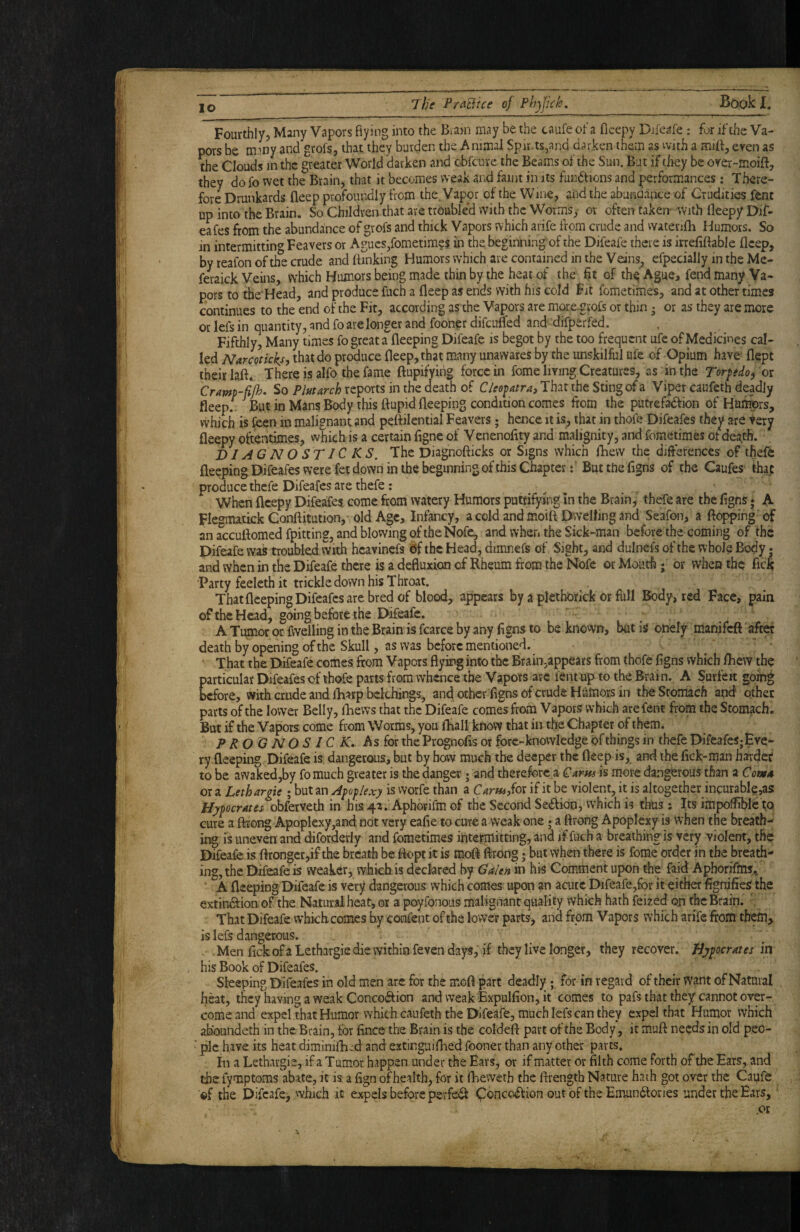 Fourthly, Many Vapors flying into the Biajn may be the caufe of a ficepy Difeafe: for if the Va¬ pors be many and grofs, that they burden the Animal Spirits,and darken them as with a mlfl:, even as the Clouds in the greater World darken and obfeure the Beams of the Sun. But if they be over-moift, they do fo wet the Brain, that it becomes weak and faint in its fundtions and performances: There¬ fore Drunkards fleep profoundly from the. Vapor of the Wine, and the abunaaace of Crudities fent up into the Brain. So Children.that are trouble'd with the Worms, or often taken- With fleepy Dif- eafes from the abundance of grofs and thick Vapors which arife from crude and watenlh Humors. So in intermitting Feavers or Agues,fometim?s in the beginning of the Difeafe there is irreflftable fleep, by reafon of the crude and (linking Humors which are contained in the Veins^ efpecially in the Me- feraick Veins, which Humors being made thin by the heat of the fit of thiq Ague, fend many Va¬ pors to the'Head, and produce fuch a fleep as ends with his cold Fit fometimes, and at other times continues to the end of the Fit, according as the Vapors are more.grofs or thin • or as they are more or lefs in quantity, and fo are longer and fooner difeufled and difperfed. Fifthly, Many times fo great a fleeping Difeafe is begot by the too frequent ufe of Medicines cal¬ led Naremcks, that do produce fleep, that many unawares by the unskilful ufe of Opium have' flept their laft. There is alfo the fame ftupifyihg force in fome living Creatures, as in the Torpdoi or Cramp-fijh. So Plat arch reports in the death of Cleopatra^ That the Sting of a Viper caufeth deadly fleep.^ But in Mans Body this ftupid fleeping condition comes from the putrefadlion of Hurtmrs, whiS is feen in malignant and peftilential Feavers; hence it is, that in thofe Difeafes they are very fleepy ottentimes, which is a certain figne of Venenofity and malignity, and fometimes of death. DI AG N O ST 1C KS. The Diagnofticks or Signs which fhevv the ditferences of thefe fleeping Difeafes were fet down in the beginning of this Chapter f Butthefigns of the Caufes that produce thefe Difeafes are thefe; When fleepy Difeafes come from watery Humors puttifying In the Brain, thefe are the ligns * A Flegmatick Conllitution,- old Age, Infancy, a cold and moift Dwelling and Seafon, a flopping of an accuftomed fpitting, and blowing of the Nofe, and when the Sick-man before the coming of the Difeafe was troubled with hcavinefs 6f the Head, dimnefs of Sight, and dulnefs of the whole Body. and when in the Difeafe there is a defiuxion cf Rheum from the Nofe or Mouth; or when the fick Party feelcth it trickle down his Throat. That fleeping Difeafes are bred of blood, appears by a plethorick or full Body, red Face, pain of the Head, going before the Difeafe. A Tumor or fwelling in the Brain'is fcarce by any figns to be knovvn, but is otiely manifeft aft« death by opening of the Skull, as was before mentioned. That the Difeafe comes from Vapors flying into the Brain,appears from thofe (igns which (hew the particular Difeafes of thofe parts from whence the Vapors arc fent tip to the Brain. A Surieit going before, with a,ude and (harp bclchings, and other figns of crude Humors in the Stomach and other parts of the lower Belly, (hews that the Difeafe comes from Vapors which arefent froin the Stomach. But if the Vapors come from Worms, you (hall know that in the Chapter of them. PROONOSICK* As for the Prognofis or fore-knowledge of things in thefe DifeafeSjEve- ry fleeping Difeafe is dangerous, but by how much the deeper the fleep is, and ihe fiek-man harder to be awaked,by fo much greater is the danger; and therefore a Garns is more dangerous than a Cowa ora Lethargic ;butany^/3oj5/^.v.7 isworfethan a C4r«i,for if it be violent, it is altogether incurable,as Hypocrates obferveth in his4a. Aphorifm of the Second Se<frion, which is thus : Its impoffible to cure a ftrong Apoplexy,and not very eafie to cure a weak one; a flrong Apoplexy is when tne breath- ii^ is uneven and difordeiiy and fometimes intejrmitting, and if fuch a breathing is very violent, the Difeafe is flrongcr,if the breath be (fopt it is mo(i flrong; but when there is fome order in the breath¬ ing, the Difeafe is weaker, wfakb is declared hy Galen in his Comment upon the faid Aphorifms., ‘ A fleeping Difeafe is very dangerous which comes upon an acute Difeafe,for it either fignjfies the extindtioaofthe Natural heat, or a poyfonous malignant quality which hath feized oji the Brain. That Difeafe vvhichcomes by confeiit of the lower parts-, and from Vapors which arife from them> is lefs dangerous. . Men fick of a Lethargic die within feven days, if they live longer, they recover. Bygocrates in his Book of Difeafes. Sleeping Difeafes in old men arc for the moft part deadly; for in regard of their want of Natural Iji^t, they having a weak Conco(frion and weak BxpuKion, it comes to pafs that they cannot over¬ come and expel that Humor which caufeth the Difeafe, much lefs can they expel that Humor which abbundeth in the Brain, for fince the Brain is the coldeft part of the Body, it muft needs in old peo- • pic have its heat diminifh.-d and extinguiflied fooner than any other parts, 111 a Lethargic, if a Tumor happen under the Ears, or if matter or filth come forth of the Ears, and the fymptoms abate, it is a fign ofhealth, for it fheweth the ftrength Nature hath got over the Caufe ©f the Difeafe, which it expels before perfe<fr Conception out of the Emundlories under the Ears, .or