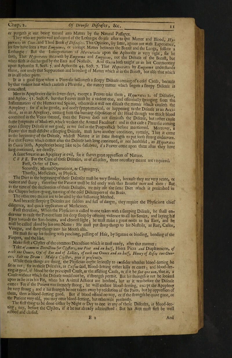 II or purgeth it out being turned into Matter by the Natural Paffages. They who are prefer ved and cured of the Lethaigie do ufe after to fpit Matter and Blood, //t- pocrates in Coac. and Third Book ofDifeafcs, This Opinion, fay fome, agrees not With Experience tor few have feen a true or corrupt Matter between the Breatf and the Lungs, follow a Lethargic: But the Interpretation of Mercnrulii upon the Aphorifm is very nt^ht for he faith, That Hypccrates meaneth by Empyema and Empyicue, not the Difeafe of the^Breaft but when filth IS difcharged by the Ears and Nofirils. And Ga/en hath taught us in his Commentary upon Aphorifm 8. Se6f. 5. and Aphorifm ^4» Sedl. y. That Hypocrates by Empyema underftands there, not onely that Suppuration and breeding of Matter vvhich is in the Breaft, but alfo that which is in all other parts. It is a good figne when a Phrenfie lolloweth a fleepy Difeafe coming of a cold Caufe, becaufe by that violent heat vvhich caufeth a Phrenfie, the watery matter vvhich begets a lleepy Difeafe is concoded. Men in Apoplexies die in feven days, except a Feaver take them , Hypocrates 2. of Difeafes andAphor. 5i.Se(5l-.^. but that Feaver muft be a violent one, and effentially fpringin^ from the Inflammation of the Humors and Spirits, otherwifeitvvill not difcufs the matter which caufeth the Apoplexy : for if it be gentle, and onely fymptomatical, or happening to the Difeafe as an Acci¬ dent, as in an Apoplexy, coming from the burning difpofition of the Head through too much blood containedinthe Veins thereof, then the Feaver doth not diminifh the Difeafe, but rather caufe fome fymptoms of Madncfs,which weaken the Animal Faculties: and in this cafe a Phrenfie comin^^ upon a fleepy Difeafe is not good, as we faid in the Prognoftick before mentioned. Moreover a Feaver that muft diflblve a fleeping Difeafe, muft have another condition, namely. That it come in the beginning of the Difeafe, whileft Nature is in fome ftrength to put forth ftrong endeavors For that Feaver which comes after the Difeafe hath long continued, is not healthful, as Hypocrate] in Coacis faith, .Apoplexies being like to be diftolved, if a Feaver come upon them after they havd long continued, are deadly. ^ A faint Sweat in an Apoplexy is evil, for it ftiews great oppreflion of Nature. CURE. For the Cure of thefe Difeafes, as of all other, three neceflary means are required^ Firft, Order of Diet. Secondly, Manual Operations, or Chyrurgery, Thirdly, Medicines, or Phyfick. The Diet in the beginning of thefe Difeafes muft be very flender, becaufe they are very acute, or violent and (harp ; therefore the Patient muft be fed onely with thin Broathf'now and then; But in the time of the declination of thefe Difeafes, we may ufe the fame Diet which is prefcribed in the Chapter before-going, treating of the co’ld Diftempers of the Brain. The other two means are to be ufed by this following Method. And becaufe fleeping Difeafes are fudden and full of danger, they require the Phyficians chief diligence, and quick application of Medicines. . Firft therefore. When the Phyfician is called to one taken with a fleeping Difeafe, he fhall en¬ deavour to raife the Patient from his deep fleep by oftering violence to all his Senfes, and laying hii Eyes towards the Sun-beams, and cleareft light; he muft make a great noife in his Ears, and he muft be called aloud by his own Name; He muft put fharp things to hisNoftrils, asRue,Caftor, Vinegar, and lEarp things into his Mouth alfo. He muft ftir up his feeling with pinching, pulling of Hair, by ligature or binding, bending of the ringers, and the like. Make firft a Clyfter of the common Decodfion which is moft ready, after this manner: Takeoj^common Decoclion for Clyftersy me Pint and an half. Hiera Picra and DiapHoenicbn, of each one Ounce y Oyl of Rue and of Lillies y of each one Ounce and an ha/fy Honey of Rofes tippoOnn^ cesy Salt one Dram X Make a Cly fiery give it prefently* While thefe things are doing, the Phyfician ought ferioufly to cenfider whether blood-letting be fit or not j for in thefe Difeafes, as faid, Blood-letting either kills or cures; and blood-Iet- nng is good, if blood be the principali Caufe, or the aflifting Caufe, or if it be fine qua nony that,is, a Caufe without which the Difeafe would not be, if ftrength permit. But his ftrength is not be looked upon as he is in his Fit, when his Animal Aiftions are hindred, but as it was before the Difeafe came. For if the Patient was formerly ftrong, he will endure blood-letting, except the Apoplexy be very ftrong ; and if his ftrength be not taken away by refolution of the Parts, but by oppreflion of them, then is blood-letting good. But if blood offend no way, or if the ftrength be quite gone, or the Patient very old, you may omit blood-letting, butotherwife prefently. ^ The firft thing to be done either by Night or Day to one in any of thefe Difeafes, is blood-Iet- tin® ; nay, before the Clyfter^ if it be not already adminiftred ; But his Arm muft firft be well rubbed and chafed, E 2 And