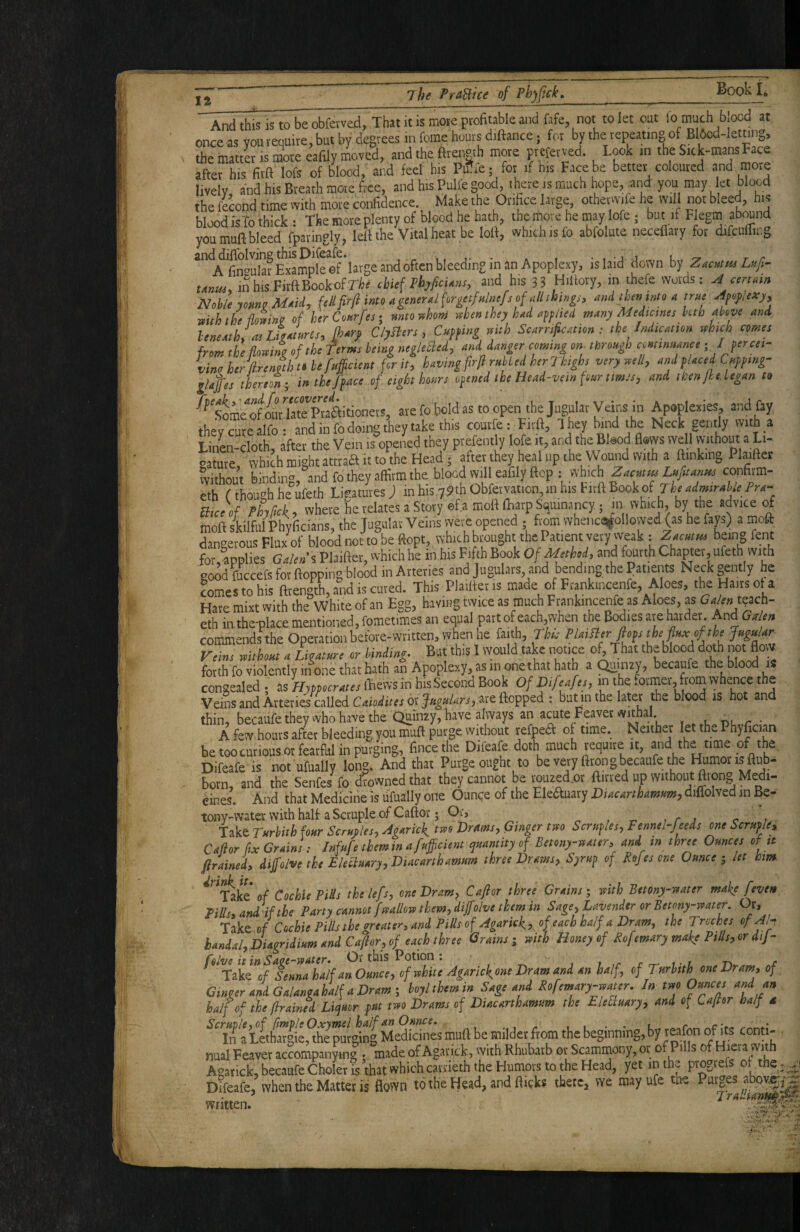 And this is to be obfetved. That it is mote profitable and fafe, not to let out lo much b.ood at once as you requite, but by degrees in feme bouts dtftance; for by the repeating of B flod-Ietniig, the mattL IS more eafily moved, and the fttensth more pteferved. took in the Sick-mans Face after his firft lofs of blood, and fed his Pif ie; for il his Face be better coloured and more lively and his Breath more free, and hisPuUegood, there ismach hope, arid you may let blood the fecond time with mote confidence. Make the Orifice large othetwife he will not bleed, his blood is-fo thick : The more plenty of blood he hath, the more he may lofe; but if Flegin abound you mull bleed fparingly, left the Vital heat be loft, which is fo abfolute neceflary for difcuflirg *‘a finSExample ef’large and often bleeding in an Apoplexy, is laid down h-j Zamm Lufi- unm, inhisFirftBookofrtr chief thjficUm, and his 3? Hiltory, in ihefe words: A cm am Nohie jomi Maid, Mfirfl into aginnalforgctfalmfs of altthmgi, and mm mto a true adfopexj, toith the ihZino of htrConrfest mtovhom when they had aff lied many Medicine! hth above and beneath, 0! LieaLn!, fhary C/yfien, Cuffing niih Scamfication : the Indication which cornel from the flowing of the ferms being negleSed, and danger coming on^ through cminnanee -.Ijcrcei- vinoherflrenithfbefitBcient for it, having flrfi rMed herlhghs verywell, and f laced Cmfing- llaflej therton-, in the/face of eight hours ofined ihe Head-vein four timJs, and then fhelegan to are fo bold as to open the Jugular Veins in Apoplexies, and fay they cure alfo: and in fo doing they take this courfe: Firft, I hey b.nd the Neck gently with a LinL-cIoth, after the Vein is opened they prefently lofe it, and the Blood flows well vvithout a L,. r-atute which might atttaa it to the Head; alter they heal up the Wound with a ftinkmg Plaiftet fvithou’t binding, and fo they affirm the blood will eafily ftep : which confirm- eth f though heufeth Ligatures; in his y?* Obfemtion.mhis Fitft Bookof /'xc- Uiceof Phyfick, where he relates a Story ef.a moll fliavp Squrnancy ; m which, by the advice irf moll skilful Phyficians, the Jugulat Veins were opened ; from wheiicei^ollowed (as he fays) a moft dangerous Flux of blood not to be ftopt, which brought the Patient very weak : Zacmm being fent for, applies Galeni Plailler, which he inhis Fifth Book Of Method, and fourth Chapter, ufeth with go^fecefs for flopping blood in Arteries and Jugulars, and bending the Patients Neck gently he wmestohis ftrength, and is cured. This Plaiftet is made of Ftankincenfe, Aloes, the Hairs ol a Hare mixt with the White of an Egg, having twice as much Frankmcenfe as Aloes, as eth in the-place mentioned, fometimes an equal partofeach,when the Bodies ate harder AndGalen commends the Operation before-written, when he faith, rfe- PlaiBerfiofsthe fl«x of the Jngalar Veins without a Ligature or binding. But th.S 1 would take notice oft That theblood doth not flow forth fo violently in one that hath an Apoplexy, asm one that hath a Quinzy, becaufe theblood is congealed ; iis Hnpocr.tes ftews in his Second Book Of Difeafes, in the former from whence the VeinsandArteriescalled or are flopped : but m the later the blood is ho an thin, becaufe they vvho have the Quinzy, have always an arate Feaver , ... bl r * A few hours after bleeding you muft purge without refpeft of time. Neither let the Phyfician be toocurious or fearful in purging, fince the Difeafe doth much require it, and the time .of rbe Difeafe is not ufually long. And that Purge ought to be very ftrong becaufe tbe Humor is ftub- born, and the Senfes fo d?ownedthat they cannot be muzed.or ftirved up without ftvong Medi¬ cines. And that Medicine is ufually one Ounce of the Eledbiary DUcarthamtim, diflolved in Be- tony-water with half a Scruple of Caftor; Or, r ■ Take Turhith four Semples, AgArick Drms, Ginger tm Sernfes, Fennel-feeds one Scruple, Cafior fix Grains: Infufe them in a fundent quarstity of Betony-ttater, and in three Ounces of it ftrained, dijfoive the Eleduary, Diacarthamum three Drams, Syrup of Befes one Ounce y let hm of Cochie Pids the lefs, one Dram, Caftor three Grains; mth Bttony-rvater make [even Pills, and ff the Party cannot fmllort them, dijfolve them in Sage, Lavender or Betony-rtater. Or, Take of Cochie Pills the greater, and Pills of Agarick,,^ of each half a Dram, the Troches of Aip handal,Diagridium and Caftor, of each three Grains i mth Honey of Rofemary make Pills, or dij- folve it in Sage-79ater. Or this Potion ; i ,r r rr- i ■ r ri c Take of Senna half an Ounce, of white Agarick, one Dram and an half, of Turhith one Dram, of GincerandGalangahalfaDrami hoylthemin Sage and Rofemary-water, Jn two Ounces and an half of the ftrained Liquor put two Drams of Diacarthamum the Elefiuary, and of Caftor half d nual Feavet ac?ompanymg , made of Agatick, with Rhubarb or Scammony, or of Pills of H-era with Agatick, becaufe Choler is that which cavrieth the Humors to the Head, yet in the progtefs ot the. ,yj Difeafe, when the Matter is flown to the Head, and flicks thete, we mayufe the Purges abpv.|^ ^ 7 ratltanH^J^ written. .i- J ‘ ilp/