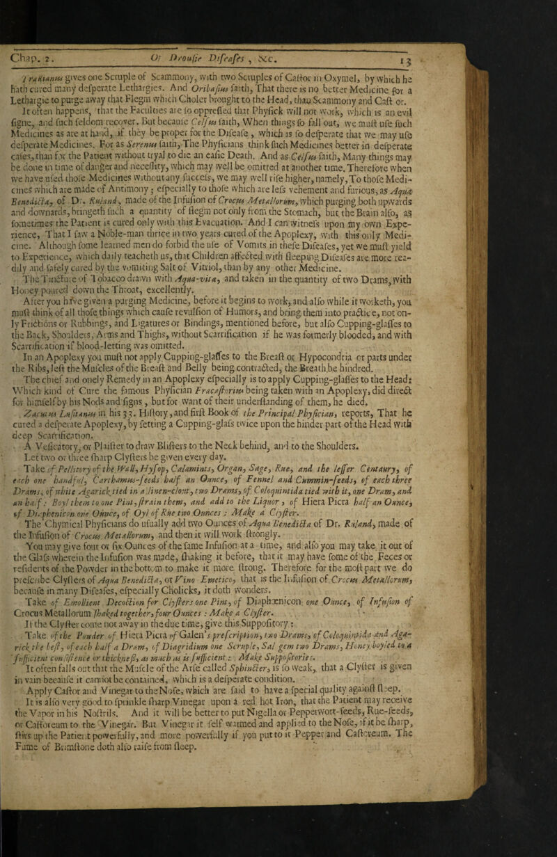 Chap. 2. Or D^oufif Difeafes ^ ^c. 15 gives one Scvuple of Scammoiiy, with two Scruples of Calfor Jii Oxymel, by which he hath cured many defperate Lethargies. And faith, That there is no better Medicine for a Lethargie to purge away that Flegai which Choier brought to the Head, than Scammony and Caft or. It often happens, that the Faculties are io opprefled that Phyfick will not work, which is an evil figne, and fuch feldomjecover. But beeaufc Celfm faith, When things fo fall out, we rnulf ufe fuch Medicines as are at hand, if they be proper for the Difeafe , vvhich is fo defperate that we may ufo defperate Medicines. For as Serenm faith, The Phyficians think fuch Medicines better in defperate cafes, than for the Patient vvithout tryal to die an eafic Death. And as Celfm faith, Many things may be done in time of danger and necedity, which may well be omitted at another time. Therefore when we have ufed thofe Medicines withoutany fucceis, we may well rife higher, namely,To thofe Medi-* cineS which are made of Antimony ,* efpecially to thofe vvhich arelefs vehement and furious, as Benediflay of Dr. Kuhnd^ made of the InfuFon of Crocfn MttAlkrum-, which purging both upwards and downards, bringeth fuch a quantity of fiegra net only from the Stomach, but the Brain ajfo, as; fometimes the Patient is cured only with this Lvacuation. Arid I can witne’fs upon my own E^cpc- rience. That I faw a Noble-raan thrice in two years cured of the Apoplexy, with this only Medi¬ cine. Although fome learned men do forbid the ufe of Vomits in thefe Difeafes, yet we mufl yield to Experience, vvhich daily teacheth us, that Children affedfed with fleeptng Difeafes are more rea¬ dily and lafely cured by the vomiting Salt of Vitriol, than by any other Medicine. TheTindfuve of l obacco drawn mi\\ A^na-vitay and taken in the quantity of two Dtams,with Honey poured down the Throat, excellently. After you hfve given a purging Medicine, before it begins to work, and alfo while it vvorketh, you muft think of all thofe things which caufe revulfion of' Humors, and bring them into pradlice, not on¬ ly Fridfions or Rubbings, and Ligatures or Bindings, mentioned before, but alfo Cupping-glalfes to the Back, Shoulders, Arms and Thighs, vvithout Scarrification if he was formerly blooded, and with Scarrification if blood-letting was omitted. In an Apoplexy you muft not apply Cupping-glapfes to tbeBreaftor Hypocondria or parts undcc the Ribs, left the Mufcles of the Breaft- and Belly being contradled, the Bteath.be hindred. The chief and onely Remedy in an Apoplexy efpecially is to apply Cupping-glafles to the Head; Which kind of Cure the famous Phyfician being taken with an Apoplexy, did diredl for himfelfby his Nods and figns, but for want of their underftanding of them, he died. Zacutm Lafnan^uin his 53. Hiftory,andfirft Bookof the PrincipalPhyficiarii reports. That he cured n defperate Apoplexy, by fetting a Cupping-glafs twice upon the binder part of the Head with' deep Scarrification. A Veficatory, or Plailter to draw Blifters to the Neck behind, and to the Shoulders. Let two or three iLiarp Clyfters be given every day. lAktof PelHtoryof the fPall^Hyfo^fCalamints^Organy SagCy Rucy and the lejfer Centaury y of tAch one hand fa/, Carthamtts-feeds half an Ounce y of Fennel and Cummin-feeds y of each three Drams., ofrthite Agarick^tied in a linen-clouty tm Dramsy of Coloquintida tied with it^ one Dramy and an half: Boyl them to one Pint, f rain themy and add to the Liejmr , 0^ Hiera Picra half an Ouncey \>f Du^henicon one Ounce, of Oyl of Rue two Ounces : Make a Ciyfter. The Chymical Phyficians do ufually add two Ounces of Acjua BenediSia of Dr. Ruland, made of the Infufion of Metallorum, and then it will vvovk ftrongly. You may give four or fix Ounces of the fame Infufion at a time, and alfo you may take it out of the Glafs wherein the Infufion was made, fhaking it before, that it may have fome of the Feces or refidentsof the Powder in the bottom to make it more ftrong. Therefore for the moftpart we do of Acjua BenediEia, ox Vino Emetico, that is the liifufion of Metallcrumy becaufe in many Difeafes, efpecially Cholicks, it doth wonders. Take of Emollient Decoilion for Ciyffers one Pint, of Diaphuenicon of Infufton of Cwcu^MttaUoYum./haked together, four Ounces : Make a Clyfier. ' If the Clyftev come not awayin the due time, give this Suppofitory : . Take of the Powder of Hiera Picra fi/Galen’j preferi^tion, two Drams, of Colospulntida and Aga- rick,tl:e lefl, of each half a Dram, of Diagridium one Scruple, Sal gem two Drams, Floney. hoy/ed to a 'fuf icient conCifieme or thickrief, 06 much 06 is fuffeient: Make Suppoftories. It often falls out that the Mufcle of the Arfe called Sphin^Ier, is fo vveak, that a Clyfter is given in vain becaufe it cannot be contained, vvhich is a defperate condition. Apply Caftor and Vinegar to the Nofe, vvhich are faid to have a fpecial quality agamfl: ft‘ep. It is alfo very good to fprinkle fharp Vinegar upon a red hot Iron, that the Patient may receive the Vapor in his Noftrils. And it will be better to put Nigella or Peppeiwort-feeds, Rue-feeds, or Caftoreum to the 'Vinegar. But Vinegar it felf warmed and applied to the Nofe, if it be fharp, ftivs up the Patient powerfully, and more powerfully if youputtoit Pepper and Caftcreum. The Fume of Bnmftone doth alio raife from fteep.