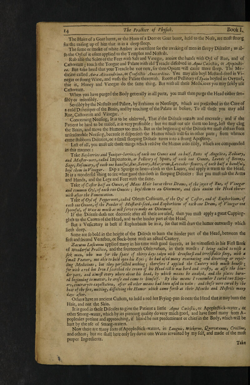 The Hairs of a Goat burnt, or the Horn of a Deer or Goat burnt, held to the Nofe, arc moft ftrong for the raifing up of him that is in a deep fleep. The fume or fmoke of white Amber is excellent for the awaking of men in fleepy Difeafes; as al- fo the Oyl of it often applied to the Temples and Noftnis. Rub alfo the Soles of the Feet with Salt and Vinegar, anoint the hands vvith Oyl of Rue, and of Caftoreum • touch the Tongue and Palate with old Treacle dilTolved in CaleHis, or ^popkcli- ed. But take heed that your Treacle be not nevv, for then Opium will caufe more fleep. The Me¬ dicine called Anacardina. You may alfo boyl Muftard-feed in Vi¬ negar or ftrong Wine, and wafti the Palate therewith. Roots of Pellitory of Spain boyled in Oxymel, that is. Honey and Vinegar-do the fame thing. But with all thefe Medicinesyoumay fafely ufe Caftoreum. When you have purged the Body generally in all parts, you muft then purge the Head either fen- flbly or infenftbly. Senfibly by the Noftrils and Palate, by Errhines or Neefings, which are prefcribed in the Cure of a cold Ddf emper of the Brain, and by touching of the Palate as before* To all thefe you may add Rue, Caftoreum and Vinegar. • , . • • , , , Concerning Neefing, It is to be obferved, That ifthe Difeaferemam andencreafe; and if the Patient be hard to be raifed, it is very profitable : but we muft not ufe them too long, left they clog the Brain, and move the Humors too much. But in the beginning of the Difeafe we muft abftain from unfeafonable Neefing, becaufe it difperfeth the Humor which will fix in other parts j from vvhence come ftubborn Difeafes, or a fmall fleeping Difeafe turns into a ftrong Apoplexy. Laft of all, you muft ufe thofe things which refolve the Humor infeiTibly, which are compounded in this manner: s. Take Baylerries and funiper-lerriesi of each one Ounce and an half. Roots of Angelica^ Zedoary^ and Mafter-roorti called Impeiatoria, or Pellitory of Spain, of each one Ounce-, Leaves of Betony, Sage, Rofemary, of each one handfu/,Ru£,Savory,ALarjerom,Lavender-flosvers, of each half a handful-,, loyl them in Vinegar. Dip a Spunge or linen-cloth in this Liquor, and apply it warm to the Head. It is a wonderful thing to fee what good this doth in fleeping Difeafes; But you muft rub the Arms and Hands, and the Legs and Feet with the fame. Take ofCafior halfan Ounce, of Mans Hair hurnt three Drams, of the juyce of ^ue, of Vinegar and common Oyl, of each two Ounces I hoylthemto an Ointment, and then anoint the Head there¬ with after the Fomentation. Take o/Oy of Pepperwort,called Oleum Coftinum, Oyl of Ca/ror, and of Euphorhium, of each one Ounce, of the Powder of Mufiard-feed, and Euphorbiam of each one Dram, of Vinegar one fpoonful, of tvax as much as will f trve to make an Ointment, If the Difeafe doth not decreafe after all thefe are ufed, then you muft apply a great Cupping- glafs to the Crown of the Head, and to the hinder part of the Head. But a Veficatory is beft if Euphorbium be in it, for that will draw the humor outwardly which lieth deep. « t » j l i Some are fo bold in the height of the Difeafe to burn the hinder part of the Head, between the firft and fecond Vertebra, or Back-bone with an a(ftual Cautery. Zacutus Lufitanus applied many in his time with good fuccefs, as he witnefleth in his Firft Rook of Wonderful PraUice, and the fourteenth Obfeivation, in thefe words ; / being called to vifit a fick^ man, who was for the fpace of thirty days taken with droujtnef and irrejiftable fleep, with 4 fmall Leaver, not able to hold open his Eyes j he had ufed many evacuating and diverting or repel¬ ling Medicines , hut they perfebbed nothing ; therefore I applied the Cautery with much benefit; for with a red hot Iron / fcorched the crown of his Head till it was hard and crufiy, as alf i the hin¬ der part, and almofi every where about his head, by which means he awaked, and the places burn¬ ed beginning to matter, he arofe and came to himfelf. By this means / remember / cured two Sleep¬ ers, contrary to expeBation, after all other means had been ufed in vain : and thefe were cured by the heat of the fire, melting, diffolving the Humor which came forth at their Mouths and Nofirils many Others have an ancient Cuftom, to hold a red hot Frying-pan fo near the Head that it may burn the Hair, and not the Skin. It is good in thefe Difeafes to give the Patient a little Aqua Ccelefiis,(y( Apopkaick-vvater, ot other Strong-water, which by its piercing quality do very much good, and have freed many from A- poplexies prefent and approaching, if blood be not predominant or chief in the Body, which will be hurt by the ufe of Strong-waters. Now there are many forts of Apoplciftick-Waters, in Languis, Wickerm, Quercetanm, Crollim, and others; but we fliafl here only lay dovvn one Water invented by my felf, and made of the moft proper Ingredients.