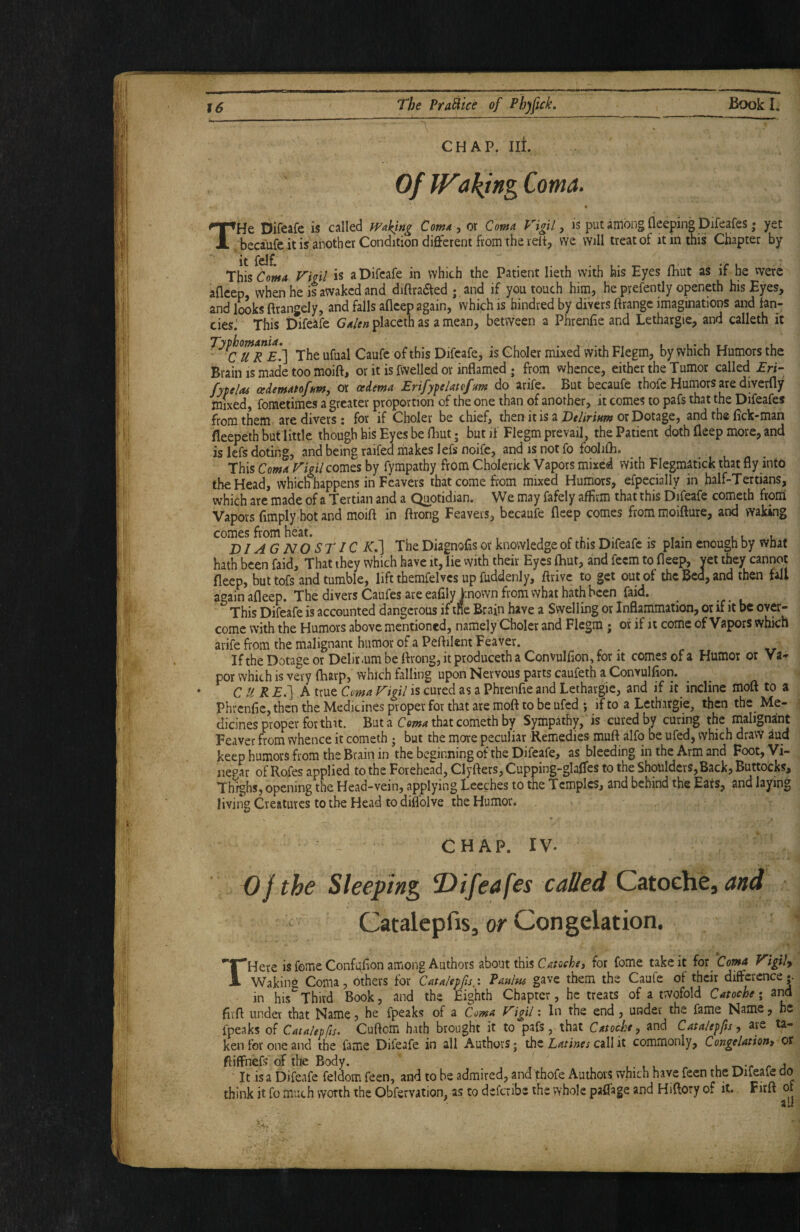 CHAP. III. Of Waking Coma. THe Difeafe is called mking Coma ^ or Coma Vigil ^ is put among fleeping Difeafes ,* yet becaufe it is another Condition different from the veit, we will treat of it in this Chapter by *c This Coma Vigil is a Difeafe in which the Patient lieth with his Eyes fhut as if he were afleep, when he is awaked and diftradfed ; ,and if you touch him, he prefently openeth his Eyes, and looks ftrangely, and falls afleep again, which is hindred by divers ftrangc imaginations and fan¬ cies.' This Difeafe G^/^^placeth as amean, between a Phrenfie and Lethargic, and calleth it The ufual Caufe of this Difeafe, is Choler mixed with Flegm, by which Humors the Brain is made too moift, or it is fwelled or inflamed j from whence, either the Tumor called EH- fytelas cedematofum, or oedema Erifypelatefum do arife. But becaufe thofe Humors are diverfly mixed, fometimes a greater proportion of the one than of another, it comes to pafs that the Difeafes from them are divers: for if Choler be chief, then it is a or Dotage, and the fick-man fleepeth but little though his Eyes be lliut; but if Flegm prevail, the Patient doth fleep more, and is Id's doting, and being raifed makes lefsnoife, and IS not fofooliflb. This Coma Vigil com^s by fympathy from Cholenck Vapors mixed with Flegmatick that fly into the Head, which happens in Feavers that come from mixed Humors, efpecially in half-Tertians, which are made of a Tertian and a Quotidian. We may fafely affirm that this Difeafe cometh from Vapors fimply hot and moift in ftrong Feavers, becaufe fleep comes from moifture, and waking comes from heat. .l l DIAG NOSTIC K,'] The Diagnofis or knowledge of this Difeafe is plain enough by what hath been faid. That they which have it, lie with their Eyes fhut, and feem to fleep, yet they cannot fleep, but tofs and tumble, lift themfelvcs up fuddenly, ftrive to get out of the Bed, and then fall again afleep. The divers Caufes are eafily known from what hath been faid. This Difeafe is accounted dangerous if ine Brain have a Swelling or Inflarrimation, or if it be over¬ come with the Humors above mentioned, namely Choler and Flegm; or if it come of Vapors which arife flom the malignant humor of a Peflilent Feaver. If the Dotage or Delirium be ftrong, it produceth a Convulfion, for it comes of a Humor or Va¬ por which is very ftiarp, which falling upon Nervous parts caufeth a Convulfion. CUR E.] A true Coma Vigil is cured as a Phrenfie and Lethargie, and if it incline moft to a Phrcnfic, then the Medicines proper for that are moft to be ufed ; if to a Lethargie, then the Me¬ dicines proper for that. But a Coma that cometh by Sympathy, is cured by curing the rnalignaint Feaver from whence it cometh • but the more peculiar Remedies muft alfo be ufed, which dravV aud keep humors from the Brain in the beginning of the Difeafe, as bleeding in the Arm and Foot, Vi¬ negar of Rofes applied to the Forehead, Clyfters, Cupping-glaffcs to the Shoulders,Back, Buttocks, Thighs, opening the Head-vein, applying Leeches to the Temples, and behind the Eats, and laying living Creatures to the Head to diffolve the Humor. CHAP. IV. Cjthe Sleeping, ^Difeafes called Catoche, and Catalepfis, or Congelation. THere is feme Confi^flon among Authors about this Catoehej for feme take it for Coma Vigily Waking Coma, others for Caulepfisy. Panlw gave them the Caufe of their difference| in his Third Book, and the Eighth Chapter, he treats of a twofold Catoche; and fivft under that Name ? he fpeaks of a Coma Vigil; In the end, under the fame Name, he fpeaks of Catnlepfis. Cuftem hath brought it to pafs, that Catoche, and Catalepfis, are ta¬ ken for one and the fame Difeafe in all Authors; the call it commonly, Congelation, or ftiffnefs of the Body. _ ■ , • , . ^ l /* 4 ' It is a Difeafe feldom feen, and to he admired, and Tthofe Authors which have feen the Dileale clo think it fo much worth the Obfervation, as to deferibe the whole paffage and Hiftory of it, Firft of 21