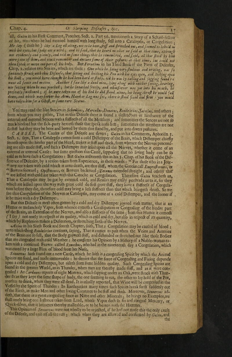 ir all, Gulen in his Firft Comment,Prorrhet. St£k. 2. Part ‘)6. mencioneth a Story of a School-fellow of his, wno when he had wearied himfelf with long ftudy, fell into a Catalepfis, or Congelation - He lay ( faith he ) like a Log all along, not to ie btnt,jtiff and (h^etched out, and feemed to behold m reith his eyes, but /fake not a rvord ; and he [aid, that he heard m ahat -xe [aid at that time, althouoh not evidently and f lainly, and told mferne things that he rememlredj and faid, all that flood by htm ■pterejeen of him, and could remember and declare forne of their gefiures at that time, but could not then foeak, or move one fart of his body. But Fernelitu in his 1 hud Book of the Parts of Difeafes, Chap, 2. relates two Stories, which are thefe ; Oneuhilehe being very fludious and writing, rras fo juddenly firnck^ wth this Dif eaf ?, that fitting and holding his Pen itith hts e)es ofen, and looking upon his Book, j you should have thought he had been hard at fhidy, till he was by calling and jogging found 10 want all fince and motion. Another I faw like a dead man, lying along with neither feeing, hearing, nor feeling when he was f inched ; but he.breathed freely, and whatfoever was fut into his mouth, he fref entjyjwallowed ; if he were taken out of his Bed he did (land alone, but being thru/b he would faU down, and which way foever his Arm, Hand or Leg was fet, there it food fixed and firm : you would, have taken him for a Ghoft, or forne rare Statue. You may read the like Stones in Scheukius, ALarcellus,Donat us, Rondeletiusifacotius, and others * from whom you may gather, That in this Difeafe there is found a deftruftion or hindrance of the internal and external Sences with a ftiffnefs of all the Members; and fometimes the Sences are not fo muckhindred but the (ick-party heareth thofe that fpeak unto him; fometimes the nlembers are not fo ftift’ but they may be bent and bowed by them that ftand by, and put into divers poftures. CAUSES. The Caufes of this Difeafe are divers; Ga/en in his Comments, Aphorifin Seft. 2. fays. That a Cataleplis comes from' a cold Diftemper of the Brain, which Diftemper chiefly feizeth upon the hinder part of the Head, makes it ftiff and thick, from whence the Nerves proceed¬ ing are alfo made fliff, and fuch a Diftemper may feize upon ail the Nerves, whether it come of an external or internal Caufe; but fome ,queftion this Caufe, fuppoftng that no living body can be fo cold as to have fuch a Congelation : But Galen anfwereth this in his 5. Chap, of his Book of the Dif¬ ference of Difeafes, by a reafon taken from Experience, in thefe words: ‘‘For thofe vvho in a Jour- ney are taken with cold which is unto death, are thus ftiff, whom the Greeks call Emfr oft atoms, or Bowers forward ; Of ifiotoms, or Bowers backward ; Xetams extended ftreight; and others that are killed with cold are taken with this Catoche or Congelation. Therefore Galen teacheth us. That a Catalepfis' may be got by external cold, and Reafon may eaftly perfwade us to it, for they which are killed upon the vvay with great cold do firft grow ftift', they have a ftift'nefs of Congela¬ tion before they die, therefore cold may bring a lefs ftift’nefs than that which bringeth death. So we, fee that Congelation of the Nervesor Catalepfis, may come of a cold Diftemper, and thefoonerif . it be mixt with a dry Diftemper. But this Difeafe is moft often gotten by a cold and dry Diftemper joyned with matter, that is an Humor or melancholy Vapor, from whence cometh a Conftipation or Congealing of the hinder part of the Brain, an Extenfion of the Nerves, and alfo a ftiftnefs of the fame ; from this Humor it cometh' (I fay ) not onely in refpedl of its quality, which is cold and dry, but alfo in refpedf of its quantity, which by Repletion makes a Diftention, or ftretching forth of the Nerves. . * ^tius in his Sixth Book and fourth Chapter, faith. That a Congelation may be caufed of blood : unto which thing Rondeletius confents, faying, That it comes to pafs when the Veins and Arteries of the Brain are fo full, that the Body groweth ftiff, and diftended or ftretched out like thofe Bodies that are congealed with cold Weather; he confirms his Opinion by a Hiftory of a Noble-woman ta¬ ken with a continual Feaver called Symehus, who had in the nineteenth day a Congelation, which was cured by a large Flux of blood from her Nofe. Sennertus hath found out a new Caufe, which he faith is a congealing Spirit by which the Animal Spirits are fixed, and made immoveable : he denies that the force of Congealing and Fixing depends upon a cold and dry Diftemper, but rifeth from fome hidden quality. Such Congealing Spirits are found in the greater World, as in Thunder, when men are thereby made ftiff, and as it vvere con¬ gealed : As Cardanus reports of eight Mowers, which fupping under an Oak,were ftruck with Thun¬ der fo as they kept the fame fhape of body, the one feeming to eat, the other to lay hold of the Pot, another to drink, when they vvere all dead. It is ufually reported, that Wine will be congealed in the Veffel by che Spirit of Thunder: In Earthquakes many times fuch Spirits break forth fuddenly out of the Earth, as nuke Men and other living Creatures to be ftiff and ftark. Moreover, Sennertus avd- deth, that there is a great congealing force in Nitre and other Minerals • he brings no Examples,we fhall onely bring one Inftance taken from Lead, whofe Vapor doth fo fix and congeal Mercury, or OH'L'k-filver, that it becomes thereby malleable, or to be.beaten with the Hammer. This Opinion of Sennertus vvere not wholly to be rejedfed, if he hid not made this the only caufe of the Difeafe, and caft oft all the reft • whicH vvhen they are allowed and confirmed by Galen, and F the