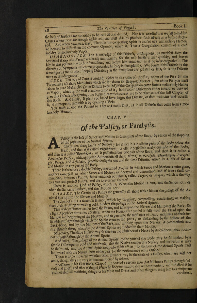 jg _ -, ^ rTn., K#* jnd denied Nor ii it needful th:it we fall to bidden the beft of Authors ate no ^n-anifeft able to produce fueh effects as is before decla- Caufes when thcic arc eno ^ congealing Spirit is caufed of a melancholy Humor, A iV,. c,s.i.,» rf. .old anddtj or melancholy Va^r. ^^ knowledge of thisDifeafe, otDiagnofaJ, is mamfeft from the c ®^f«v»andf<r«/^« already mentioned; for the evil befals a man quickly, and leaves Stones of ^ u” u ,f fXtmd him and keeps him unmoVed as )f he were congealed : The WeforetelthisDifeafebythe fame& noTherneepingD ; as the Symptoms are greater or left, fo » .heDifeafe more or Icfs dangerous. either in tb time of the Fit, or out of the Fit: In the r- ^ ^ down for (leeping Difeafes. out of the Fit you muft Fit you may ufe thole m r ^ ^allcd^ if the Congelation coinefrorti a melancholy Humor Isbour to .fa cold DWemper either inward or outward “ ’^JK'Meafe\ beginning, the Remedies whic’h cute it are to be taken out of the firft Chapter of 'fiook!^ And laftfy If plenty of blood have begot thisDifeafe, or doth maintaan and nout.lh ‘'4oa CradvKe”lhfpahLt^^^^^^^^^ « Difeafes that come from a me- lancholy Humor. CHAP. V. of the Talfey, or ^&rz\yiis. APalfcy is the lofs of Sence and Motion in Come parts of the Body, by rcafon of the flopping °^TheFe atc^many'kb^ pSfey^; for either it is in all the parts of below the Head and then ius called ; or clfe it poflefleth onely one fide of the Body, A u •Hautam/* • ot it poffefleih but one part of the Body, and then it is called a and then it is c ^ ^ Aut^irs ufe all thefe terms, as P^rA/yfts, Htmiflegtay Parable and Motion in any part of , in which Sence and Motion is quite gone, , There rs therefore a double Pa^^^^^^ i* >d the Sence not: ot 'TauTes ThSstf a PaTfey are g«erally all thofe which hinder the paffage of the A- ■'“xte^href of allt S W by (lopping, comprefflng, condenfing, or making thick, teftigetatingor making H'” Marrow of the Back: So Marrow and beginning of the Nerves, and fo gets into me ru , ^ bv the hollow of the -1»' “ omh, thaugh fXTr^oS « man that fell into a Palfey tbrough 6d- had notufed all moiftnmg things for hisMeat and Diink,..nd oth^r thi cpndition,