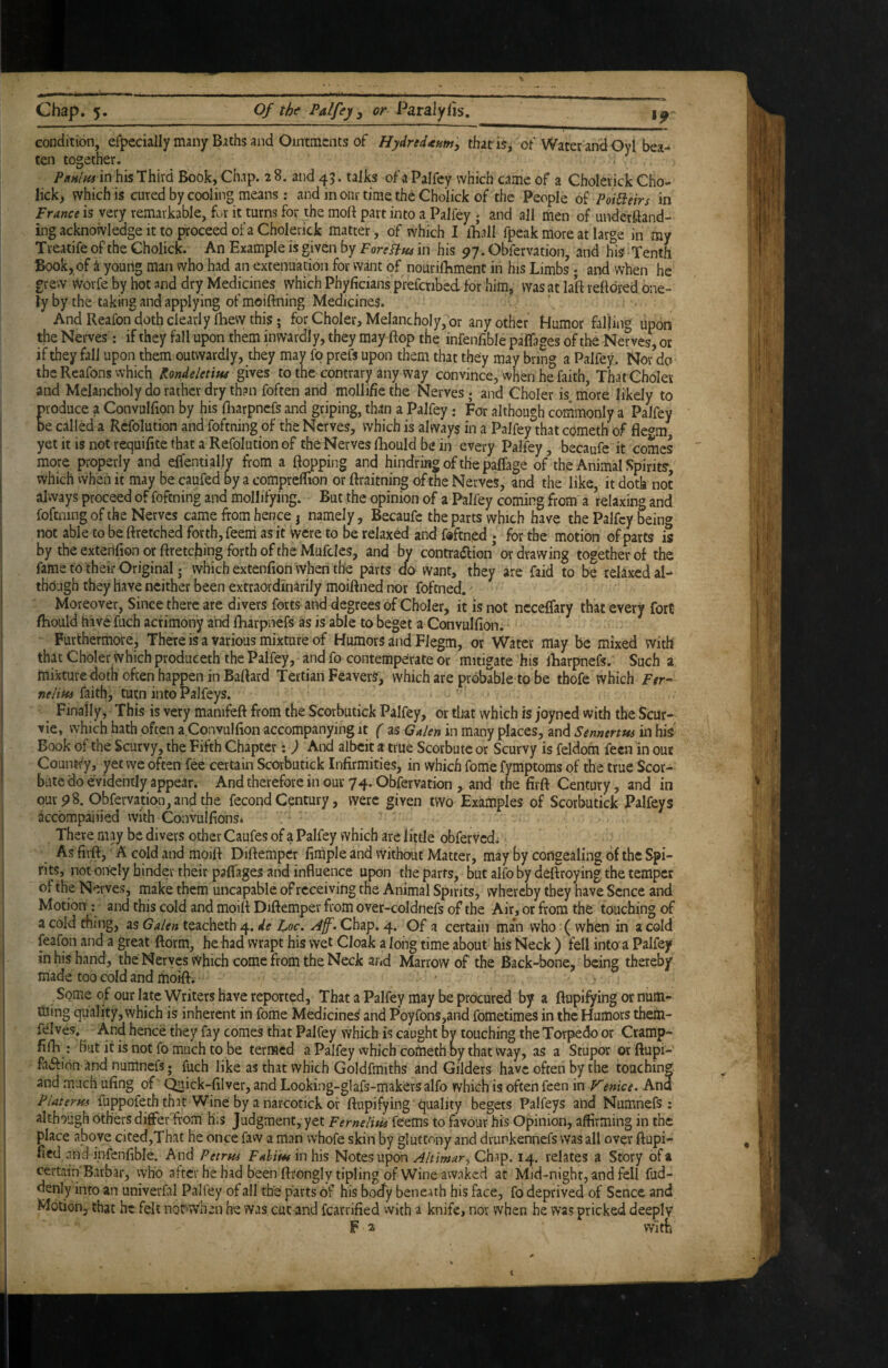 >9 Chap. 5. Of the Palfey y or Pdralyds, conditi6n, erpecially many Biths and Ointments of Hydredxumy that is, oF Water and Oyt bea¬ ten together. PkhIhs in his Third Book, Chap. 2 8. and 45. tajks of a Palfey which came of a Cholerick Cho- lick, which is cured by cooling means: and m our time the Cholick of the People oi Poi^eirs in France is very remarkable, fur it turns for the molf part into a Palley ; and all men of underftand- ing acknowledge it to proceed of a Cholerick matter, of which I ihall fpeak more at large in my Treatife of the Cholick. An Example is given by ForeFlm in his 97. Obfervation, and his Tenth Book, of i young man who had an extenuation for want of nourifhment in his Limbs; and when he grew Worfe by hot and dry Medicines which Phyficians prefcribed for him, was at lalf reftdred bne- ly by the taking and applying of moiftning Medicines. And Reafon doth clearly fhew this; for Choler, Melancholy,'or any other Humor falling upon the Nerves: if they fall upon them inwardly, they may flop the infenfible paflages of the Nerves, or if they fall upon them outwardly, they may fo prefs upon them that they may bring a Palfey. Nor do the Reafons which Kondeletitu gives to the contrary any way convince, when he faith That ChoIer and Melancholy do rather dry than foften and mollifie the Nerves; and Choler is more likely to produce a Convullion by his Hiarpncfs and griping, than a Palfey: For although commonly a Palfey be called a Refolution and foftning of the Nerves, which is always in a Palfey that cometh of flc<ym yet it is not requifite that a Refolution of the^Nerves fhould be in every Palfey, becaufe it comes more properly and effentially from a flopping and hindring of the paffage of the Animal Spirit?, which when it may be caufed by a comprelTion or flraitning of the Nerves, and the like, it doth not always proceed of foftning and mollifying. But the opinion of a Palfey coming from a relaxing and foftning of the Nerves came from hence j namely, Becaufe the parts which have the Palfey being not able to be flretched forth, feem as it were to be relaxed and fdftned ; for the motion of parts is by theextenfionorflretcbingforthoftheMufclcs, and by contra(flion’or Rawing together of the fame to their Original j which extenfion when the parts do want, they are faid to be relaxed al¬ though they have neither been extraordinarily moiftned nor foftned. Moreover, Since there are divers forts and degrees of Choler, it is not neceffary that every fort fhould have fuch acrimony and fharpnefs as is able to beget a Convulfion. Furthermore, There is a various mixture of Humors and Fiegm, or Water may be mixed with that Choler which produceth the Palfey, and fo contemperate or mitigate his iharpnefs. Such a mixture doth often happen in Baflard Tertian FeaverS, which are probable to be tbofe which Per- nelim faith, tutn into Palfeys. Finally, This is very manifefl from the Scorbutick Palfey, or that which is joyned with the Scur- vie, which hath often a.Convulfion accompanying it ( as Galen in many places, and Sennertm in his Book of the Scurvy, the Fifth Chapter; ) And albeit a true Scorbutc or Scurvy is feldom feen in oue Counfty, yet we often fee certain Scorbutick Infirmities, in which feme fymptoms of the true $cor- bate do evidently appear* And therefore in our 74. Obfervation , and the firfl Century, and in our 9 8. Obfervation, and the fecond Century, were given two Examples of Scorbutick Palfeys accompanied with Convuifions* There may be divers other Caufes of a Palfey which are liple obfervedi As firfl, A cold and moift DiflempCr firhple and vVithout Matter, may by congealing of the Spi¬ rits, not onely hinder their paflages and influence upon the parts, but alfo by deftroying the temper of the Nerves, make them uncapable of receiving the Animal Spirits, whereby they have Scncc and Motion ; and this cold and moifl Diflemper from over-coldnefs of the Air, or from the touching of a cold thing, as Galen teacheth 4, de hoc. . Chap. 4. Of a certain man who ( when in a cold feafon and a great ftorm, he had wrapt his wet Cloak a long time about his Neck ) fell into a Palfey in his hand, the Nerves Which come from the Neck and Marrow of the Back-bone, being thereby made too cold and fhoifl* - ? Some of our late Writers have reported. That a Palfey may be procured by a ftupifying or num- ttiing quality, which is inherent in fome Medicines and Poyfons,and fometimes in the Humors them- felves. And hence they fay comes that Palfey which is caught by touching the Torpedo or Cramp- filE : But it is not fo much to be termed a Palfey vvhich cometh by that way, as a Stupor or ftupi- faifion and numnefs; fuch like as that which Goldfmiths and Gilders have often by the touching and much ufing of ^ick-filver, and Looking-glafs-makersalfo which is often feen in P^enice. And Platerm fuppofeth thit Wine by a narcotick or ftupifying tjuality begets Palfeys and Numnefs: although others di6Fer ftom' h;s Judgment, yet FerneliHiitzms to favour his Opinion, affirming in the place above cited,That he once faw a man whofe skin by gluttony and drunkennefs was all over ftupi- fied and infenfible. And Petrns Fahiut in his Notes upon Chip. 14. relates a Story of a certain'Barbar, vvho after he had been ftrongly tipling of Wine awaked at Mid-night, and fell fud- denly into an univerfal Paliey of all the parts of his boefy beneath his face, fo deprived of Scnce and Motion, that he felt not^when he was cut and fcarrified vvith a knife, nor when he was pricked deeply F a with