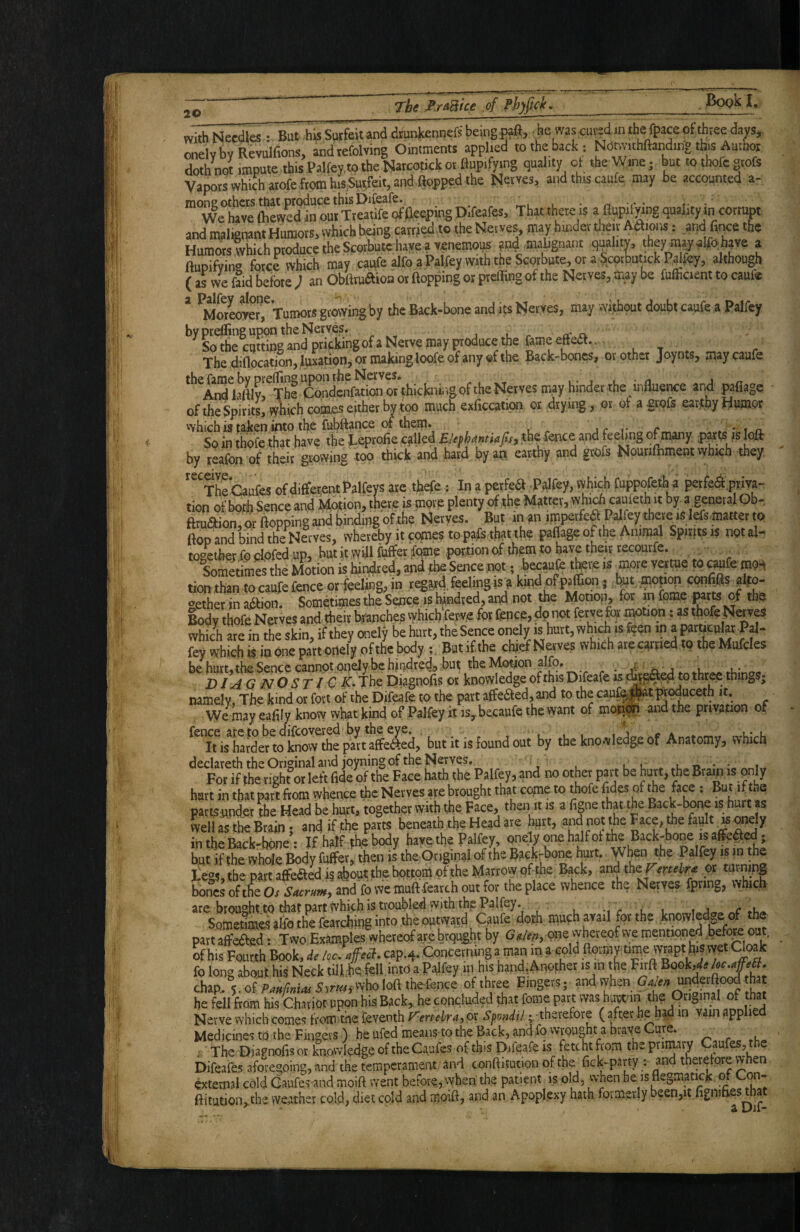 with Needles But .his Suffeitand drankennefs being-raft, he was cuijdin the fpace otthree da;rs, oneivbvRevulfions, andtefolving Ointments applied to the back : Notmthftanding tbs Autnor doth not impute this Palfev.to the Natcotick or flupifying quality ol the Wine j but tothofegtofs Vapors which atofe from and this caufe may be accounted a- mone Others that .produce this Difeafe. _ , • r. r • r- • Wehavettiewed inourTteatifeqfAeeptngDifeafes, That there is a flapilying quality in corrupt and malignani Humors, which being carrjed 'o the Nerves may hmder their Adiens: and fince the Humors which produce the Scorbute hayeavenemous ?nd mabgnant quality, they m^alfo. have a ftupifvin» force which may caufe alfo q Palfey with the Scorbute, or a ^.cotbtinck Palfey, although ( as we lid before J an ObUtudion' or ftopping or pteffingof the Nerves, may be fufiicient to caufe ’ ^MorLvM,^ Tumors gtotving by the Back-bone and iw Nerves, may wifhout doubt caufe a Palfey *’'^So^ecaSgm^pSS’'’g°f»Neivemayptoduce. i, T , Thed)flocatmn, ,lus3aon, oimakingloofeofany«fthe Back-bones, ot other Joynts, may caufe **''^^MyrTheSd'enfM^orthicbiiiigoftheNeives may binder the bflnence and pafiage of the Spirits, which co^ either by too much exficcation or .drying, or ot agrofs earthy tiumor vvhich is taiten into the iubftance of them. jr t- r . • i n. So in thofe that have the Leprofie .cjiUed Elephantiafis) the fence and f^eUpg of many par^js loft by reafon of their growing too thick and hard by an earthy and grofs Nourifhment vyhich they, '^^TheCaufes of differ,entl^alfeys are thefe • In a perfea Palfey, vvhich fuppofetha perfea.pvm- tion of bofh Sence and lyfqtion, there is more plenty of the Matter, which cauieth it by. a general Qb-, ftruaion, or flopping and binding of the Nerves. But in an imperfe^ Palfey there isl^ flop and bind the Nerves, whereby it comes to pafe that the paffage of the Animal Spirnsis notal-^ together fodofed up, but it wdlfhfferfome portion of thpm to have their r^^^^ - Sometimes the Motion is bindred, and fhe Sence not • hecaufe t^re is tion than to caufe fence or feehng, in regard feeling is a kindpfpaffion ; b^t motion cpnh.fts afto- ‘>ether in adion. Sometijpes the Sence is hundred, and not the Motiop, for in feme tbp Body thofe Nerves and their branches vyhich fervp for fence, dp not feryefc» ^tion: as thofe Naves which are in the skin, if they onely be hurt, the Sence onely is hurt, fey which is in one part piielVof the body Butifthe chiefNerves which are carried to the Mufcles be hurt,the Sence cannot pneiy be hindred,, but the Motion alfo. . rr« X)I yiG NO ST J C K. The Diagnohs or knowledge of this Difcafe is to three thin^jS; namely. The kind or fort of the Difeafe to the part affe^ed, and to the cau^atptpduceth it. We^may eadly knovy vvhat kind of Palfey it is,.becaufe the want of moti^ and the privation of fence_aretobedi^w^^ but it is found out by the knowledge of Anatomy, vvhich hurt in that part from whence the Nerves «e brought that come to thofe fides of the face : But if the partsupdet the Head be hurt, togaher with the pace, then it is a figne that the Back-bone is hurt as well as the Brain; and if the parts beneath the Head ate hgrt, and not the Face, foe fiuItK^dy in the Back-bone : If half the body have the Palfey, pnely one half ot the Back-bone is afife^ed; but if the whole Body fuffer, then is the Original of the Bacjtrbone hurt, y ben the Palfey is m the j;eg?,the part affeaedis^out the bottom of the Marrow ofthe Back, mdthzjmehr^ or turning bones ofthe Os Sacrum, and fo we muft fearch out for the place whence the Nerves fpring, which are brought to that part'(Vhich is troubled with thp Palfey. , -i r u i t «c «-Vi/» Someomes alio the fearchipg into the outward Caufe doth, mufh avail for the .knowIed>,e of the part affe^ed s Two Examples whereof are brpught by Galen, one whereof we mentioned hefe out. ^ his Fourth Book, de Icc. ajfecT cap.4. Concerning a man m a cold ftormY time^Ytapt hij wet Cloak fo long about his Neck tillhe fell into a Palfey in his hand,Another is in the Spok,^^ chap.. PaMas S^rm'^yhoMxhticncQ of three Fmgers; and vvhen (J^^undaftood that he fell from his Chariot upon his Back,, he concluded that feme part was hu^an the fljf! Nerve which comes from the feventh Vertebra, or -. therefore ( after he had in vain applied Medicines to the Fingers ) he ufed meansto the Back, and fo wrought a braye ure. ^ ^ .l a- The Diagnofis or knowledge of the Ca.ufes of this f>ifeafe is fetcht from the P^i^navy Caufes, the Difeafes aforegoing, and the temperament and conftitution ofthe fick-party and therefore when ©eternal cold Gaufes-and moift went before, when the patient is old, when be is flegmatick of Con- ftitutioivthe weather cold, diet cold and moift, and an Apoplexy hath formerly been,it .figmfies that