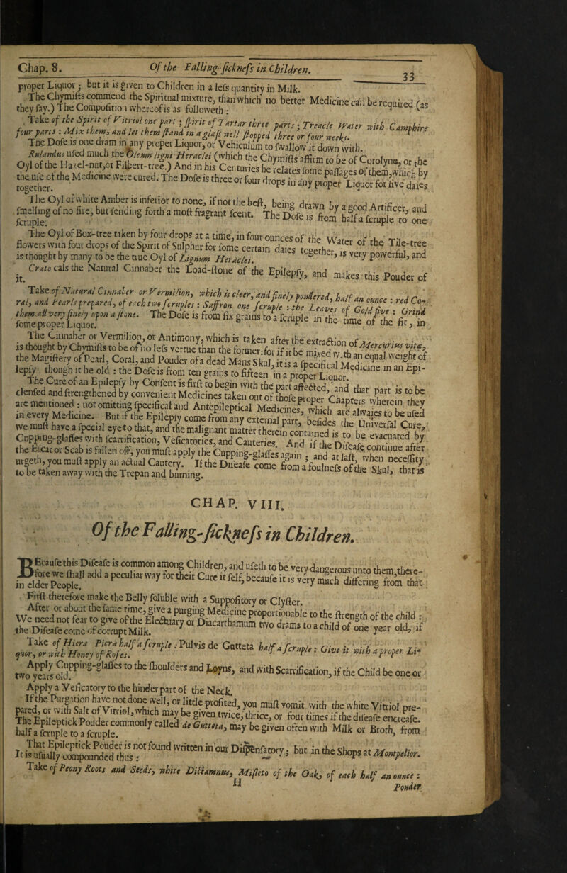 33 proper Liquor; but it is given to Children in a lefs quantity in Milk. , commend the Spiritual mixture, than which no better Medicine can be required (is they fay.) 1 he Compolition whereof is as followeth : quirea.^as 'iskttftheSfimofrimolomfAniJpintofl^urthrtt farts-Treacle iy»tir with Camphirf four fans -Msx them, and In them ft and ,n aglafs well fiofptd three or four weeks- ^ Tne Dofe is one dram in any proper Liquor, or Vehiculum to Mloiv it down with. jheufeefthe Medicine were cured. The Dole is three or four drops in any pr^^oSSS t The Oyl of white Amber is inferior to none, if not the hrft ^ i t“’ ik i' taS?fiS‘5 ™ IS thought by many to be the true Oyl of Lignum Heraclei ^ powerful, and Ci-at. cals the Natural Cmnaber the Load-ftone of ihe Epilepfy, and makes this Poudet of Takeo/.Warn/CiOTaifi- orrermilion, rthkh isc!eer,ani{ineh votAerel U.tf. i,- ral, and Pearls prepared, of each twojeruf lest Saffron one form/e l/he leave, of GoTsV'c ^“7 '® <= o/diV fit in isttothitchymlfltX'oA’olefttS^^^^^^^ the Magiftety of Pearl, Coral, and Pouder of a dead Mans S W s rfpSM; lepfy though It be old : the Dofe is ftom ten grains to fifte^’m ^prlm The Cure of an Epilepfy by Confent is firft to begin with tho part affected • l clenfed and ftrengthened by convenient Medicines taken out of fhofe ©roper Ch^ni*? «T? are mentioned; not omitting fpecifical and Antepileptical Medicines^ vvhi^f iv in every Medicine. But if the Epilepfy come from any external narf ^ U CA we mull have a fpecial eye to that,Uh^erfignam 2teX t Cuppmg-glafies with fcairification, Veficatoties, and Cauteries And if the niLr the ticat or Scab is fallen off, you muff apply the Cuppin°-olaffe; a«h, ^ ^ continue after utgeth, you muff apply an odli Cauter^.' 'iKS tome SaVole',^ of Jhe slh^thl'^'' to be taken away with the Trepan and burning. ^ ** CHAP. VIII. Of the ¥ ailing-ficklefs in Children. T> Ecaufe this Difeafe is common among Children, and ufeth to be verv darwetous unto th-m vhere Fivft.therefore make the Belly foluble with a Suppofitory or Clyfter After or about the fame time, give a purging Medicine ptoportiJnabie to the firen»th of the child ■' PVO^S “ ''>= and with Scatrification, if the Child be oneot Apply a y eficatory to the hinder part of the Neck ‘ s^z; sttxs;. Take of Peony Roots and Sleds, white Diliamnsse, m/leto of she Oak, of eaeh half an onnee: ” Pondtr
