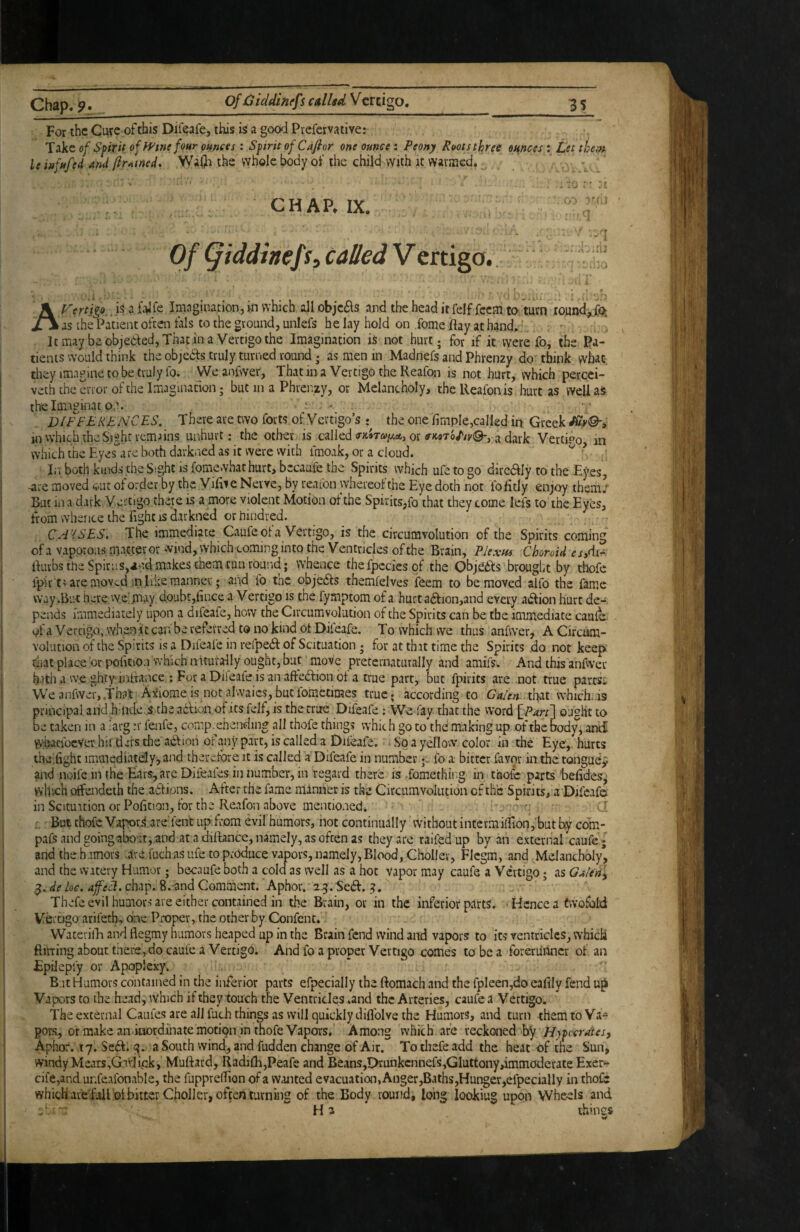 Of Oicldinefs calUd Vcrcigo. For the CiKC oftfais Dif^afe, this is a good Prefemiive: Tzkt of Spirit of FFtne four omets: Spirit of Cafior one ounce i Peony Roots three omces : Let thcf» U infufed and jirAtned. Waiji the whole body of the child with it warmed. . 'iu : • a CHAP. IX.  Of (jiddinefs, called V ertigo., isafalfe Imagination, in which allobie6ls and theheaditfelf fecmto.'turn lound^Xo, as the Patient oftaifals to the ground, unlefs belay hold on fome flay at hand. ; . It may be objedted, That in a Vertigo the Imagination i$ not hurt; for if it were fo, the Pa¬ tients would think the objedfs truly turned round; as men in Madnefs and Phrenay do' think wh^c. tliey im.'iginetobetrulyfo. VVeanfwer, That in a Vertigo the Reafon is not hurt, which percei- veth the error of the Imagination; but in a Phrenzy, or Melancholy, the Reafon is hurt as wellaS the Imaginat o,'. ^ - DIFFEKENCES. There are two forts of Vertigo’s • the one Ample,called ip Greek in which the Sight remains unhurt; the other is called (rK»Tay.ec,j or «■ic9to//p©*, a flark Vertipo in which the Eyes'are both darkned as it were vvitb fmoak, or a cloud. ^ lit both kinds the Sight is fomewhat hurt, becaufe the Spirits which ufe to go direaiy to the Eyes, -are moved «it of order by the ViAie Nerve, by reafon whereof the Eye doth not fo fitly en;oy them; But in a dark Vertigo there is a more violent Motion of the Spir its,fo’that they come lefs to the Eyes, from whence the fight IS darkned orhindred. CA-iSES. The immediate Caufe of a Vertigo, is the circumvolution of the Spirits coming of a v.rporous matter or wind, which coming into the Ventricles of the Brain, Plexm Choroid esA^ flurbs the Spiri[s,an.d makes them run round; whence thefpcciesof the Objtidfs brought by thofe lpirc> are .moved in Eke manner; and fo the ob jedls themfelves feem to be moved alfo the fame way .But here vye jnay doubt,fince a V ertigo is the fymptom of a hurt adfion,and every adlion hurt de¬ pends immediately upon a difeafe, how the Circumvolution of the Spirits can be the immediate caufe of a Vertigo, whenit can be referred to no kind ot Difeafe, To which we thus anfwer, A Circum¬ volution of the Spirits is a Difeafe in refpedf: of Scituation; for at that time the Spirits .do not keep that place or pofition which aiturally ought, but move preternaturally and amifs. And this anfwer hath a we ghty inffance ; For a Dileafe is an aftedfion of a true part, but fpirits are not true parese VVeanfwer,That Axiomeis notalwaics,bucforactimes true, according to Galen which..is principal and h nde.s the acfion of its felf, is the true Difeafe; We fay that the vvord {^Parf\ ought to be taken in a iarg n' fenfe, comp.ehending all thofe things which go to the making up of the body,anti VV’fiacfocVer hii ders the adlion ofany part, is called a Difeafe. So a yellow color in the Eye, hurts the.fighc immediately, and therefore it is called a Difeafe in numberfo a bitter favor in the tongue^ and noifcinthe Ears, are Difeafes in number, in regard there is fomething in thofe parts befidesj which offendeth the a‘6f ions. After the fa^me manner is the Circumvolution of the Spirits, a Difeafei inScituationorPofition, for the Reafon above mentioned. ^ r r But thofe Vapori, are'fent up from evil humors, not continually vvithout interm ilfion,'but com- pafs and going about, and at a diflance, namely, as often as they are raifedup by an external caufe; and theh-imors .are fuchas ufe to produce vapors, namely, Blood, Choller, Flcgm, and Melancholy*, and the watery Humor; becaufe both a cold as well as a hot vapor may caufe a Vertigo; as Galeri.^ 3. de he, afeA, chap. S.-and Comment. Aphor. 23. Se6f. Thefe evil humors are either contained in the Brain, or in the inferior parts. ■ Hence a twofold Vertigo arifetE one Proper, the other by Confent. WaterilE and flegmy humors heaped up in the Brain fend wind and vapors to its ventricles, which ftilTing about there, do caufe a Vertigo. And fo a proper Vertigo comes to be a forerunner of an Epilepfy or Apoplexy. B.it Humors contained in the inferior parts efpecially the ftomach and the fpleen,do eafily fend up Vapors to the head, which if they touch the Ventricles .and the Arteries, caufe a Vertigo. The external Caufes are all fuch things as will quickly diflblve the ElumorS, and turn them to Va* gor.s, or make an inordinate motfon in thofe Vapors, Among which are reckoned by Aphor. ly. $c6f. q,. a South wind, and fudden change of Air. Tothefeadd the heat of the Sun, windy Meats,GVvjick, Muftard, RadilRjPeafe and Beans,Drunkcnnefs,Gluttony,immoderate Exer- cife,and ur.feafonable, the fupprefiion of a wanted evacuation, Anger,Baths,Hunger,efpecially in thofe which are full ot bitter Choller, often turning of the Body round, long lookiug upon Wheels and - ‘ Ha ihincs w