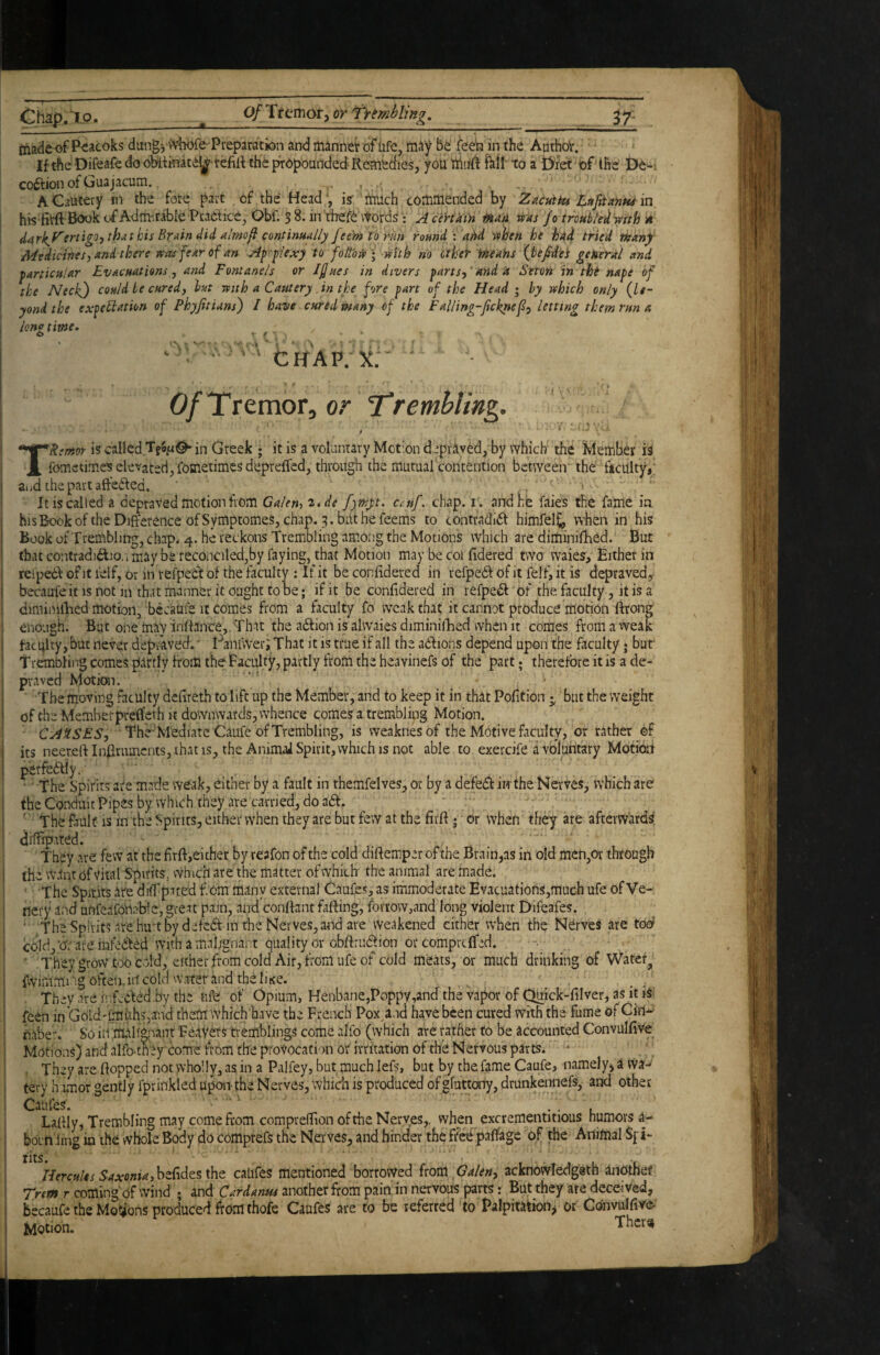 O'Jap.To. _ 0/Tfemof3 or TYimbling, 3^: fliadeof Pcacoks dungywhofe Preparation and itiannei: of life, m^y be' feeb in the AuthoV. If the Difcafe do oMikiate^^ refilt the propounded Remedies, you fhll'to a tyfet of the De-i codtion of Guajacum. . .1 , : A Cautery in the fote part of the Head , is' 'much commended by Zacutki Lupanw in i hisfitft B<X>k of Admirable Practice, Obf. 3 8. in thefC vtords • A certain m'A tias Jo trouble'^ mth H i ^(irkJ''eriigo-) that his Brain did almofi continually feem to rm round i dAd vthen he hdd tried ikan) Medicines, and there «as fear of an Ap’r-plexy to follow] mth no ether rAeahs fjtejdet general and particular Evacuations, and Fontanels or JJues in divers parts,'and it Seton in tht nape cf \ the Neck^) could be cured, hut Ttith a Cautery .in the fore part of the Head i by ivhich only (Le- yond the expeflation of Phyjitians) I have cured ptany of the Falling-Jicknef, letting them run a 1 lono time. . ; n ^’h'ap^x; - - Of Tremor, or T*remhling. • ' ' ■ ■' TRemor is called in Greek ; it is a voluntary Motion d‘pr^ived, by which the Member fometimes elevated, fometimesdepreffed, through the mutual contention between the ficUlty,: aiid the part aftedted. . •  It is called a depraved motion from Galen, 2.,de f)pj:t. ctuf. chap. i. and he faies the fame in hlsBookoftheDifferenceofSymptomeS,chap. 3.bLithefeems to contradidi himfel£, when in his Book of Trembling, chap. 4. he reckons Trembling among the Motions which are diminilRed. But that contradidio/i maybe feconciled,by faying, that Motion may be coi fidered two waies. Either in relpedl of it lelf, or in vefpeCt of the faculty : If it be confidered in refpedl of it felf, it is depraved, becaufeit is not in that manner it ought to be; if it be confidered in refpefl of the faculty, it is a dmiinillied motion, ‘becaufe it comes from a faculty fo weak that it cannot produce morion Bronp enough. Biit one may inffairce, That the aftion is alvvaies diminilEed when it comes from a weak bacqlty, but never depraveef. l^ani'wer; That it is true if all the aClions depend upon the faculty • bur Trembling comes partly from the Faculty, partly from the heavinefs of the part • therefore it is a de- p,-.,ved hfotion. • ■ ■ ■ The moving faculty defireth to lift up the Member, and to keep it in that Pofition 5, but the weight of the Memberprefleth it downwards, whence comes a trembling Motion. • CAUSES, The'M'ediatc Caufe of Trembling, is weaknesof the Motive faculty, or rather ef its neer.ert In£[rumcnts, ihatis, the AnimaJSpiritjVvhichisnot able to exercife a vbluhtary Motioil perfebtly. • The Spirits are made weak, either by a fault in themfelves, or by a defedb in the Nei'ves, which are the Conduit Pipes by which they ate carried, do a£l. ■ The fault is in the Spirits, either when they are but few at the firft; or when they are afterw'ardsi dilfipated. They are few at the hrft,either by reafon of the cold diftemperofthe Brain,as in old men,or through (he w.lnt of vital Spirits, which are the matter of which the animal are made. The Spirits are^diTpited f.om many external Caufes, as immoderate Ev.acuations,ffluch ufe of Ve- nery and unfeaforiable, great pain, and conflant fafting, fbvrow,and long violent Difeafes. ‘ The Spirits ate hmt by defedl in the Nerves, and arc weakened cither when the NCrves are too cold,'br are infeCled With a malignant quality or obflrui^ion or compre{fed. - • They grow too cold, either from cold Air, from ufe of cold meats, or much drinking of Watef^ fvvimmiug often.ill cold water and thd litre. , ^ . They are infcCldd by the ufe of Opium, Henbane,Poppy,and the Vapor of ^ick-filver, as it tSi feen in Gold - unit hSjJnd them vVhich’have the French Pox^nd have been cured with the fume of Ciri^ naber. So iil mab^aant FerlveTS tremblings come alfo (which are rather to be accounted ConvulfiVe Motions) and alfb-they come from the provocation or irritation of rife Nervous parts. • ■ , They are flopped not wholly, as in a Palfey, but much lefs, but by the fame Caufe, namely, a wa^ tery Irimor gently fprinkled upon-the Nerves, which is produced ofgfuttony, drunkennefs, and other Laffly, Trembling may come from comprefTion of the Nerves,, when excrementitious humors a- born'iing in the vvhole Body do comprefs the Nerves, and hinder the ffe^ paffage of the Animal Sf i- rits. Hercules Saxonia,hMtz\\\z catifes mentioned borrowed fxom Galen, acknowledgeth anOthef Trem r coming of wind ; and Cardanm another from pain in nervous parts; But they are deceived, becaufe the Motions produced from thofe Caufes are to be referred to Palpitation, or COnvulfiYe-' Motion.