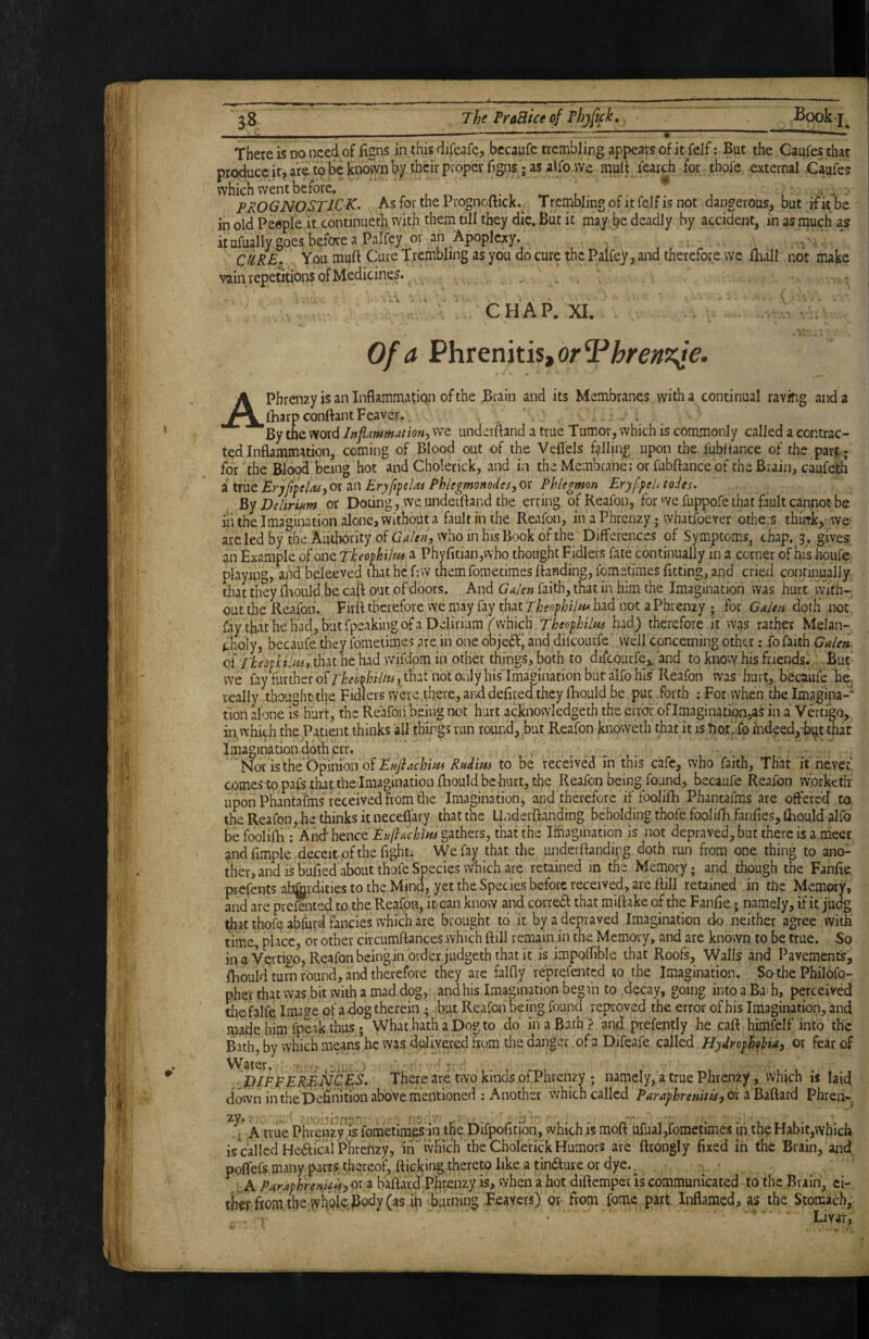 There is no need of figns in this difeafe, becaufe trembling appears of it felf; But the Caufes that produce it, are to be known by their proper figns; as alfo we mult learch for tbofe external Caufes which went before. . , prognostic K. As for the Prognoflick.^ Trembling of it felf is not dangerous, but if it be in old People it continueth with them till they die. But it may be deadly by accident, in as much as it ufually goes before a Palfey or an Apoplexy. CURE, You muft Cure Trembling as you do cure the Palfey, and therefore we lhall not make vain repetitions of Medicines. ^ CHAP. XI. Of a Phrenitis, or APhrenay is an Inflammation of the Brain and its Membranes with a continual raving and a (harp conflant Feaver. By the word Inflammation^ we underftand a true Tumor, which is commonly called a contrac¬ ted Inflammation,, coming of Blood out of the Veflels falling upon the fubltance of the part ; for the Blood being hot and Cholerick, and in the Membranei or fubftanceof the Brain, caufeth a true Eryfitelas^ or an Eryfifclas Phlegmonodesj or Phlegmon EryffeU to.Us. Delirium or Doting, we underftand the erring ofReafon, for we fuppofe that fault cannot be iiuhe Imagination alone, without a fault in the Reafon, in a Phrenzy j whatfoever others thirrk, we are led by the. Authority of Crf/^w jvvho in his Book of the Differences of Symptoms, chap, 3 , gives an Example of one Theofhiln^ a Phyfitian,who thought Fidlers fate continually in a corner of his houfe playing, and beleeved that he f:w themfometimes flanding, fomstimes fitting, and cried continually that they fliould be cafl out of doors. And G^len faith, that in him the Imagination was hurt with¬ out the Reafon. Firfl therefore we may fay tkit Theopbiifi* had not a Phrenzy ; for Galen doth not fay that he Ifad, but fpeaking of a Delirium f which Theophilns had) therefore it ms rather Melan¬ choly, becaufe they fometimes are in one objeif' and dilcourfe well concerning other: fo faith GaUn of TkeotlAiHii that he had vvifdom in other things, both to difcourfe,^'and to know his friends. But* we fay further olTkeoMttsyfhit not only his'Imagination but alfo his Reafon was hurt, becaufe be, really thought the FiSers were there, and defired they fhould be put .forth ; For when the Imagina-' tion alone is hurt, the Re'afoii being not hurt acknowledgeth the error of Imagination,as in a Vertigo, in,which the Patient thinks all things run round, but Reafon knoweth that it is baipfo indeed,^ that Imagination doth err. Nor isthebpimonof£«y^^ Rndim to be received in this cafe, who faith, That it never, comes to pafs that the Imagination fliould be hurt, the Reafon being found, becaufe Reafon vvorketh upon Phantafms received from the Imagination, and therefore if loolifh Phantafms are offered to the Reafon, he thinks it neceflary that the Uadevfianding beholding thofe foolifh fanfies, lliould alfo befoolifli; And‘hence £?//?^c/ii/« gathers, that the Imagination is not depraved, but there is a.meer andfimple deceit of the fight. We fay that the underflandipg doth run from one thing to ano¬ ther, and is bufied about thofe Species which are retained in the Memory; and though the Fanfie prefents abtjirdities to the Mind, yet the Species before received, are flill retained in the Memory, and are prdented to the Reafon, it can know and correft that miftake of the Fanfie; namely, if it judg that thofe abfurd fancies which are brought to it by a depraved Imagination do neither agree with time, place, or other circumftances which flill remain, in the Memory, and are known to be true. So in-a Vertigo, Reafon being in order judgeth that it is impplTible that Roofs, Walls and Pavements, fhould turn round, and therefore they are falfly reprefented to the Imagination. So the Philofo- pher that was bit with a mad dog, and his Imagination begin to decay, going into a Ba^ h, perceived tli&falfq Imase of a dog therein ; but Reafon being found reproved the error of his Imagination, and made him fpeik thus • What hath a Dog to do in a Bath? and prefently he cafl himfclf into the Bath, by which means*hc was delivered from die danger, of a DJfeafe called HydrophoUay or fear of DIFFERENCES. There are two kinds of Phrenzy ; namely, a true Phrenzy, which is laid down in the Definition above mentioned : Another which called Paraghreniti^y ox Phren- t A true Phrenzy js fometimes in the Difpofitibn, which is moft ufual,fometimes in the Habit,which is called Heteal Phrenzy, in'wHic’h the Cholerick Humors are ftrongly fixed in the Brain, and. poflefs many parts thereof, flicking, thereto like a tinaure or dye. _ ^A Paraphrenft^yOx z baftard Phr^nzy is, when a hot diftemper is communicated to the Brain, tiiet ftom the wfekBc)dy (as ill Burning Beavers) or from fome part Inflamed, as the Stomach, Livar,