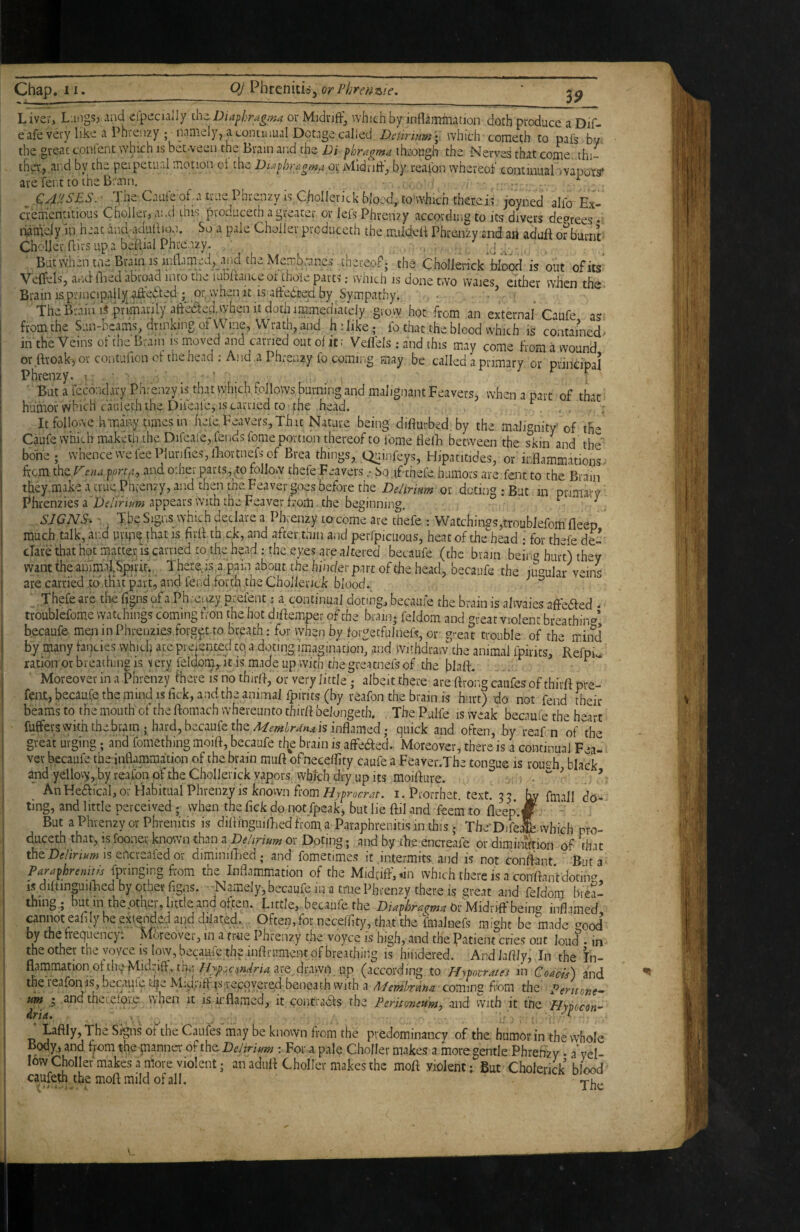 LiveVi Liingsj and elpecially Diaphragma or Midnff, which by inflammation doth produce a Dif- /• _ ■ . - - T ■ I _ ^ ^ f) Is.»/:»! »f-» tT 4^ ns ,:»! TT n - ■y-w.-% ^ ^ * _ _ I r J TTX 1 • 1 ^ . eafe very like a Ph the great conlcnt vv iCnzy ; naUKlyj a continual Dotage called DcUrium \ which cometh to pafs by. w.„ j,- 'hich IS between the Brain and the Di phragma through the Nerves that eome..thi- th^j.ar.d by the peipecurd motion ot the Diaphragma or ivlldrifl-', by reaibn whereof coatimial wapots* are fent to the Brain. , CAP^SES. The Cauieof atruePhrenzyisChoIlevickbloed,.to'vvhichther.ci? joyned alfo Ex- crementitious Choiler, and this produceth a greater or lefs Phrenzy according to its divers decrees • damejy In hrat and adullion. So a pale Cholier produceth the miidelt Phrenzy and art aduft ofburnt CholJerflirs up a beflial Phrenzy. J w-.. Butvvluntn;Bnmis Ji'Aim;a, .iiidth3Me^ thereof; the Chollei-ick Wood is out ofits VelfelSj atid flied abroad into the lublranceot thole parts; which is done two waies either when the Brain IS principally.aft'edfed ; or, w’hen it isaftebted by Sympathy. The Brain .primarily aftefelwhen It doth iM^^ g,ovy hot from an externa/ Caufe as' from the Sun-beams, drinking of Wine, Wrath, and hi like; fo that the blood which is contained- in the Veins ot the Brain is moved and carried out of it: Veflels ; and this may come from a wound or ftroak-, or contufionot the head .-And a Phrenzy fo coming may be called a primary or principal Phrenzy. : • ■ ' But a iccouclu-y Phrenzy is that which follows burning and malignant Feavers, when a part of that humor which canlech the Difeale, IS carried to the head. Itfoilowe hmin.y times in hefe Feavers, That Nature being- difiurbed by the malignity’ of th- Caufe which maketli.the Difeal'e, fends feme portion thereof to feme flelB between the skin and the bone ; whence we fee PiunfieSjlBortnefs of Brea things, Quinfeys, Hipatitides, or'inflammations, ftem the.rena portfi., and other parts,,to follow thefe Feavers .• JiQ.tfthefe humors are fent to the Brain tky.make a true Phrenzy, and then the Feaver goes before the Delirium doting: But in primary' Phrenzies a Deiirimn appears with the Feaver from. the beginning. ' \ SJGNS. - The Signs which declare a Phrenzy to come are thefe : Watchin2s,troublefomfleep ^ much talk, and mn that is firff th ck, and after thin and perfpicuous, heat of the^^head • for thefe de- clare that hot macte.r is earned to the head : the eye.? are altered becaufe (the brain bein« hurt) they want the auimaiSpirir. There, is a pain about the hindevpm of the head, becaufe the lu^^ular veins are carried toAH-U part, and fend .forth the Chollenck bloodi Thefe are the figns of a Phreiizy prefent; a continual doting, becaufe the brain is alwaies affe^ed • troublefome watchings coming fron the hot diftemper of the brain; feldom and great violent breathin'^’ becaufe men in Phrenzies forget.to breath; for vyhen by forgetfulnefs, or great trouble of the mind by many fancies which are prejcnted to a doting imagination and Withdraw the animal fpirits, Refpi« ratioiror breathing is \evy leldom,. it is made up with the greatnefs of the blaft. ■ Moreover in a -Phrenzy there is no thirff, or very little; albeit there are ftrong caiifes of thiift pre- feiU, becaufe the mind is lick, and the animal fpirits (by reafon the brain is hurt) do not fend their beams to the mouth of the ftomach whereunto thirft belongeth. The Pulfe is weak becaufe the heart fuffers with the brain; hard, becaufe the is inflamed; quick and often, by reaf n of the great urging; and fomething moift, becaufe tl^e brain is afFeded. Moreover, there is a continual Fea- ver becaufe the inflammation of the brain muft ofnecelfity caufe a Feaver.The tongue is roush black andyellovy,byreafonoftheCholleiickvapors vybichdryupits moifture. .. . • ’ _ An Heaical, or Habitual Phrenzy IS known horni. Prorrhet. text. 53. jw flnall do¬ ting, and little perceived ; when the Tick do not fpeak, but lie ftil and feem to fleep.*. - But a Phrenzy or Phrenitis is diflinguilBedfrom a Paraphrenitisin this.; ThcrDifeJIwhich pro- duceth that, is fooner known than a Delirium or Doting; and by tbe encreafe or dimiiuftion of that theDtf/imwis encreafedor diminilBed; and fometimes it intermits and is not conffant But a Paraphrenitls fpringing from the Inflammation of the Midriff, *in which there is a conftanVdotiiw IS dilfinpilBed by other figns. Namely, becaufe in a tme Phrenzy there is great and feldom biea- tning,; but in thepthei, little and often. Little, becaufe the Dia^hrai^ma inflamed pnnot eafily be extended and dffated. Often, for neceffity, that the fmalnefs might be made crood by the fiequenc)'. Moreover, in a fr-tie Phrenzy the voyce is high, and the Patient cries out loud • in the other the yoyce is low, becaufe the inftrument of breathing is hindered. And laffly, In the I'n- (according to Hypovrates in CoaefA and the reafonis, oecaulq ti^e Miqnff isrecovered beneath with a Mernhrana coming from the Pentone'- um • andthcLefoie when it is irflamed, it contradis the Peritmewmj and with it the Hypocon^ Laffly, The Signs of the Caufes may be knovvn from the predominancy of the, humor in the whole Body, and f;om the manner of the Delirium : For a pale ChoIIer makes a more gentle. Phrenzy • a’yel- lowChoIIef makes a more violent; an aduff ChoIIer makes the moff violent; But Cholerick blood caufeth the moff mild of all.