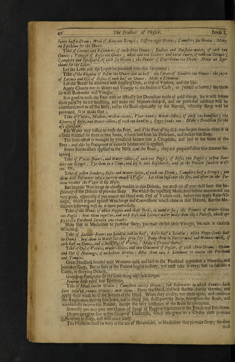 Ivory hdlf A Dram ; ff^'ool of Aloes one Scrnfie ; Safron eight Grains; Camfkire fix Grains : Make An JEfiitheme for the Heart. - l^kt of Lettuce and Rofevna'ter, of each three Ofinces; Endive and Purfiahe-water, of earch twv Ounces; F'i’negarof Rof es one Ounce ; white and red Sanders and burnt Jvoryyof each one'Scruf/e j Camfkire'and Sficknard,of each fix Grains; the Powder of Diarrhodon one Dram: Make ars £pi’- tkeme for the Liver.' ‘ Let the Liver arid th^Xoyhs b^larfohitdd mth this Ointment: ‘I'ik't'ofthe Unguem of Rofes ohe^Ounce and. an half: the Cerate of Sanders one Ounce: tke juyce of Lettuce and Oyl of Rofesj of each half an Ounce : Alake d Liniment. ^ Let the feveaft be ariointed with ftippling- Oyls, as Oyl of Violets, and the like. Apply Cloaths wet in Water and Vinegar to the Stones or Cods i; or ('which is better^ let them be vvim Rofewater and Vinegar. It is good to.walL the Feet with an a^iually hot Decoaion made of cold things, for it will foften thofe parts: by its hot moiftiire, and make the Humors defednd, and its pot'ential coldnel^will be comtnumcatedtoall theBodyjdndtothe'Brainefpecially by the Nerves, whereby deep will be provoked.,It is made thus 'likz of Violets, Maldoiesimllow-leaves, Vine-leaves, Jpater-liHiesi of edch' two handfuls ; the Flowery of Rofes .andjfater-lilUes, of each one.handful Pofpy-heads ten : Make a DecoSiioh for the ufe afofefaid. , ^ ...... Fair Water may fuffice to walB thejeet,. and ifthe Feet oi the dek-man be put therein when it is a httle \vafmed for three or four houfs, it frees hiiU from his Delirium, and makes him deep. TheTame effea is Wrought by Houfleek beaten into a Cataplafm, and laid to the Soles of the Feet: -aqd alfo by PompionS dr Guords beaten and fo applied. Sweet Scehts often applied to the Nofe cool the 6rain; they arc prepared after this manner fol¬ lowing; * ' , -if.....! . . .. ' 'Xeiktof Violet-flowers,andH''4ter-liUtes,of each ene Pugil; of Rofes two Pugils; yellow San^ ders one^ Scrufle : Tyethem tn d Clout, an4 dif it into Rofemteri and let the Patient [mellto it of¬ ten. Ok, ‘ ^ Take of yellow Sanders, Rofes and Wattr-HUies, of each one Pram • Camfhire half a Scrupe ; put them with Rof?water iwtQ^djiarrow-i^outhf dlTtjfel: Let them hoy I over the pre> and after let the P a- tient receive the Vapor di hu'Ndfe. But be.caufe Watchings do chiedy trouble in thisDifeafe, you mud ufe all your skill from the be¬ ginning of the Difeafe tO ptOvoke deep. For Which the repelling Medicines before-mentioned are very good, .especially if you anoint the Head with Oyl of Violets cold, before you apply Rofe-Vi- negar,' Which is'gooa agaih'dWatchings atid Convuldorts which come in this Difeafe* Butthe Me¬ dicines following will do it more powerfally. Tiik^ofthe Heads of white Popies with their Seeds, in huTHler fix ; the Flowers of Water-HUies two Pugils : heat them together, and with Rofe and Leituceywatet make them like a Pultefi, which ap* tly to tke Forehead between two cloaths. Note that in Medicines to provoke deep, you mud ufe but little Vinegar, becaufc it caufeta Watching. . - ... . .. . .. V » r r Take.oJ R,ettuee-flowers onefandfdl anddn half; Rofe'shalfd handful; white Poppy-feeds half an buhee loyl them in mke'rHli'they ^ow [oft; fi amp them in Barley-meal and mmans-miUi, of each half an dunce, and abitti^^OyLof riolits: Make, a Eront'al thereof, XAiof'Oyl 'of Violets, Jpdter-tilliesi and hew Ointment of Poplar3 of each three Drams: Opiam and Oyl of Nutmegs, of each three Grains : Mix them into a Liniment to anoint the Forehead Gi^at Houfleekbruifed with Womans-milk and laid to the Forehead appeafeth a Phrenfie,and provokes deepr ButasTopna^the Patientbeginstodeep, yonmud take it away; led he fall into a Comafof deeprngDifeale, .* • Qiiords or Pompiolis ad thettime thing vvithfefs danger. ■ - Pfiwof^^^dfoeidolthiS lEpkhem^^ - . ’ . , , , 'Ifike f hifuk^twelve Grains ; Cdmphire twenty Grains ; ped Rofewater in'tSthich Sanders hath .been infuftd-..twenty Ounces: .mix them- r Shave the Headland wet double cloaths therein, and apply themwarfh to all the Sutures of the He;ad.,.>yhen they are dry, wet them again, and continue the Application tvventy four hdkrSj'Mfo you lliall provoke deep, drengthen the Brain, and wonderfully fecover the Patient, except the very fubdance of the Brain be corrupted. Inwardly you may give oneQunce of Syvdp of fotoetifties in brs. jUleps and Emuldons. Or you in^y give four or five Grains pf Laudlndm, which affoglVen in a'Clyder doth provoke Tudi<^fontly fo fcep, and wkh more fafety. ; ^ ^ r r The Pbyfician mud be wary in the ufe of Narcoticks, or Medicines that provoke deep j for they mud