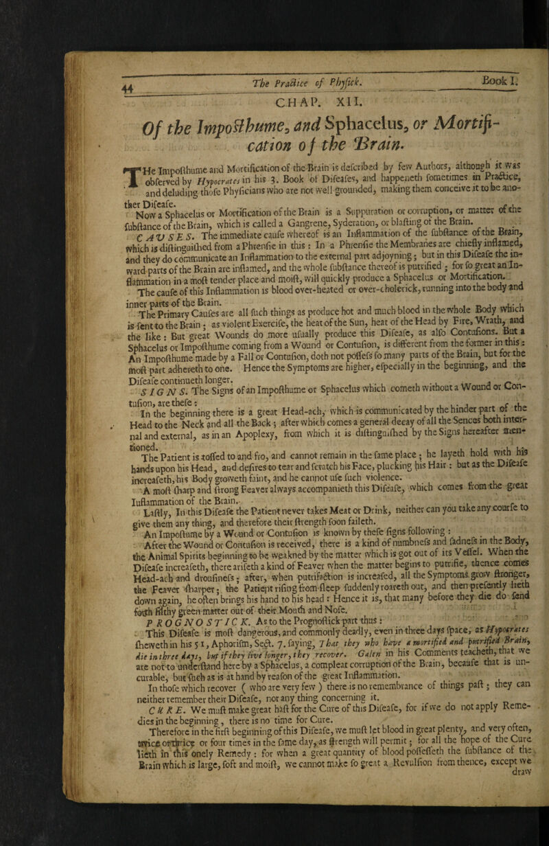CHAP. XII. Of the Impo^hume, and Sphacelus, or Mortifi¬ cation of the ^rain. THe Impoflhumc and M<?rtificat4on of tbe-Brain is defcribed by few Authors, although it was obferved by Bypcrates in his 3. Book of Difeafes, and happenctb fornetimes m Prance, and deluding thofe Phyficians who are not well groui^ded, making them conceive tt to be aiio- ' Nmv a Sphacelus or Mortification of the Brain is a Suppuration or corruption, or matter of the fubftance of the Brain, which is called a Gangrene, Syderation, or blafting of the Brain. . € AV S E S* The immediate caufe whereof is an Inflammation of the fubtfance of tne Brain, which is diftinguillied from aPhrenfiein this: In a Phrenfie the Membranes are chiefly inflamed, and they do communicate an Inflammation to the external part adjoyning; but in this Difeafc the jn- ward pavts of the Brain are inflamed, and the whole fubftance thereof is putnfied ; for fo great an Jn- fl'alnmation in a moft tender place and moift, will quickly produce a Sphacelus or Mortification. The caufe of this Inflammation is blood over-heated or over-cholerick, tunning into the body ^no ^^^The^Prlmary Caufes are all fuch things as produce hot and much blood in the whole Body which is rent to the Brain; as violent Exercife, the heat of the Sun, heat of the Head by Fire, Wrath, and the like: But «^reat Wounds do more ufually produce this Difeafc, as alfo Contofions. B^ a Sphacelus or Impofthume coming from a Wound or Contufion, is diflerent from the former in this An Impofthume made by a Fall or Contufion, doth not poflefs fo many parts of the Brain, but tor the moft part adhereth to one. Hence the Symptoms are higher, efpecially in the beginning, and the Difeafecontinueth longer. , •. j SI G A7 5. The Signs of an Impofthume or Sphacelus which cometh without a Wound or Gon- ^^^Inth^beeinning there is a great Hcad-ach,- which is communicated by the hinder part of the Head to the Neck and all the Back •, after which comes a generi decay of all the Sences ^th intetr nal and external, as in an Apoplexy, from which it is diftingmfticd by the Signs hereafter men- ^ The Patient is toffed to and fro, and cannot remain in the fame place; he layet^h hold hands upon his H^ad, and defires to tear and fcratch his Face, plucking his Hair: but as the Diieale incrcafeth, his Body groweth flint, and he cannot ufefueh violence. A moft ifiarp and ftrong Feaver always accompanieth this Difeafe, which comes from the great luflammation of the Brain.- • ^ i r Laftly, In this Difeafe the Patient never takes Meat or Drink, neither can you take any courie to give them any thing, and therefore their ftrength foon fail cth. An impoftume by a Wound or‘Contufion is known by thefe figns following : . o j -- After the Wound or Contufion is received, there is a kind of nurabnefs and fadnefs in the Body, the Animal Spirits beginning to be weakned by the matter which is got out of its Vdiel. When the Difeafc increafeth, there arifeth a kind of Feaver when the matter begins to putrifie, thence comes Head-achand droufinefs; after, when putrifadlion isincreafed, all the Symptoms, grow ftxoi^er, the feaver ftiarper;. the Patiept rifing from-ficep fuddenly roareth out, and th^-prefently iietn down again, he often brings his hand to his head : Hence it is, that many before they die do fend forjth fSthy green-matter out of their.Mouth and Nofe. ' , ^ PROGNOSTICK. As to the Prognoftickpart thus: ' ' - This Difeafe is moft dangerous,andcommonly deadly, even in three days fpace, liypofrates fiicwethin his 51, Aphorifm, Se^. y.faying. That they who have a mortified and fmrified Brairty die in three days, hny if they live hhger, they recover, G alert in his Comments teacheth, that we ate not to undcvftand here by a Sphacelus, a compleat corruption of the Brain, becaufe that is un- curable, but-fuch as is at hand by reafon of the great Inflammation. . n. l In thofe which recover ( who arc very few ) there-is no remembrance of things paft ; they can neither remember their Difeafc, nor any thing concerning it. , ,0 CURE, We muft make great haft for the Cure of this Difeafe, for if we do not apply Reme¬ dies in the beginning, there is no time for Cure. 1 r Therefore in the firft beginning of this Difeafe, we muft let blood in great plent)^ and very often, finyict ofttkrrice or four times in the fame day, as ftrength will permit; for all the hope or the Cure lieth in fflis onely Remedy : for when a great quantity of blood poffefleth the fubftance ot the Brain which is large, foft and moift, we cannot make fo great a Kevulfion from thence, except we dravv