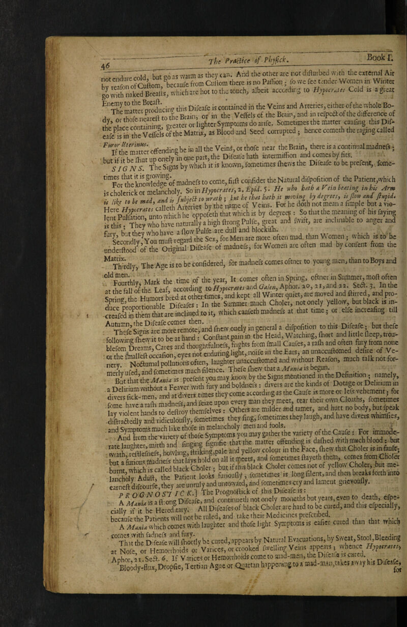 The PrAiUce of Pli)fid\ ' And the other are not diaurbed \Y}th the external Air Ce aom CuLm there is no Panlon, lb we fee tender Women in Winter gLvTth naked BrealIs,<vbichHe hot to ths touch, albeit accctdirg to Cold is agteac Enemy to Bveaft- . jj contained in the Veins and A rteries, either of the whole Bo- ^ ^\hAfr^ilitett to the Brain, or in the Veffels of the Braip,and inrefpeaofthediffetence of dy, 01 thofeneat i,g(,ter Symptoms do arife. Sometimes the matter cauling thisDif- eafl'dnXrWeTs&the Matrix, as Blood and Seed corrupted; hence cometh the raging called Tf /eZtfe offending be in all the VeinS, or thofe near the Brain, there is a continual madnefs; k t if ir no onelv in one part, the DiCeaie hath intermiflion and comes by fits. ^ The s!ms by which it is known, fometimes (hem the Difeafe to be prefent,, fome- “Tor 5^e kSTe°of madnefs to come, fitft confidet the Natural difpofition of the Patient,whic h iscLerickor melancholy. SoinHypcm,„e. EfU.^. He .p.nkMmg . ,, , ^ ■ fuhieB to mth : Int he that hath n moving by degrees, u flow and fiupd* « Air Forhedothnotmeanafimple butavV tot mS unto Yhich he oppofeh that which is by degrees: So that the meamng of hts faying lshis They who have naturally a high firongPulfe, great anl fwift, are inclinable to anger and fiirv but thev who have afiovvPulfe are dull and blockun. > • i - , * e’^rondlv Voumuft re^ the Sex, forMen are mote often mad than Women; wnich is to be underftoo^o^the Origin^ D.fcafe of madnefs, for Women ate often mad byconfent ftom the Thhdly, The Age is to be confidered, for madnefs comes oftnei to young men, than to Boys and “‘^F^rfoiv Mark the time of the year, It comes often in Spring, oftnet in Summei^moll often It the fall of the Leaf, according to Hyperatts and Galen, Aphor. 20, 21, and Sed. 3. In the Snrhna hf bred at othertimes/and kept all Winter quiet, are moved and ftmed, and pro- Spriiij^jthe Humor j ^ Summer much Chokr, notonely yellow, but black is in- “ elfeincteafing till fe moreTmoK'and fiiew onely in general a difpofition to this Difeafe; but thefe f It m be at hand • Conftant pain in the Head, Watching, fhort and little deep, trou- bfefomDrt ms Cates and thoughtfulnefs, frights from fmall Caufes, a rath and often fury from none ■ o the flnalleft wcafion, eyes not enduring light„noife in the Eats, an unaccuftomed defi e ot Ve- neJv! NtJaumal ~lltw»s often, laughter unaccuftomed and without Reafon, much talk not for- mei^vufed and fometimes much filence. Thefe fliew that ais begun. meily uled, lome mentioned in the Definition ; namely, But that boldnefs: div?rs are the kinds of Dotage or Delirium in a Delinum according as the Caufe is more or lefs vehement; for divers fick-men, and , ^^ery man they meet, tear their own Cloaths, fometimes forne have a rafii ? themfelves • Others are milder and tamer, and hurt no body, but fpeak -diftmaSly and ridiculoufty, fometimes they fing, fometimes they laugh, and have divers whimfies, ^tfes”mpls^ : For ■•mmo^- h&K6twhn'lISafe Jnd yellow cXrfolllce,bew Z Choler iZluiit; , wrath,-reftlefnefs h^^^^^^ CKoiec but a , ,... . but if this black Choler comes not of yellow Choler, but me- &0W Ad ft the Pa?em fooL’ funoufty, fometimes is long filent,and then breaks forth into Imeft difcoutfe,they are unruly and untoward, and fometimes cry and lament gnevouHy. T>T?nG'NOS'7 J C The Prognoftick of this Difeafe is. j l r - A Meinia IS a ft' on<^ Difeafoj and continueth not onely moneths but years, even to death, efpe* ciaUv^ It be Hereduary, All Difeafes of black Choler arc hard to be cured, and this efpceially, • becaufe the Patients will not be ruled, and take their Medicines preferibed. , , , ,. , A Mania which comes with laughter and thofe light Symptoms is eaficr cured than that which Th lUbe Dfcfe vv'ill fhm'tly be cured, appears by Natural Evacuations, by Sweat, Stool,Bleeding at Nofe, or“hoids orVatices, irZoked fwelling Veins appears, whence ^Bloody-flux,bropfie, Tertian Ague or Quartan happening to a mad-man,takes away his Difcafo (rxt