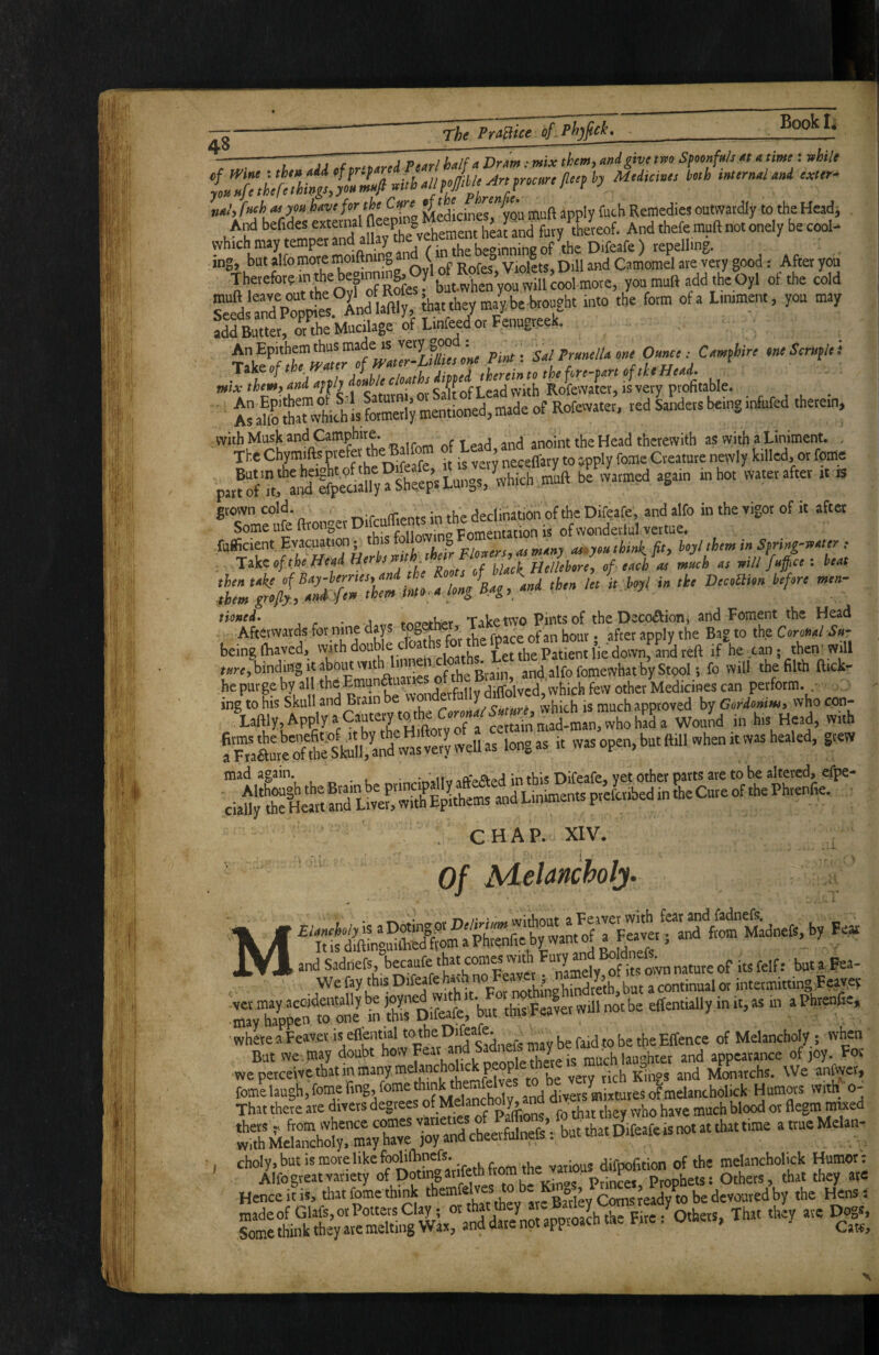 Book --- - ^ ^ . „ix them, Mi give two Sfmnfuh « «time: while n»l, f Kh M ym have fer muft apply futh Remedies outwardly to the Headj wt aSav and fury teeof. And thefe mufl not onely be cool- which may temper and ai y be«»inning of the Difeafe ) repelling, ing, but alfo more an ( ^ & ViolL, Dill and Camomel are very good: After you S^lanFpC^ea And'aftly, Jh,t they ma^, be brought into the form ofa Liniment, you may add Butter, or the Mucilage of Linfeed or Fenugree . Pint ^ SalPr«nelUene Omce: Cem(hire mSentfl,': ' Asalofoa£1stai;mentioned,madeof Rofewater. red Sanders being infufed therein, p,r?STt, a,fofe^S a Sheeps Lungs, ^which muft be warmed again in hot water after it is ®?ome°ufeftronoer Difcufflents in the declination of the Difoafe, and alfo in the vigor of it after fuffcient Evayuatim; this “ “‘o * ^ think, jit, hojl them in Sfring-wnter ; Take of the-Hend Herh „/ ench J muh nt will fnff.tt: beat n^wardsforni^^^^^^^^ being (baved, vvith doubl Let the Patient lie down, and reft if he can; then Will binding it about with lim ^ „il, ,be filth ftick- he purge by al ‘>’®^”4'?“^L„nfdifioWed, which few other Medicines can perform. . ing to his Skull and Brain , ^ ^, c^tuyg vvhich is much approved by Gordonim» who con- Xaftly,ApplyaCauterytotheOr.Wto^^^^^ h,, Head, with fSmtrffheSkillS'vJJUe^^ longas it was open, but ftill when it was healed, grew . CHAP. XIV. Of Melancholj. i'ES'S'S’ k EViita. .11 „ b. in i.,.. . . ■where aPeayet is eflenwl tothe Difeafc „aybefaidtobetheEffence of Melanchofo ; when But we may doubt how Feat md Sadne^ay oe * appearance ol ,oy. For weperceWethatinmariy,meanchol.ckp^peto ^ fomelaugh,fomefing,fome hmkthemfelves to b That there are divers degrees of Melanchmy, n . j, ^d ' !rsr.i Hence it is, that feme think , , Barley Corns ready to be devoured by the Hens: wi.“ .‘n«“ ■ ” S: