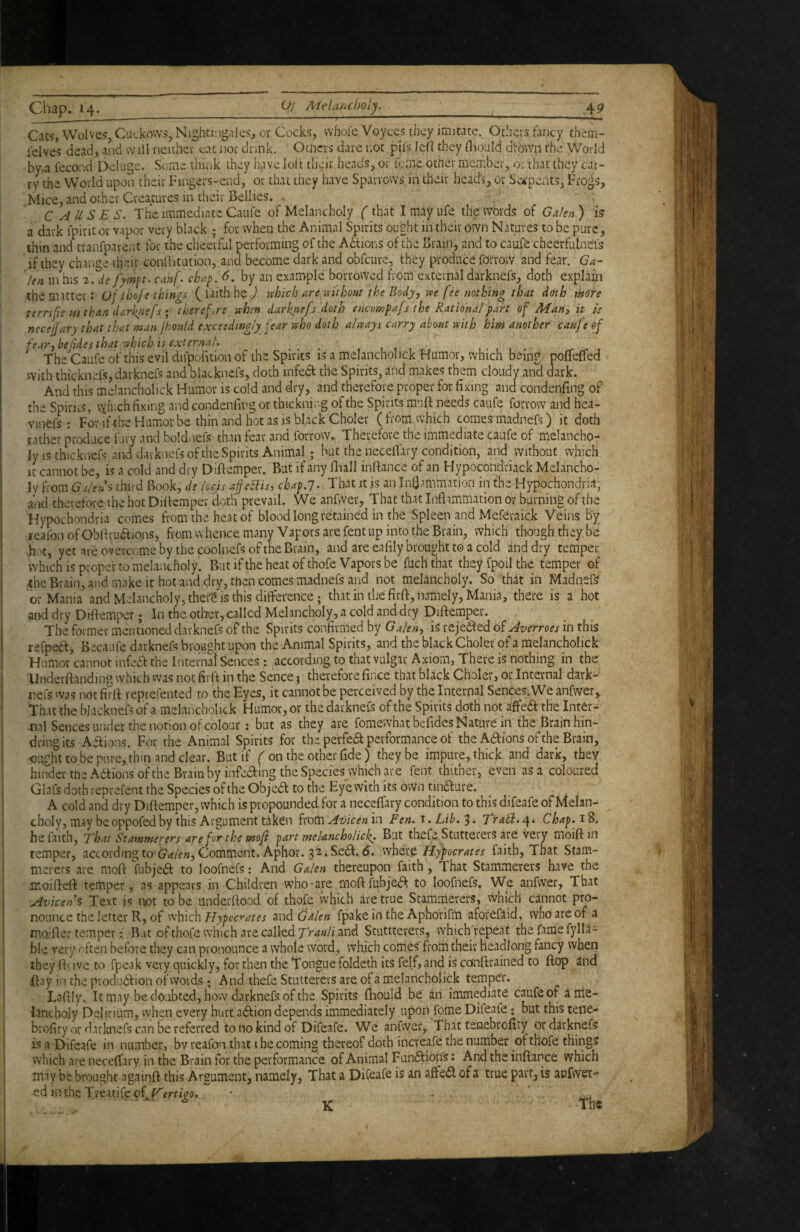 Chap. 14._O/ Mela/ichoiy._ .4P Cats, Wolves, Cuckovvs, Nightiiigales, or Cocks, whole Voyces they j’mitate. Others fanc-y them- ielves dead, and will neither eat nor drink. Otlicrs dare not pifs led they diould dtown rhe World by.a fecond Deluge. Seme thii,k they have lolt theit heads, or fome other member, or that they car¬ ry the World upon their Fingers-end, or that they have Sparrows in their heath, or Set'pents, Frogs, Mice, and other Creatures in their Bellies. . C A USES, The immediate Caufe of Melancholy (that I may life the words of Galen ) is a dark fpiritou vapor very black ; for when the Animal Spirits ought in their own Natures to be pure, thin and tranfparent for the cheerful performing of the Adtions of the Brain, and to caufe cheerfulneis I if they change tlieit conlbtution, and become dark and obfeure, they produce forrow and fear. Ga^ len in his 2. de fymp. cahf, chap. 6. by an example borrowed from external darknefs, doth explain the matter: ofthofe things ( I'aith he ^ rvhich are mthout the Body, m fee nothing that dath more terrifie Hi than darfnefs • therefore when darknefs doth encompafs the Rational part of Marty it is necelfary that that man jbould exceedingly fear who doth always carry about with him another caufe of j fear, befides that which is external. _ , w w. , The Caufe of this evil difpofuion of the Spirits is a melancholick Humor, which being poffeffed With thicknefs, darknefs and blacknefs, doth infecl: the Spirits, and makes them cloudy aioS dark. And this melancholick Humor is cold and dry, and therefore proper for fixing and condenfing of the Spirns, vyfnch fixing and condenfing or thickning of the Spirits miift needs caufe forrow and hea- vinefs : For ifthe Humor be thin and hot as is black Choler (from which comes madnefs) it doth rather produce fury and boldnefs than fear and forrow. Therefore the immediate caufe of melancho¬ ly is thicknefs and darknefs of the Spirits Animal; but the neceflary condition, and without which It cannot be, is a cold and dry Diftemper. But if any llaall inftance of an Hypocondriack Melancho¬ ly iTom G-ileUs third Book, de locis aife5iis, chap.j. That it is an Infiammation in the Hypochondria, a-id therefore ihe hot Diftemper dotli prevail. We anfwer, That that Inflammation or burning of the Hypochondria comes from the heat of blood long retained in the Spleen and Meferaick Veins By lealbn of Obfivudfions, from whence many Vapors are fent up into the Brain, which though they be >hot, yet are overcome by the coolnefs of the Brain, and are eafily brought to a cold and dry temper which is proper to melancholy. Bat if the heat of thofe Vapors be fuch that they fpoil the temper of the Brain, and make it hot and dry, then comes madnefs and not melancholy. So that in Madnefs or Mania and Melancholy, theit is this difference; that in the firft, namely, Mania, there is a hot and dry Diftemper; In the other, called Melancholy, a cold and dry Diftemper. The former mentioned darknefs of the Spirits confirmed by Galen, is rejedded of Averroes in this refpedt, Becaufe darknefs brought upon the Animal Spirits, and the black Choler of a melancholick Humor cannot infedf the Interna! Sences: according to that vulgar Axiom, There is nothing in the Dnderftanding which was not firft in the Sence} therefore fince that black Choler, or Internal dark- nefs was not firft reprefented to the Eyes, it cannot be perceived by the Internal Sences. We anfwer. That the blacknefs of a melancholick Humor, or the darknefs of the Spirits doth not affea the Inter¬ nal Sences under the notion of colour: but as they are fomewhatbefides Nature in the Brain hin¬ dring its Aftions. For the Animal Spirits for thi perfea performance of the Aaions of the Brain, ought to be pure, thin and dear. But if on the other fide ) they be impure, thick and dark, they hinder the Aaions of the Brain by infeaing the Species which are fent thither, even as a coloured Glafs doth reprefent the Species of the Objea to the Eye with its ovVn tinaure. ^ A cold and dry Diftem.per, which is propounded for a necelTary condition to this difeafe of Melan- ^ choly,maybeoppofedby this Argument taken ixomAvicenh^ Fen. Lib.Traid.n^». Chap.iS. he faith. That Stammerers are fr the moji part melancholicf. But tbefe Stutterers are very moiftin temper, accordingto C*?/^», Comment. Aphor. 32.Sea. 6. Hypocrates faith. That Stam¬ merers are moft fubjea to loofnefs: And Galen thereupon faith, That Stammerers have the moiftd^ temper, as appears in Children who'are moft fubjea to loofnefs. We anfwer, That Avicens Text is not to be underftood of thofe which are true Stammerers, vvhich cannot pro¬ nounce the letter R, of \'e\nQ\\ Hypo crates Galen fpake in the Aphorifiti aforeflid, who are of a moafter temper: B.it ofthofe which are called and Stuttterers, which repeat the fame fylla- ble very eften before they can pronounce a whole word, which comes from their headlong fancy when they fti ive to fpeak very quickly, for then the Tongue foldeth its fdf, and is conftrained to ftop and ftay in the produdfion ofwovds; And ihefe Stutterers are of a melancholick temper. Laftly, It may be doubted, how darknefs of the Spirits fhould be an immediate caufe of a me¬ lancholy Delirium, when every hurt adfion depends immediately upon fome Difeafe; but this tene- i brofity or darknefs can be referred to no kind of Difeafe. We anfwer, That tenebrofity or darknefs I is a Difeafe in number, by reafon that the coming thereof doth increafe the number of thofe things i which are neceftary in the Brain for the performance of Animal Funftiops; And the inftance which maybe brought againft this Argument, namely, That a Difeafe is an affedlofa true part, is anfwer- ed inthe Treatifeof K The