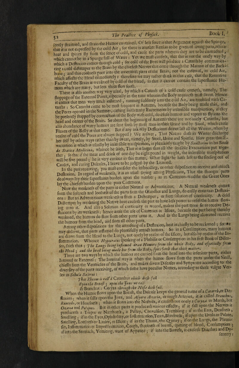 5» fcntlY fttaimed, and fttain the.Humor contained. Of lets force is that Atgamem againft the Spunge, ■ “at it is not expreffed by the cold Air; for there is another Reafon to be gjven of living parts.vvhoie^ ■ h-at and fpirhs fly from the fence of cold, and caiife the parts wherein they are to be contraaed.- which cannot be in a Spunge full of Water: Yet we moft contefs, that this ^s not the onely way by which a Deftuxion comes Through cold ; for cold of the Feet will produce a Catarth by communica, ■ tin? atold diftemper to the Brain by the chiefeft Nerves th.it come through the Mai tow of the Back- > bone, and this coolnefspoes into the innermoft parts of the Brain, not the external, as cold Ait, which’ aft'eas the Head immediately: therefore wc may rather think in this cafe, that the Retenuve Facuhyofthe Brain is weakned by cold of the Head, fo that it-cannot contain the fupetfluous Hu- movs.which src insnVj but lets tbemflovYfbvth. ,/,11 r 1 -ru There is alfo another way vcryuftial, by which a Catarrh of a coldcaufe cometh, namely, The ftoppaoeof the External Pores,eff>ecially in the time wherein the Body vequireth moft hveat. Hence• it fomes that men very much inflamed , running fuddenly into the cold Air, are troubled vvith Ga- tarrhs • So Catarrhs come to be moft frequent in Autumn, becaufe the Body being- made thin, and^ the Poi-es opened in the Summer, cafting forth many Excrements by infenfible tranfpiration, ft they be orefentlv flopped by contraiftion of the Body With cold, do Cvfufe humors and vaporS to fly into the head and center of the Brain. So about the beginning of Autumirthere are nofonely Catf hs, but alfo abundance of watry humors are fent forth by moft men in their Urine by Stool, which caufe Fluxes of the Belly at that time. But if any ask why Defluxions domot laft all the Winter, when by reafon of cold the Pores are always flopped? We anfwer. That Nature doth in Winter diicha^^^^ her felf by other vvays rather than by ivveat, namely, by Stool,Urine and Spmle. How gieat that-E- vacuation is which is ufually by infenfible tpnfpiration, is pleafantly'taught by in his Book Ae Statica AiediciMt whence he faith. That it is larger than all the fenflble Evacuations put tiler fo ihllf the meit and drink of one day be eight pound in weight, the «nfenfible ttanfpHation will fie five pound- he is very curious in this matter. What lightihe hath left to the finding out of Caufes,andcuringDifeafes,Ileavetobejudged by the Learned. In the part receiving, you muft confider the imbecillity, or other difpofltion to receive and attraa ion! In ifg^d Tf vveaknefs, it is an ufiial faying among Phyficians, That the fttonget do always lay their fuperfluous burden upon the weaker; as in Common* wealths the Great Ones '^^Hi^vthfweaknefs^ofAepatts^seither or Adventitious. A N.iWral weaknefs comes from the foftnefs and loofnefs of the parts from the QIandles and Lungs, do eafily entertain Denu=“- ons: But an Adventitious weaknefs is itom a Diftempet, or trom folution of continuity. A cold Diflemper bv weakning the Native heat caufeth the part to h.ive lets power to tefift the humor Hot- in*^ unto it.^ And alfo a Solution of continuity or wound, makes the part more fit to receive De- flu” ions by its weaknefs: hence atofe the ufe of Caureties or Iflues, becaufe the part being thereby weakned, the biimots do flow from other p.irts unto it. And fo the Lungs being ulcerated receive. the humors from the head, and from all other parts. • l- n * l 1 Among other difpofitions for the attraaing of a Defliixion, heat is chiefly to be reckoned ! may obferve, that parts inflamed do plentifully atttaa humors So in a Confumption, many humor are drawn from the Head to the Lungs, not onely by rcffo'i cHhe Ulcer, but alfo flammation. Whence Hymraus fpeaking ot a Phthifis or Confumption in his firll BookofDrfea- fes.faiththus : 7hi Lurnrs hinginjiamti drm Numm fnm ihi rcho/i Bedy, md tfftctaUy fnm tke Head • and the head beinz ^^de hot frem the Body,[fits forth that thick^matter,^ _ There are two ways by which the humors are carried flom the head into the infenonr parts, either Internal or External: The Internal way is when the humor flows from the parts under the SkuU, chiefly from the Ventricles of the Brain, and makes divers Difeafes and Symptoms according to^ the divcrfity of the parts receiving, of which fome have peculiar Names, according to thofe vulgar Ver- fes in Schola Salerni: . • » . ’ r r /i 7hat Rhettm is call'd Catarthus rthten detjo fall thon the Breafl ; nfon the Jaws we call It : Co'tyiA throfigh the Nofe doth fall. ; When the Humor flows upon the Breaft, the Difcafe keeps the general name of a Caurrhox fluxion. when it falls upon the Jaws, and Afpera Arteria^ or rough Arteries, it is cxWtd Branchm^ Ra«cido, or Hoatfnefs / when it flows into the Noftnls, it canfeth not onely i fi and />,/,»«. But in other parts it produceth various etfeas. if it fall upon the Nerveyt ptoduceth a Torpot or Nambnefs, a Palfey, Convulfion, Trembling : if m the Ears, Deafiiefs, Swelling - ifin the Eyes,Ophthilmy,or Ipfl,'.mmition,Te.its,Btmdncfs; 'f upw 'be Uvula otPalatej Svveliin?, Loofnefs or Laxity, or Ulcer; if in the Throat, the Quinay ; ifon the euri- fie. Inflammation o: Impoflhumation, Cough, fliwtnefs of breath, fpitting of bl<^ Confumption ; ifinto the Stomach, Vomiting, want of Appetite ; if into the Bowels, it caufeth Diaxvhxa