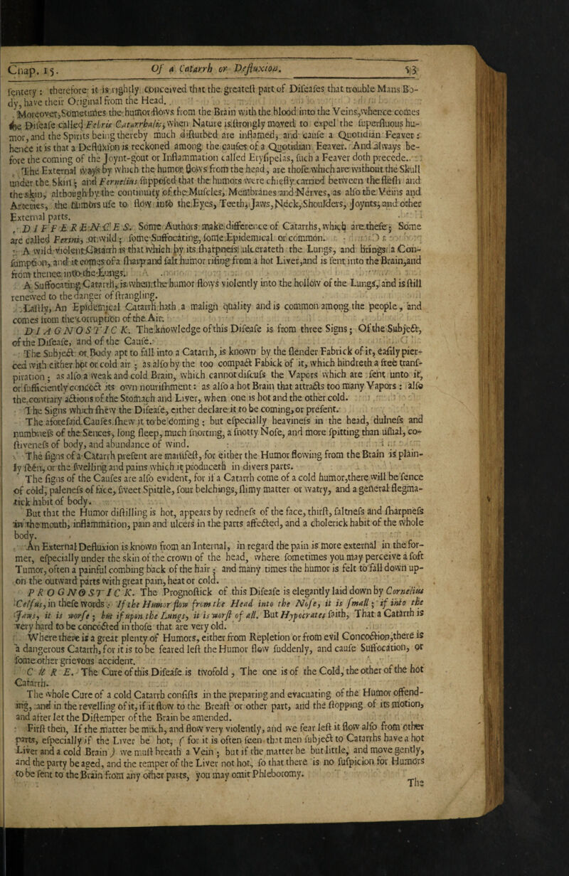 fentery ; therefore- it is nghcly cpuceived thit the. greatell part of Difeafes that trouble Mans Bo¬ dy, have their Original from the Head. d . 'Moreover,Sometiiries the-humor^ows from the Brain with the blood into the Veins,whence comes <be Ei-iieafe c.aliecj Felris Cjxtar.rhalk^ when Nature isdirongly mo.Yed to expel the fuperBuous hu¬ mor, and the Spirits being thereby much difturbed are inflamed, aird' caufe a Quotidian Feaver; hence It is that a DefliiHion is reckoned among the caufes of a C^o.tidian Eeaver. Andiilwa.ys be¬ fore the coming of the Joynt-gout or Inflammation called Eryfipelas, fuch a Feaver doth precede.. ;. rche External w^yis oy which the humor, flows from the head, are thofeLwhich are without the Skull under the. Skin \ aiid Ferneiius fuppofed- that the humors were chiefly: carried between 'the fleflr and thevskin, altboiagh-l)Y the continuity .ef thp^Mufeks, Membranes'and'Nerves, as alfo the.Veins and Artemes, ’.the fihmbYS ufe to flovy into ihe.Eyes, Teeth^ Jaws,Neck,.ShouMa-s, Joynts^iaud. ocher External parts. • • D 1F F £ R E S. Some Authors make difference of Catarrhs, which arethefe';. Some ie calW Fm/iij JJtwvild; fome-Suffocating,dome.Epidemical or common. . • r-'r:') A wHd.’viioIetrldCtoaiTh is thatwlikh-hy Its lEarpnefsliukerateth the Lungs, and bringsfdCoh- flimpdion, andir comes'ofa fliairprand fakhumor rifingfroai a hot Liver,and is fent into theBrain,and fronythenec.intJothe'i'ungs: A Suffocating Catarrh,: is-whendliehumorfflows violently into the hollow of the Lungs,; and is ftill renewed to the danger of ftrangling. . t .1 .talflv, An Epidemical Catarrh hath a malign qCiality and is common among the people, and comes horn theycorrupti’onofche Air; ■ _ _ D1A GNOSIIC K. The;khowIedge of this Difeafe is from three Signs; Ofthe'Subjedh, oftheDifeafe, and of the Caufe.- ' The Subjea or,Body apt to fall into a Catarrh, is known by the flender Fabrick of it, eafily pier- ' ced with either hot or, cold air; as aJfo by the too compadd Fabick of it, which hindreth a free tranf- piration; as alfo a weak and cold Brain, which cannot difcufs the Vapors which are.feht unto it, ordufficiaatly’concocf its own nourifhment: as alfo a hot Brain that attracts too many Vapors : alfo the.cQiTtrary adfions of the Stomach and Liver, when one is hot and the other cold. - . i' ‘ T he Signs which fhevy the Dideafe, cither declare it to be coming, or prefent.' ! The aforefjid-Caufes.fliew it to'be doming ; but cfpecially heavinefs in the head, dulnefs and i numbnefs of the Sences, long fleep, much fnorting, a fnotty Nofe, and more fpitting than ullial, co- ftivenefs of body, and abundance of wind. : - ' '. ■' T he flgns of a-Catarrh pvefent are maiufefl, for either the Humor flowing from the Brain is plain¬ ly fldn, or the fweiling and pains which it produc.eth in divers parts. The flgns of the Caufes are alfo evident, for if a Catarrh come of a cold humor,there will be fence of cold, palenefs of face, fweet Spittle, four belchings, llimy matter or watry, and a general flegma- 4:ick habit of body. But that the Humor diftilling is hot, appears by rednefs of the face, thirft, faltnefs and flbarpnefs in theonouth, inflammation, pain and ulcers in the parts affedted, and a cholerick habit of the whole body. * _ ■ . ^ ! AnExternalDefluxion is known from an Internal, in regard the pain is more external in the for- i mer, efpecially under the skin of the crown of the head, where fometimes you may perceive a foft i Tumor, often a painful combing back of the hair; and many times the humor is felt to fall dovvn up- s on the outward parts with great pain, heat or cold. P R O G NO ST IC K. The Prognoftick of this Difeafe is elegantly laid down by Corneliut I in thefe Words.; If thsHpmor fLm fremtke Head into the Nofe, it u [mail \ if into the j '‘Jam, it is vporfe i h/it if upon-the Lungs, it isi»orfi of all. ^ViXHypocrates That a Catarrh is I very hard to be conccdicd in thofe that are very old. ' . *■. Where there is a great plenty of Humors, either from Repletion or from evil Concodfion jthere is a dangerous Catarrh, for it is to be feared left the Humor flow fuddenly, and caufe Suffocation, or fome other grievous accident. ' ' C k R E, The Cure of this Difeafe is twofold, The one is of the Cold, the other of the not ! Catarrh. The whole Cure of a cold Catarrh conflfts in the preparing and evacuating of the Humor offend- ' ing, and in the revelling of it, if it flow to the Breaft or other part, and the flopping of its niotion, I and after let the Diftemper of the Brain be amended. I • Firft then, If the matter be mikh, and flow very violently, and we fear left it flow alfo from other I parts, efpecially .if the Liver be hot, for it is often feen tb.it men fubjedl to Catarrhs have a hot i Liver and a cold Brain ) we muft breath a Vein; but if the matter be but little,’ and move gently, and the party be aged, and the temper of the Liver not hot, fo that there is no fufpiclon for Humors to be fent to the Brain from any other parts, you may omit Phlebotomy. 1 Hv