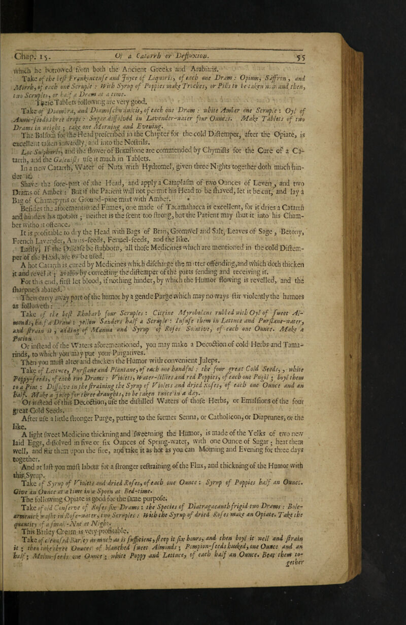 which he borrov^'ed iVorn both the Ancient Greeks tuid Arabians'. of the hefr'Fr^nkjneenje and Jnyce of Liqmris^ of each one Dram: Opiam^ Sajfj-on, and Mirrhf of e^-ch one Scruple : f'f'ith Syrup of Poppies make Troches, or Pills to ie taken ti.if. and then, t:vo Scruples-, or half a Dram at a time. s ■ Tl^ei^ Tablets rbllowing are Very good. Tfikz of Diamlra, and Diamo(chndHicis,of each one Dram: r^hite Amler one Scruple’, Oyl of .Annis-feeds.three drops : Sugar difJolvM in Lavender-^-uater four Ounces, ATake Tablets of tvto Drams in -aeight ■ take, one AAorning and Evening. The Baltbin tor'che Head prelcribed in theChipter for the cold Diftemper, after the Opiate, is exceller.t taken inwardly, and iiito the NoBrils. and the flower of Brimifone are commended by Chymifts for the Cure of a Csi- tarrh, and the f nfe It much in Tablets. In a new Catarrh>AVacer of Nuts with Hydromel, given three Nights together doth much hin¬ der i A • * Shave the fore-part of:the Head, and apply a Cataplafm of two Ounces of Leven_, and two Drams of Amber:' But if the Patient Will not permit his Head to be fliaVed, let it be cut, and lay a Ba2 of Chamepytis or Ground-pine mixt with Amber. • Belides the aforemantidned Fumes, one made of Tacamahacca is excellent, for it dries a Catarrh and hinders hiS motion ; neither is the feent too ftrong, but the Patient may fliutit into his Cham¬ ber witho it offence. ' It is ovofitable to dry the Head with Bags of Bran-, Gromwel and Salt, Leaves of Sage, Betony, French Lavender, Anuis-feeds, Fennel-feeds, and the like. Lafllyi If the MbJife be flubborn, all thofe Medicines which are mentioned in tbecoIdDiftem- per of the Hbad-^arket'i^ 'be ufed. ■ • A hoc Catarrh is cured by Medicines which difeharge the mitter ofl:ending,and which doth thicken it and revel it i asaHo-hy correcting thediftemper of the parts fending and receiving it. For this end’, fivfl let blood, if nothing hinder, by which the Humor flowing is revelled, and the fliarpnefs abated.'' Then cany away part of the humor by a gentle Pur^e which may no ways ftir violently the humors as follovveth: . • ’ ' ' • Take of the he(l Rhubarb four Scruples'. Citrine Myrobolans rubbed with Oyl of fweet AT monds, ha. fa Drane : yellow Sanders half a Scruple • Infufe them in Lettuce and Purflane-water, and firain it , adding of Manna and Syrup of Rojes Solutive, of each one Ounce. Make a Potion^ • . ' . Or inftead of the Waters aforementioned, you may make a DecoCfion of cold Herbs and Tama¬ rinds, to which you may put your Purgatives. . Then you mult alter and thicken the Humor with convenient Juleps. Take 'of Lettucej Purflaneand PUntane,of each one handful: the four great Cold Seeds, , white Poppy-feeds, of each) two Drams : Violets^ Water-Hliies and red Poppies, of each one Pugil * boyl them to a Pint : DiJJoJve in the jhaining the Syrup of Triolets and dried .Kofes, of each one Ounce and an half. 'Make a Julep for three draughts, to he taken twice in a day. - OrHifleadofthisDecoaion,ufethediflilled Waters of thofe Herbs, or Emulfions of the four great Gold Seeds. After ufe a little ftronger Purge, putting to the former Senna, or Catholicon, or Diaprunes, or the • 1 r 1 A light fweet Medicine thickning and fvveetning the Humor, is made of the Yelks of two new laid Eggs, diflolved in five or fix Ounces of Spring-water, with one Ounce of Sugar; heat them well, and fiir them upon die fire, and take it as hot as you can Morning and Evening for three days together. And at laft you mUft labour fot a ftronger reftraining of the Flux, and thickning of the Humor with this.Syriip. Take of Syrup of Fioletsand dried Rofes, of each one Ounce : Syrup of Poppies half an Ounce, Give an Ounce at a lime in a Spoen at Bed-time. The following Opiate is good for the fame pLirpofe. Takeofw'^/ Conferve of Rofes fix Drams : the Species of D'latragacanthfrigid two Drams : Bole-' armenickwajht in Rofe-water, two Scruples : n'uh the Syrup of dried Rofes make an Opiate. Take the quantity of a f ■nail-Nut at Night. ■ This Barley Cteam is very-profitable. Tiktofcleanff d Barley its much as is fufftcierU, fieep it fix hours, and then boy/ it well and ftrain it ; then take (kee Ounces of blanched fweet Almonds; Pempion-feeds husked, one Ounce and an half; Melon-feeds sine Omce; white Poppy and, Lettuce, of each half an Ounce, Beat them to¬ gether