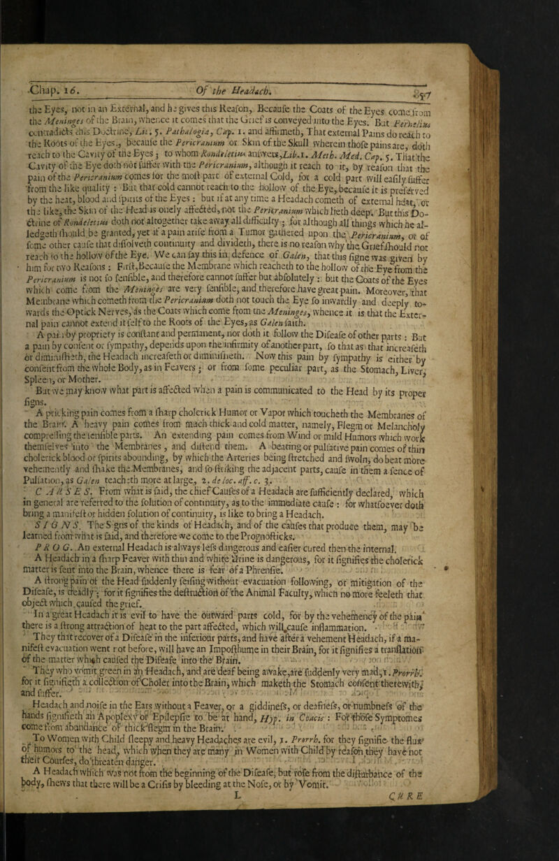 •«>5*7 the Eyes, not in an External^ and he gives this Reafon, Becaufe the Coats of the Eyes come tuom the Meninges of the Brain, whence it comes that the Grief is conveyed into the Eyes/But Ferheliu^ centradidfs this Dodlnne, Eii* 5. Pathsilogu, Cay. i. and afErmeth, That external Pams do reach to the Roots of the Eyes., becaufe the or Skm of the Skull wherein thofe pains are doth reach to the Gavitfof tne Eyes ^ to whom Rondeletin^ anfvvers,L/7>,i, Meth. Med. Cap^ 5* That the Cavity of the Eye doth not fuffer with tne/^fricrrfw»»#, although It reach to it, by reafon that the pain of thecomes for the moB part of external Cold, for a cold part Willeafilyfuffer •from the like quality : But that cold cannot reach to the hollow of the Eye, becaufe it is preferved by the heat, blood and fpirits of the Eyes: but if at any time a Headach cometh of external hdat or the like,, the Skhi of the Head is oncly aftedted, not the Perkrmmm whichlieth deep'. But this Do- anne Rond else w doth not'altogether take away, ail difficulty ; for although all things which he al- ledgeth ihould be granted, yet if a pain arife from a Tumor gathered upon .Pericranium, or of feme other caiife that diflolveth continuity and divideth, there is no reafon why theGriefjEould not reach to the hollow of the Eye. We can fay this in defence of Galen, that this figne was .givert by him for two Reafons: Firlf,Becaufe the Membrane which reacheth to the hollow of the Eye fiom the Pericranium is not fo fenfible, and therefore cannot fufter but abfolutely ; but the Goats of the Eyes which come from the Meninges are very fenfible, and therefore have great pain. Moreover, that Membrane which cometh from the Pericranium doth not touch the Eye fo inwardly and deeply to¬ wards the Optick Nerves, as the Coats which come from tne Meninges, whence it is that the Exter¬ nal pain cannot extend itfelf to the Roots of the Eyes, as Galeniziih. A pai.ihy propriety is conflant and permanent, nor doth it follow the Difeafe of other parts : But a pain by confent or fympathy, depends upon the infirmity of another part, fo that as that increVeth or diminifheth, the Headach increafeth or diminiliieth. Now this pain by fympathy is either’by confent from the whole Body, as in Feavers; or from feme peculiar part, as the Stomach, Liver^ Spleen, or Mother. _ , . •> But we may know what part is aftedfed when a pain is communicated to the Head by its proper figns. • ■ • A pricking pain comes from a lEarp cholerick Humor or Vapor which toucheth the Membranes of the Brai'f. A heavy pain comes from machthick and cold matter, namely, Flegm or Melancholy comprelling the icnfible parts. An extending pain comes from Wind or mild Humors which work themfelves'into the Membranes, ancl diflend them. A beating or pulfacive pain comes of thin cholerick blood or fpirits abounding, by which the Arteries being flretched and fvvoln, do beat more vehemently and iEake theMembranes, and fo ftriking the adjacent parts, caufe in them a fence of Pulfation,as (74/w; teachithmoreatlarge., c. ’ C A li S E S. Prom what is faid, the chief Caufes of a Headach are fufficiently declared which in general are referred to the folution of continuity, as to the immediate caufe : for whatfoever doth bring a manifefl or hidden folution of contiiiuity, is like to bring a Headach. SIGN S, The S 'gns of the kinds of Headach, and of the catifes that produce them, may 'be learned from what is faid, and therefore we come to the Prosnofticks. PROG. .An external Headach is-alvvays lefs dangerous and eafier cured then the internal. A Headach in a fliarp Feaver with thin and white Urine is dangerous, for it fignifies the cholerick matter is fent into the Brain, vvhence there is fear of a Phrenfie. *■ ■ Cib r: , A flrongpain of the Head fuddenly feifing without evacuation following, of mitigation of the Difeafe, is deadly-; for it fignifies the deftrudfioh of'the Animal Paculty, which no more feeleth that obje6l which,caufed the grief., ... ■ In a great Headach it IS evil to have the butvVard parts cold, for by theveheSiencyofthepaiV there is a flrong attraiffion of heat to the part affedfed, which will^caufe inflammation. •'' ' They th It recover of a Difeafe in the inferiour parts,and have after a vehement Hk'dach, if a ma¬ nifefl evacuation went rot before, vyill have an Impofthume in their Br^in, for it fignifies a tranflation- of the matter whi^h caufed the Difeafe into the' Brain. ' •■• • • ■' 'eoi- & ';^ They vvho vomit green in afi ‘Headach, and areMeaf being awake,are fuddenly very mad,i. ProrrlE for it fignifieth a. coileiStion of’Choler into the Brain j which raakeththe Stomach edflfcfit therewith,* andfiffer. ' .. . i-' Headach and noife in the Ears .without a Feaver^ or a giddinefs, or deafnefs, or humbnefs of the hands fignifieth an ApopIex)^br Epileplie to be''at hand. Hyp. i» toads ; Forthdfe Symptomes come tThm abundance of thiclirflegm in the Brain; . ■ . .^p- , To Women with Child fleepy and.heavy Headaches are evil> j. Prsrrh. for they fignific- the flur of humors to'the head, which when they are many .m Women with Child’by reafon they havb'not theifCourfes,doUreatendanger. • ■ ^ A Headach which Was not from the beginning of the Difeafe, but rofe from the dijfluVbance of the body, fhevYs that there will be a Crifis by bleeding at the Nofe, or by 'Vomit. QM RE