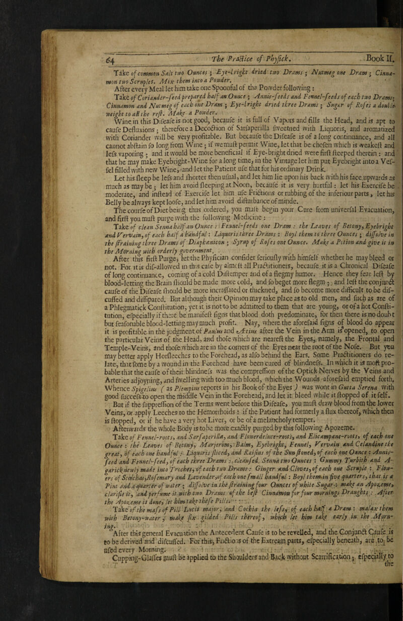 TTiVt of common Salt tm Ounces; Eye-lright dried tm Drams ^ Natmegone Dram i Cinna¬ mon two Scrmles^ Alix them into a Powder. After every Meal let him take one Spoonful of the Powder following: Take of Coriander-feed prepared half an Ounce; Annis-f ?eds and Fennel-f -eds of each two Drams‘ Cinnamon and Nutmeg of each one Dram j Eye-lright dried three Drams j Sngf^r of Rofes a doulles weight to aH the refi. Make a Powder. Wine in this Difeafe is not good, becaufe it is full of Vapors and fills the Head, and is apt to caufe Defluxions; therefore a Decodlion of Sarfaperilla fweetned with Liquoris, and aromatized with Coriander will be very profitable. But becaufe the Difeafe is of a long continuance, and all cannot abftain fo long from Wine; if wemufl: permit Wine, let that be chcfen which is weakefl and lefs vaporing ; and it would be more beneficial if Eye-bright dried were firfl fteeped therein ; and that he may make Eyebright-Wine for a long time, in the Vintage let him put Eyebright into a Vef- fel filled vYith new Wine, and let the Patient ufe that for his ordinary Drink. Let his fleep be lefs and lEorter then ufual, and let him lie upon his back with his face.iipwards as much as may be; let him avoid fleeping at Noon, becaufe it is very hurtful: let his Exercife be moderate, and inflead of Exercife let him ufe Fridtions or rubbing of the inferiour parts, let his Belly be always kept loofe, and let him avoid diftuvbance of minde. The courfe of Diet being thus ordered, you mult begin your Cure from univerfal Evacuation, and firfi you muft purge with the lollowing Medicine : Take »/ clean Sennahalf an Ounce: Fennel-feeds one Dram : the Leaves of Betony, Eyebright and JAervain, of each half d. handful: Liquoris three Drams : Boy I them to three Ounces ; diffohe in the jiraining three Drams of Diaphanicon j Syrup of Rofes one Ounce* Make a Potion and give it in the Morning with orderly government. After this firfl Purge j let the Phyfician confider ferioufly with himfelf whether he may bleed or not. For it is dif-allowed in this cafe by almefl all Pradfitioners, becaufe. it is a Chronical Difeafe of long continuance, coming of a cold Diflemper and of a flegmy humor. Hence they fear lefl by blood-letting the Brain fliould be made more cold, and fo beget more flegm ;. and lefl the conjunifl caufe of the Difeafe fliould be more incralfated or thickned, and fo become more difficult to be dif- cufled and diffipated. Butalthoughtheir Opinion may take place as to old men, and fuchas are of aPhlegmatickConflitution, yetit isnottooe admitted to them that are young, or of a hot Confli- tution, efpecially if there be manifefl figns that blood doth predominate, for then there is no doubt but feafonable blood-letting may much profit. Nay, vvherethe aforefaid figns of blood do appear it is profitable in the judgment ofand after the Vein in the Arm is^opened, p open the particular Veins of the Head, and thofe which are neareflthe Eyes,, namely, the Frontal and Tcmple-.Veins, and thofe which are in the corners of the Eyes near the root of the Nofe. But ytm may better apply Horfleeches to the Forehead, as alfo behind the Ears. S.ome Pradfitioners do re¬ late, that fome by a wound in the Forehead have been cured of blindnefs., In which it is moft pro- bablethat the caufe of their blindnefs vvas the compreffion of the Optick Nerves by the Veins and Arteries adjoyning, and fw^Iing with too much blood, which the Wounds aforefaid emptied forth» Whence Spigelitu ( as Plempim reports in his Book of the Eyes ) was wont in Gutta Serena with good fuccefS^o open the middle Vein in the Forehead, and let it bleed while it flopped of it felf. But if the fuppreffion of the Terms vvent before this Difeafe, you mufl dravy blood from the lower Veins, or apply Leeches to the Hemorrhoids \ if the Patient had formerly a flux thereof, which then is flopped, or if he have a very hot Liver, or be of a melancholy temper. Afterwards the whole Body is to he more exaftly purged, by this following Apozeme. Take of Fennel-roots^ and Sarfaperilla, and Flowerdeluce-root's, and Elicampane-roots, of each one Ounce”, the Leaves of Betony, Marjerbm, Balm, Eyebright, Fennel, Vervain and Celandine the great, of each one handfulLiquoris ficed, and Raifins of the Sun fioned, of each one Ounce : Annis- feed and Fennel-feed, of each three Drams :cleanf id. Senna two Ounces : Gummy Turhith' and A- garicknewly made into Trechesyof each two Dramp: Ginger and Clove s,of each one Scruple: Flow¬ ers of Stcechas^Rofemary and Lavender,of each one fmall handful: Boy I them*in five quarters, that is a Pint and a Quarter of water ; dijfolve in the flr'ainingfour Ounces of white Sugar-: make an Apo^eme, clarifiei't, and perfume it-with two Drams of the heft Cinnamon for four mornings Draughts y .After the Apoz^eme is done, let himlakpthefe Pillsi-'' z' . Tikt of the mafs of Pill Lucis major, and Cochia- the lefs,, of each half a Dram: malax them with Betony-water y make fix ■ gilded Pills thereof, whifh det him take early in the Marn- lyio i ' ’ . - *Afler this general Evacuation the Antecedent Caufe is to be revelled, and the Gonjund Qaul!e is to be derived and difeufled. For this), F.ri6lio.is of the Extr§^m parts, efpecially beneath, are ,to^ be afedevery Morning. < ■ ■ > ■ r —. i Cupping-Glalfes pufl be applied to the Sboiildcrs and Back without ScarrificationcfpcciaMy to