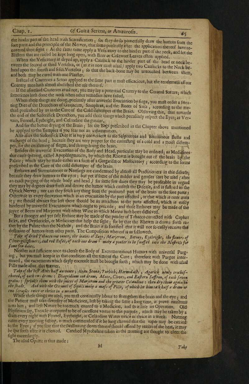 6'S the hindei part ot the head With Scarrification ; for they do fo powerfully draw the humors from the fore parts and the principle ot the Nerves, that fomeprefently after the application thereof have re¬ covered their fignt: At the fame time apply a Veficatory to the hinder part cf the neck, and let the Blifters that are raifed be kept long open, with Beer or Colewort Leaves often applied When the Veficatory IS dryed up, apply a Caullick to the hinder part of the head or neck be¬ tween the fecond it is now molt ufuai; apply two Caufticks to the Neck be¬ hind upon the lourth and fifth Vertebra ; fo that the back-bone may be untouched beti^veen them and both may be cui-ed with one Plaifter. ^ Inftead of Cauteries a *^he fame part is moft efficacious, but the.tendernefs, of oar Country men hath almofi abolilBed the Life thereof. If the aforefaid Cauteries avail not, you may lay a potential Cautery to the Goronal Suture- which fometimes hath done the work when other^medies have failed. ’ When there things are domg, prefently after univerfal Evacuation by fiege, you mnft order a fwea ting Diet of the Decodfion of Gua)acum, Saxaphris, and the Roots of Sarfa , according to the me¬ thod prefcribed by us in the Cure of the Cold diftemper of the Brain. Obfervin® this that towards the end of the Sudorifick Decoaion, you add thofc things which peculiarly refped: the Eyes* as Ver^ vain, Fennel, Eyebright, and Celandine the greater* . ’ And for the better drying of the Brain; let the Bags prefcribed in the Chapter above mentioned be applyed to the Temples if you fear not an infi-ammation. Alfo after the Sudorifi ck Diet It is very con venient to Ufe Sulphurous and Bituminous Baths and wafhings of the head; becaufe they are very proper for the correamg of a cold and a moift diftem¬ per, for the confuming of flegm, and ftrengthning the brain. Befides the univerfal Evacuation of the Body and Head, particular may be ordered* as Medi^nes' that caufe fpitting, called Apophlegmatifm, by which the Rhewni is brought out of the brain b/’ the Palate; which may be made either in a form of* a Gargarifm or Mafticatory.; according to the forms prefcribed in the Cure of the cold diftemper of the brain. Errhines and Sternutatories or Neefings are condemned by almoft all PraaitionerS in this difeafe^ becaufe they draw humors to the eyes : but yet if fome of the milder and gender fort be ufed f aftet an exad purging of the whole body and head; for fode few daies they may be profitable in re'^ard they may by degrees draw forth and derive the humor which caufeth the Difeafe, and is faftned in^he Optick Nerves; nor can they fetch any thing from the profound part of the brain to the fore parts- Otherwife in every derivation which is an evacuation by the part atfea:ed , or that which is neer untd it 5 we fhould alwaies fear left there lliould be in attra^ion to the parts affeaed, which is eafily hindered by univerfal Evacuations which ought to precede; and thofe Errhines may be made of tb^ juyee of Beets and Marjerom vvith white Wine in which Manna bath been diflblved. But a ftronger and yet faPe Errhine may be made of the poader of Tobacco correaed with <^:epha3 licks, and Oxydoricks, or Medicines that help the fight; for by that the Rhevvm is drawn forth ra-> ther by the Palate than the Noftrils; and the Brain is fo fortified that it will not fo eafily receive th^ defluxion of humors from other parts. The Compofition whereof is as followeth. T*ake of dried T’olfdcco.one ounce j the leaves oi Sage j Adurieronty Betonyy Eyebright^ the floypcrs of Ctove-gWifiotvers, and red Rofes, of each one dram - make a ponder to he fnaffed into the Nofirils M fomefev>daies, ' Neither isitfufficient once toclenfe the Body of ExcrementitiouS Humors with univerfal Pur^^- ing, but you muft keep it in that condition all the time of the Cure; therefore with Purges inter¬ mixed , the excrements which dayly encreafe muft be brought forth; 'which may be done ^witii ufual Pills made after, this manner. Take of the bej^ Aloes half an ounce y (fleanSennayTurbithyUermodaRisy Agaric^ hevly trochif^ chatedy of each trv) drams : Diagridium one dram, Mace, Cloves, and Eaftern Saffron, of each /even grains : ffrinkle them with the juices of Marjetom and the greater Celandine : then dry them again iri the Jhade, And teith the Oxymet of Ssyuils make a maf r of Pills, of which let him ta>k, half a dram or two fcruples twice or thrice in a moneth. While thefe things are ufed, you muft continualI'y labour to ftvengthen the brain and the eye; and the Patient muft take divevfity of Medicines, left by taking the fame a long time, it prove naufeous unto him; and left Nature be too much enured to a Medicine, and fo it lofe its Operation. Old Phyfitians fay. Treacle is reputed to be of excellent vertue to this purpofe, which may be taken by a dram every night with Fennel, Eyebright, or Celandine Water twice or thrice in a week. Nutmeg eaten every morning falling, is much commended if it be long chewed that the vapor may be carri^ to the Eyes; if you fear that the fwallowing down thereof fhould offend by reafon of the heat, it may be fpit forth after it is chewed. Candied Myrobalans taken in the morning are thought to deer the fight exceedingly. The ufual Opiate is thus made: M