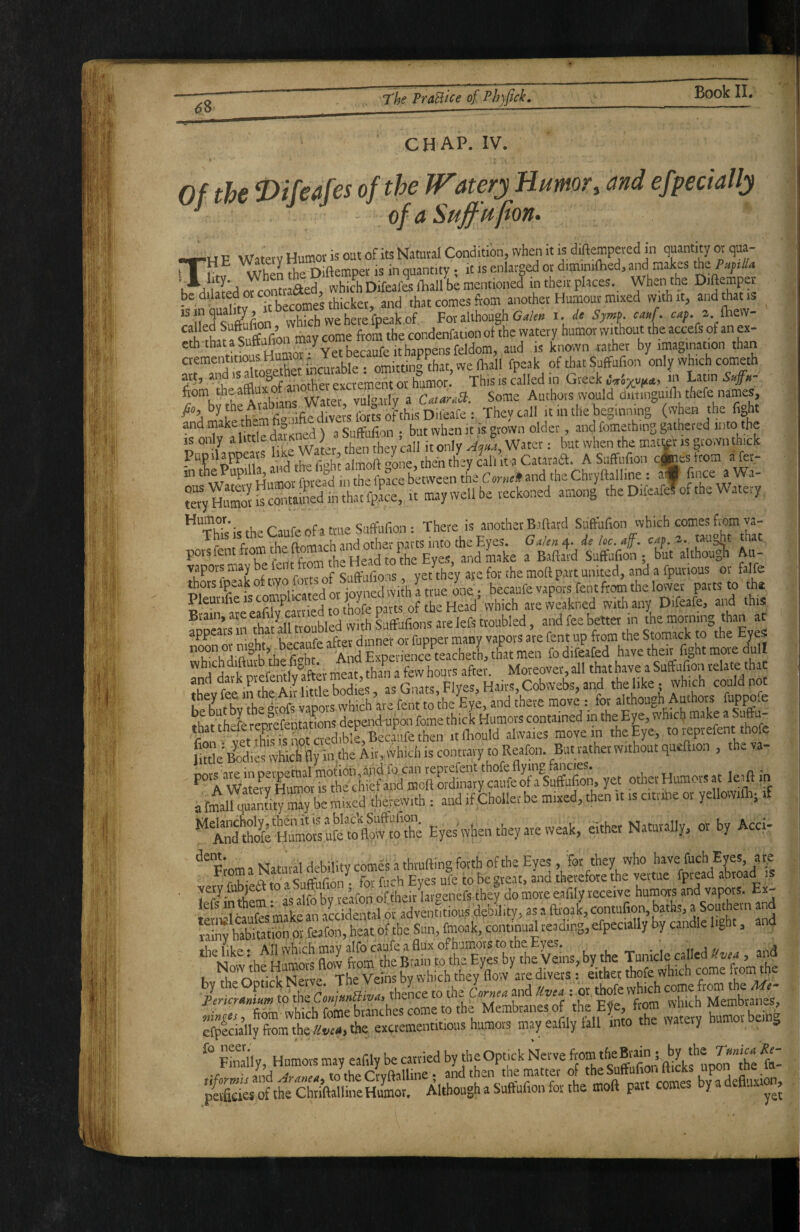 Of the 0ifeafes of the W'atery Humor, and efpecially ^ of aSujfufion. ’ P WMetv Humov is out of its Natural Condition, when it is diftempeted in quantity or qua- rrf!v When the Diftetnper is in quantity; it is enlarged or d.mmiftied, «'d maks the Aed which Difeafeslliall be mentioned in their places. Whenthe Diftemper be dilatrforc 1 that comes from another Humour mixed with it, and that is ^ h that a Su&otrmay come ftom the condenfation ot the watery humor without the accefs of an ex- eththataSutt^ / Yet heranfe ithaDoensfeldom, aud is known i-ather by imagination than aementitious . omittin^^that, we fhall fpeak of that Suffufion only which cometh art, and is a o^ excrement or h^mor. This is called in Greek uV6x,vft«t) Sufn- flom ^he afflux of anothe exci^^^^^^^^^ dmuiguilli thefe names, y;, bytbe Arabiajis fcvulgm They call it in the beginning^when the fight and ) 3 Suffufion ; but when it is grown older, and fomething gathered mt» 'be IS only ^bttledaiK ; then thev call it only Water; but when the mamt is grown thick Pumlappears I'xe W^er ““ “7 Catarail. A Suffufion cfceS from a fer- m tkPupill^ , rrpacrbetween ^ Con^i and the Chryftalline: af fince a Wa- tS2”~rdfnthat}pL, It may well be reckoned among the DifeafJof the Watery ^ *^“Th;«k the Caufeofa true Suffufion: There is another B.iftard Suffufion which comes from va- c fKr» n-AtTfirh ind other pirts into the Eyes. Ga/en^- deloc.af. C4p. 2... taught that porsfentfromtheftomacha and make a Baftard Suffufion; but although Au- vapors may e en s^^yifions yet they ate for the moft part united, and a fpurious or falfe thors lpeakoftvyo ^ becaufe vapors Tent from the lower parts to tha Pleurifie IS compl . , 1 ‘ r f^gad’ vvhich areweakned with any Difeafe, and this Brain, ate eafi y earned to ^ and fee better in ihe morning than at appeals m that all tiou Stomack to the Eyes ru a A’ l, S M ^XP iSeaSetL L men fo difeafed have their fight move dull lilrkStf etmt ,^ Moreover all that have a Suffufion relate that JhlrSeAnMeWies, as Gnats, Flyes, Hairs, Cobwebs, and the like; which could not hKv he « fent '0 'be Eye, and there move : for although Authors fuppofe ^hat iheferePteferitanons depend upon feme thick Humors contained in the Eye, which make » Su?';’,' vSi'S aS Ibould alwaies move in theEye, to reprefent thofe UttleBod.es whicbfly in the Air ,AYhich is contrary toReafon. Butratherwithoutqueffion , thvva- aftifqSty S^be mixed therewith : and if Choller be mixed, then it is citrine or yellowifti; if *tSeH^orufe^ Eyes when they are weak, either Natuvally, or by Acci- From a Natural debility comes a thralling forth of the Eyes, for they who have fuch Eyes arq u- ciri- for fii^'h Eves ufe to besveat, and therefore the vertue fpread abroad is , very fubje6l: to a^Suff ; of theirhr^^enefs they do more eafily receive humors and vapors. Ex- '^'«s mfke n debility, as a ftroak, contufion, baths, a Southern and S?hTbttioSorfX,t«of the Sun, fmoak, continual reading, efpecially by candle fight, and thplitf** A'n which may alfo caufe a flux ofh'jmors to the Eyes. . , u a u 'tnd J V ^ m to'the Conimffivn, thence to the Cornea and Uvea : or thofe which come from the Me come to the Membranes of 'b= EJe tom w icb Mem tane^ efpf cially tom the live», the excrementitious humors may eafily lall into the watery tiumo o Sy, Humors may eafily be carried by the Optick Nerve uponI'e t and Ara„ea, to the Ctyftalline; and then the matter «f ^“tofio.. fticks “P™ ^ pevficies of the Chtiftalline Humor. Although a Suffufion for the moft part comes ny a n.
