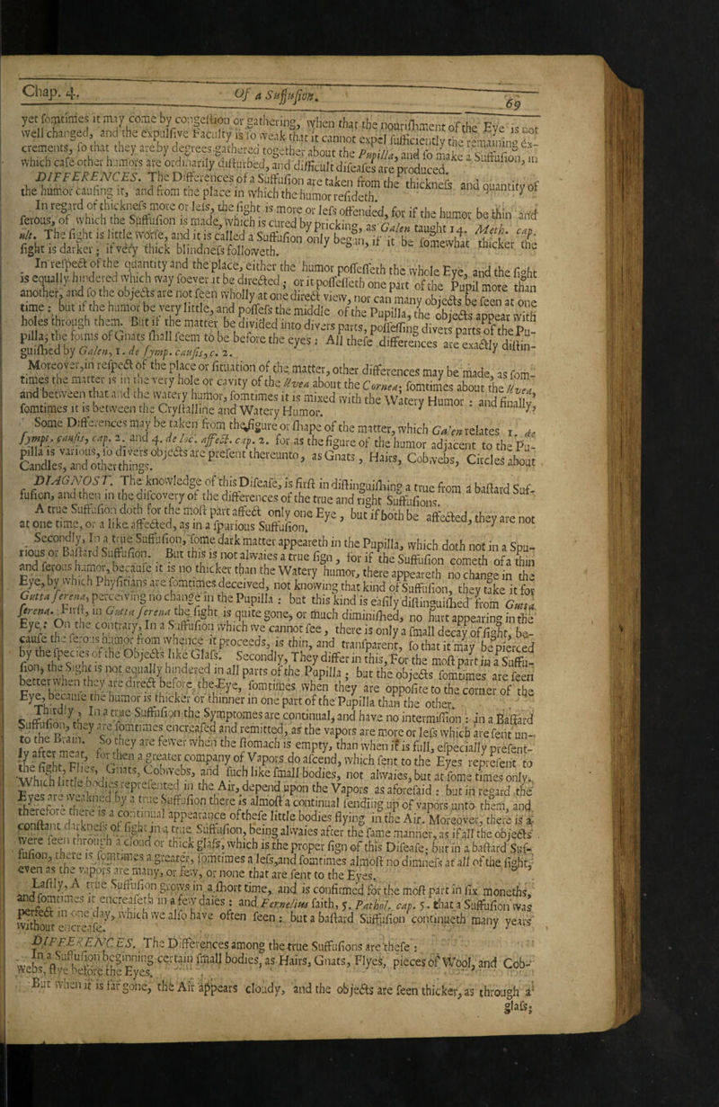 69 yet o^t.mes it m.y come by congeHion ot gathering, lyheii that thenoutidimentofthe Eye .soot well changed and the cvpelfive faculty ,s 10 weai that it cannot expel fufficiently the remaL» “ cvements fo that they are by degreesgatherea together about the pLu, and lb nUe Sb&fion m which cafe other humors ate ordinarily dilturbed, and difficult difeafei are produced X>/Ff£/;£;VC£d-. TheDifterenccsofaSnirufionaretalrenfi-oni fC the humor caufing it, and from the place in which the humor refideth ' ^ and quantity of In regard of thicknefs mote or Ids the fight is more or lefs offended, for if the humor be thin and ferous, of which tne Suftufion is made, which is cured bvorirUna ucuuu 4uu i/I. The fight IS little wdtfe, and it is called a Suffufim aff v be°n it-f hi f ° 'if' fight is darker; ifye/y thick blindnefsfolloweth « >>e fomewhat thicket the In tefpea of the quantity and the place, either the humor poffeffeth the whole Eve and the fioh. IS ecpally hmdeved which way foevet it be ditcaedor it poirfflethre pto ofte Kit tfa anotlier, and fo the objedfs are not feen wholly at one diredi view, nor can many obieas be feen at one time: but it the humor be very little, and poffefs the middle of the Pupilla, tieXefts amear vv^th holes through them But it the matter be divided into divers parts, poffeffing divers patts oKl- prllai the foims of Gnats fiiall fcem to be before the eyes: All thefe differences areKly ffilHn- guifticd by G/i/en^^ i. de fymf. caufis, c. 2. uutin Moreover,in reipeft of the place or fituation of the, matter, other differences may be made as fom- times the “'«is j 'jis '«'7 hols or cavity of the about the Coneux fomtimes about the /tvta and between that and the watery humor, fomtimes it is mixed with the wltety Humor • and fimllv’ fomtimes It IS between the Crydalline and Watery Humor. ^ Some Difterenccs may be taken from tb^gure or fliape of the matter, which Galen, relates i de for as the figure of the humor adjacent tothe’pu- CobweL, CitclesSt , pUGNOS T. Ths knowledge of this Difeafe, is firft in diffinguifiilnp a true from a baflardSnf fufion.andthen inthedifcoveryof the differences of the true and right Suffufions AttneSuftafion doth for the moft part aff'ea only one Eye, but if both be affefted they are not at one time, or a like affedfed, as in a fpurious Suffufion. itectea, tn,.y aie not Secondly, In a true Suffiifion/fome dark matter appeareth in the Pupilla, which doth not in a Sn,.- rious or Ballard Suffufion. But this is notalvvaiesattue fign, for if tbeSuff'ufion cometh ofathin and ferous h.imoi, becaufe It is no thicker than the Watery humor, there appeareth no change in th» Eye, by which Phyfinans are fomtimes deceived, not knokg that kind 0^00“ I y?k itt Cmufirin,. peixe.ving no change 1.1 the Pupilla ; but this kind is eafily diftinguillied- Lm Omu ■Fll”^Onfhi‘ro « q“‘Kgone, or much diminifliei no hurt appearing in the rlrl^ foiftufion which vve cannot fee, there is only a fmall decay of fight, ba- caufoth .re.oas h.,m^ fiomvvhence it proceeds, is thin, and traiifparent, fo that it may be pierced r'' Tii'iy liiffer in this. For the moft part in a Suffii- fion, the Sight is not equally hindered in all parts of the Papilla • but the obieifts fomtimes are feen bettetwhenth.jared.rea before tWEye, fomtimes when they are oppofif;to“efo^^^^ Pupilla than the other c ffi rw' '' continual, and have no intermlffiOTin a Baffatd S foe p’lfo ^ “ iefe ivhicb f e fell! ul-. Iv afSr moTi ^ 'S «“P'y- *^11 when if is full, efpecially prefent- -t X U “ 2‘eiitei' company of Vapors do afeend, which fent to the Eyes remefent to Which little b.idi jreprefented in the Ait, depend upon the Vapors as aforefaid . but in regard the fh-?lfofo ffii •• f 'li«e 1 Jlmofi a continual lendiiig up of vapors unto them, and Knr sppeajnce ofthefe little bodies flying i.uh‘e Air. Moreover, there is fre.f 1 wm - ^ J ‘i u-’l the manner, as if all the objeas , fofx 'htoti ji a cioud or thick glafs, which is the proper fign of this Difeafe,- fautin a baffard Suf- IJ .1 .‘«“tunes a greater, fomtimes a lefs,and fomtimes almoft no dimneCs at all of the figlitf ■even as the vapoi'.s are many, or few, or none that are fent to the Eyes. •’ ^ fiuftufion grow.s- in a fhort time, and is confirmed for the moft part in fix moneths, ^dfomtimes it encreafet.b in a ewdaies: and,F...,/d^ faith, 5. PntU cap. 5. that a Suffufion wa^ withouVencrorfc ^foen ; but a baftard Suffufion continueth many years ^/FF£a^£A7C The Differences among tbe true Suffufions are‘thefe : webs ftyfhSlii pieces of Wool, and Cob^* Bur wnen ft IS tar gone, the Air appears clo'udy, and the objeas are feen thicker, as through a' glaCs-