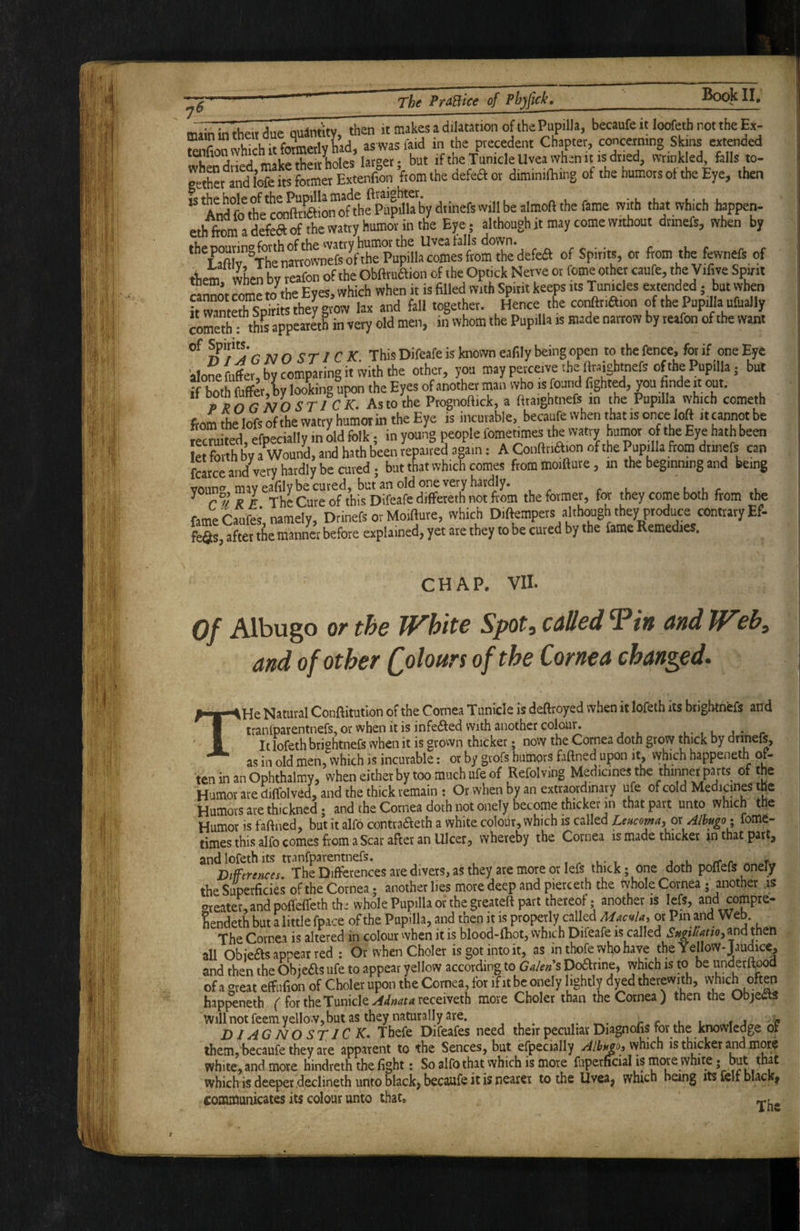* /- naa. as was faid in the precedent Chapter, concerning Skins extended tenfionwh , . • A la^oef. but if the Tunicle Uvea when it is dried, wrinkled, falls to- geto and lofe its former Extenfion ’from the defea or diminifEing of the humors of the Eye, then ^ A'ndfo^heOTS!o”ofthfpi.Ip^^^^^^ 'j'*' ‘hat which happen- eth fom a defea of tL Watty humor in the Ejre; although it may come without dtinefs, when by fhpnnnnno forth of the watry humor the Uvea falls down. ^ . r i r ^ Laft v Theyrtownefedfthe Pupilla comes from the defea of Spirits, or from the fcwnefs of them when bv reafon of the Obftruaion of the Opticlc Nerve or feme other caufe, the Vifive Spirit ” Z^Jthe Eves, which when it is filled with Spirit keeps its Tunicles extended; but when rZ S and fell together. ,5ence the conat.a.on of the Pupilla ufually ioS: this appcar«h in very old men, in whom the Pupilla is made narrow by reafon of the want of Spy's- j^Qcj-fCX This Difeafe is known eafily being open to the fence, for if one Eye alone fuffer, by comparing it with the other, you may perceive the teighmefs of the Pupilla; but if both fu(fer,hy looking upon the Eyes of another inan who is found fighted, you hnde it mt. * P^nrhoST/CX. As to the Ptc^noflick, a ftraigbtnefs in the Pupilla which cometh from tte lofs of the watry humor in the Eye is incurable, becaufe when that is once loft it cannot be “ectdted.efpeciallyinbldfolk ; in young people fomenmes the vvatty humor o the Eye hath been let toh bv a Wound, and hath been repaired again: A Confttiaion of the Puprila from dtinefs an fStce and very hardly be cured; bat that which comes ftommoifture, in the beginning and being vonn*! may eafily be cured, but an old one very hardly. r l i, .u r u r°yKX The Cure of this Difeafe diffeteth not from the former, for they come both from the fameCaufes namely, Drinefs or Moifture, which Diftempets although they produce contrary Ef¬ fers after tSe manner before explained, yet are they to be cured by the fame Remedies. CHAP. VII. 0/ Albugo or the White Spot, called Tin and Web, and of other Qolours of the Cornea changed. THe Natural Conftitution of the Cornea Tunicle is deftroyed when it lofeth its brigiwnefs and tranlparentnefs, or when it is infeaed with another colour. . - , . j • r It lofeth brishtnefs when it is grown thicker; now the Cornea doth grow thick by drinefs, as in old men, which is incurable; or by grofs humors faftned upon it, which happeneth of¬ ten in an Ophthalmy, when either by too much ufe of Refolving Medicines the Humor are diffolved, and the thick remain : Or when by an extraordinary ufe of cold Medicines the Humors are thickned; and the Cornea doth not onely become thicker in that part unto which the Humor is faftned, but it alfo contraaeth a white colour, which is called Lencoma^ oi Allugo^ fome- times this alfo comes from a Scar after an Ulcer, whereby the Cornea is made thicket that part, and lofeth its tranfparentnefs. Dtfferences. The Differences are divers, as they are more or lefs thick -one doth poflefs onefy the Superficies of the Cornea; another lies more deep and pierceth the whole Cornea - another .is Greater, and pofl'eflethth^ whole Pupilla or the greateft part thereof; another is lefs, and compre- Eendeth but a little fpace of the Pupilla, and then it is properly called Macula, or Pm and Web. The Cornea is altered in colour when it is blood-fhot, which Difeafe is called Sngillatioy^nd thtn all Obieas appear red : Or when Choler isgotintoit, as in thofe who have the Yellow-Jaudice, and then the Obieas ufe to appear yellow according to Ga/ens Doarine, which is to be underftood of a great effiifion of Choler upon the Cornea, for if it be onely lightly dyed therewith, which often happeneth f for the Tunicle receiveth more Choler than the Cornea) then the Objeds Will not feem yellow, but as they naturally are. , , . r r l i i j i? DIAGNOSTIC K, Thefe Difeafes need their peculiar Diagnofis for the knowledge of them, becaufe they are apparent to the Sences, but especially Alb^ojVihich is thicker and more white, and more hindreth the fight: So alfo that which is more fuperficial is more white • which is deeper declineth unto black, becaufe it is nearer to the Uvea, which being its leir black| communicates its colour unto that,