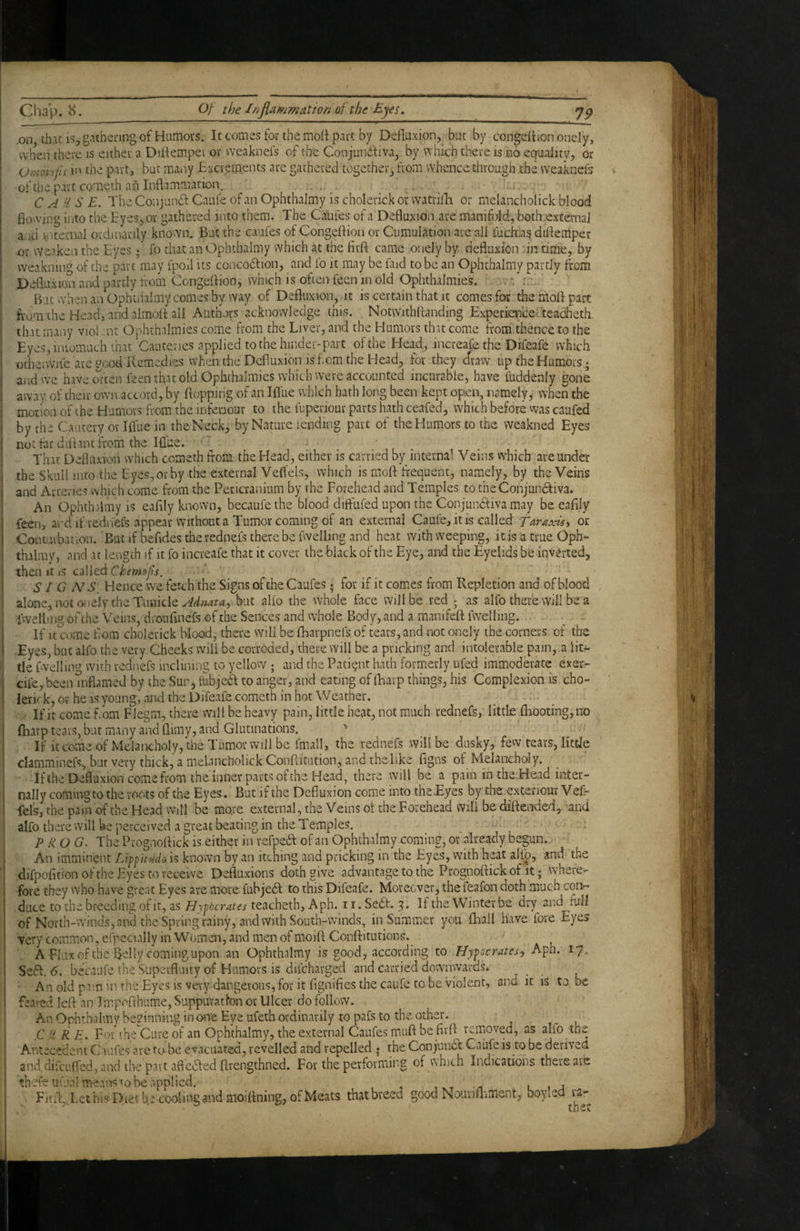 on that IS, gathering of Humovs. Itcomesforthemolf part by Defluxion, but by condition onely, vvhVii there is either a Diifemper or weaknefs of (he Conjunctiva, by which there is no equality, or Omoi ifis in the part, but many Excrements arc gathered togcthei, from whence through the weaknefs of the part cqmeth afi Inflammation. .... . C A'i S £. The Conjunct Caufe of an Ophthalmy is cholerick or watrilli or melancholick blood flowing into the Eyes, or gathered into them. The Caiifes of a Defluxion arc manifold,both external and internal ordinarily known. But the caufes of Congeflioa or Cumulation are all fuchia^ diflemper -or weaken the Eyes d fo tliat an Ophthalmy which at the lirft came onely by defluxion. in time, by weakning of the part may fpofl its concoCtion, and fo it may be faid to be an Ophthalmy partly from Defluxion and partly from Congeftion, which is often feen ni old Ophthalmies. But when an Ophtnalmy comes by way of Defluxion, it is certain that it comes for the moft part fi'om the Head, and almofl: all Authors acknowledge this. Notwithflanding Experieixe-teacheth that many viol .nr Ophthalmies come from the Liver, and the Humors that come from thence to the Eyes, iniomuch that Cauteries applied to the hinder-part of the Head, increafe the Difeafe which odie’iWjfc arc good Remedies when the Defluxion is f cm the EJead, for they draw up the Humors; and we haveotten feen that old Ophthalmies which were accounted incurable, have fuddenly gone away of their own accord, by flopping of an Iflue which hath long been kept open, namely^ when the motion of (he Elumors from, the infeoour to the fuperiour parts hath ceafed, which before was caufed by the Cautery or Iflue in the Neck, by Nature lending part of the Elumors to the weakned Eyes not tar diflant from the Iflue. . . That Defluxion which cometh tfom the Head, either is carried by internal Veins w’hich are under the Skull into the Eyes, or by the external Veflels, which is moft frequent, namely, by the Veins and Arteries which come from the Pericranium by the Forehead and Temples totheConjundiva. An Ophthalmy is eafily known, becaufethe blood diffufed upon the Conjundliva may be eafily feen, ard if redriefs appear without a Tumor coming of an external Caufe, it is called Tat axis ^ or Contuvbation. 'But if befides therednels thereby fwelling and heat with weeping, it is a true Oph- thilmv, and at length if it fo increafe that it cover the black of the Eye, and the Eyelids be inverted, then It jS called Chemofs. SI G NS, Hence we fetch the Signs of the Caufes; for if it comes from Repletion and of blood alone, not o.iely the Tunide but alio the whole face will be redj as alfo there Will be a iwell.u ig oFthe Veins, droufinefs of the Sences and vvhole Body, and a mamfeft fwelling. If It come flom cholerick blood, there will be lEarpnefs of tears, and not onely the corners of the Eyes, but alfo the very Cheeks will be corroded, there will be a pricking and intolerable pain, a lit¬ tle fwellin^^ with rednefs inclining to yellow; aiad the Patient hath formerly ufed immoderate exer- cife,been mflamed by the Sur, fobjed to anger, and eating of lEarp things, his Complexion is cho- . lerkk, or he IS young, and the Difeafe cometh in hot Weather. ■ If it come bom FJegm, there will be heavy pain, little he^t, not much rednefs, little {liboting,no fliarp tears, but many and flimy, and Glutinations. ' If it come of Melancholy, the Tumor will be, fmall, the rednefs will be dusky, few tears, little clamminefs, but very thick, a melancholick Conflitution, and the like flgns of Melancholy. ■ If the Defluxion come from the inner parts ot the Head, there will be a pain in the .Head inter¬ nally coming to the roots of the Eyes. But if the Defluxion come into the Eyes by the exteriour Vefr fels, the pain of the Head will be more external, the Veins ol the Forehead will be diftended,. and alfo there vvill be perceived a great beating in the Temples. — prog. ThePrognoflickiseither in refpedbofan Ophthalmy coming, or already begun. ■' An imminent Lippeudo is known by an itching and pricking in the Eyes, with heat alfo, and the difpofition of the Eyes to receive Defluxions doth give advantage to the Prognoftick of it; where¬ fore they who have great Eyes are more fuhjeft to this Difeafe. Moreover, the feafon doth much coiir* ,duce to the breeding of It, as teacheth, Aph. 11. Sedb. 3. If the Winter be dry and full of North-winds, and the Spring rainy, and with South-winds, in Summer you fhall have fore Eyes very common, erpecually in Women, and men of moift Conftitutions. A Flux of the Belly coming upon an Ophthalmy is good, according to Hypocrates, Aph. 17. Sedf. <5. becaufe the Superfluity of Humovs is difeharged and carried downwards. An old pain in the Eyes is very dangerous, for it fignifies the caufe to be violent, and it is to be feared left an Impofihume, Suppuration or Ulcer do follow. An Ophthalmy beginning in one Eye ufeth ordinarily to pafs to the other. .C'd R E. For the'Cure of an Ophthalmy, the external Caufes muft be fivft^ removed, as alfo the Antecedent Caufes are to-be evacuated, revelled and repelled ; the Conjunct Caufe is to be deriveO and.difeufl'ed, and the part afledted ftrengthned. For the performii'S of vahich Indications there are bbc'fe uvual means to he applied. , vt l 1 j . Fiift,. Let his Diet be cooling and moiftning, of Meats that breed good Nouviflainent, boylea ra-^