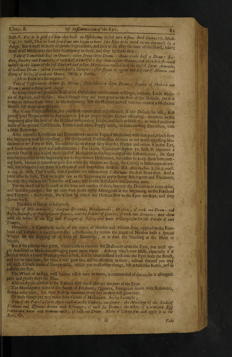 Se6t.<^. For it is good for kirn that hath anO^hthalmy to fall into a flux. And Galen^i-^. Meth, Cap. 11. faith, That he hath feenfome ruho began to have fore Eyes to be cnred in one day mely by a Faroe, Bat it muft be made of gentle Ingredients, and fuch as do allay the heat of the blood, takin^^ heed ofall Medicines that have Scammony in them, and they be made thus: , ? o Take of Tamarinds half an Ounce : clean Senna three Draws : Annis-feeds half a Dram \ En¬ dive, Succory and Fumitory, of each half a handful; boy I them to four Ounces, and vahen it is firained infufe in the liejuor of the befl Rhubarb and yellows Myrobalans rubbed mth the Oyl of frseet Almonds of each one Dram : yellovD Sanders half a Scruple : after (train it again and diffolve o^ Manna and Syrup of Rofet, of each one Ounce. Make a Potion* ' , Or in Form ot a Boltts, thus: Take'of Cajfianeuly drawn fix Drams: Diafatho/icon three Drams: Powder of Rhubarb one Dram : make a Bolus with Sugar. So many times ^ve prefcnbe Pills in an Ophthalmy which comes of Flegm, namely, Lucis Majo¬ ris of Agarick, and the like : which though they are very good in the ftate of the Difeafe, yet it is better to abftain from them in the beginning, left the Humors moved vvith too violent a Medicine iLouId fall more upon the part. Nov is one Purge fufficient, but you muft repeat them at a diftance, if the Difeafe be old * firft giving good Preparatives by Apozemes or Juleps proper for the Humor offending: therefore in the beginning allay the heat of the Humors vvith cooling Juleps, and fuch as thicken ; or vvith Emulfions made of the greater Cold Seedsi Lettuce and white Poppy-feeds, in fome cooling Deccdtion vvith a little Rofevvater. ^ After univerfal Revulftons and Evacuations come to Topical Medicines with that part,which from the beginning muft be repelling; yet the foundeft Pradfitioners do warn us not to ufe repelling Me- dicinestothe Eyes at firft, becaufe for the moft part they ftop the Humor and retain it in the Eye, and foincreafe the grief and inflammation : Fos Galen, Comment. Aphor. 31. Sedf. <5. reproves a certain Oculift which ufed thefe kind of Medicines in the beginning of the Inflammation; for they may be fufpedled in the beginning not to ftay violent Defliixions, but rather to keep them’from com¬ ing forth. Hence it cometh to pafs that when the Humors are iLarp, the Cornea is fometimes ulcera- I ted, but when they are many it is ftreaked and fometimes broken. But Avicen,fen. ^.lih.'^.traSb, I. cap. 9. faith, That it is fit, that if polfible we abftain from Collyriums the firft three days. And a little after hefiith. That we ought not in the beginning to apply ftrong Aftringents and Thickners, becaufe they thicken the Tunicles or Coats, and hinder Refolution and'increafe pain. I Yet we need not be fo exa6f in the time and number of days, becaufe the Difeafe is in fome older j and in fome younger; but vve may with profit apply Aftringents at the beginning to the Forehead and Temples : forbythofe, the Veins by which the Humors flow to the Eyes ateftopt, and they ! driven back. The form of this is as fblloweth. Take of Bole-armcnick., Sangvis Draconis, Frankfncenfe , Ma/tlck^, of each one Dram: red Rofes,Balaufls,or Pomegranate-pmers, and the Powdir of Lentils, of each two Scruples; mix them with the fFhite of an Egg and Ftnegar of Rofes, and make a Cataplafm for the Forehe d and i Temples. Moreover, a Cataplafm made of the juyce of Nettles and Wheat-flour,appliedtotheFore- head and Temples, is excellent to ftay a Defluxion, by reafon the juyce of Nettles hath a fpecial Vertue for the flopping of all forts of Bleedings, as it doth the bleeding at the Nofe or Mouth. But if the pain be very great, which ufcth to increafe the Defluxion upon the Eyes, you muft ap¬ ply Anodines or Medicines aflwaging pains upon them. Anlong which new Milk, efpecially if it be that which a found Woman givetb is beft, if it be often milked frefti into the Eyes from the Breaft, and not be ufed ftale, for then it vvill grow four and be offenfive to them; inftead thereof you may ufe fiefti Cheefe made of Sheeps-milk, vvhich you muft often change, le’ft it turn like Butter, and fo inflame the Eye. The White of an Egg well beaten till it turn to water, is commended of for it aflvvageth pain and gently flays the Flux. Alfo an Apple roafted in the Embers doth much affwage the pain of the Eyes. ■ The Mucilages or dime of the Seeds of Fleabane, Quinces, Fenugreek drawn vvith Rofevvater, do take away pain ; but they muft be renewed every day or they vvill grow four. Of thefe things you may make divevs kinds of Medicines. As for Example ; Take of the Pap of a fwect Apple roafled in the Embers, one Ounce : the Mucilage of the Seeds of Fi'eabane and Quinces drawn with Rofewatert of each fix Drams: the fFhite of anew-laid Egg beaten into water and ff’omaas-milk.) of each one Dram; Make a CatapDfm and ajply it to the Eyes. Or, O Take'