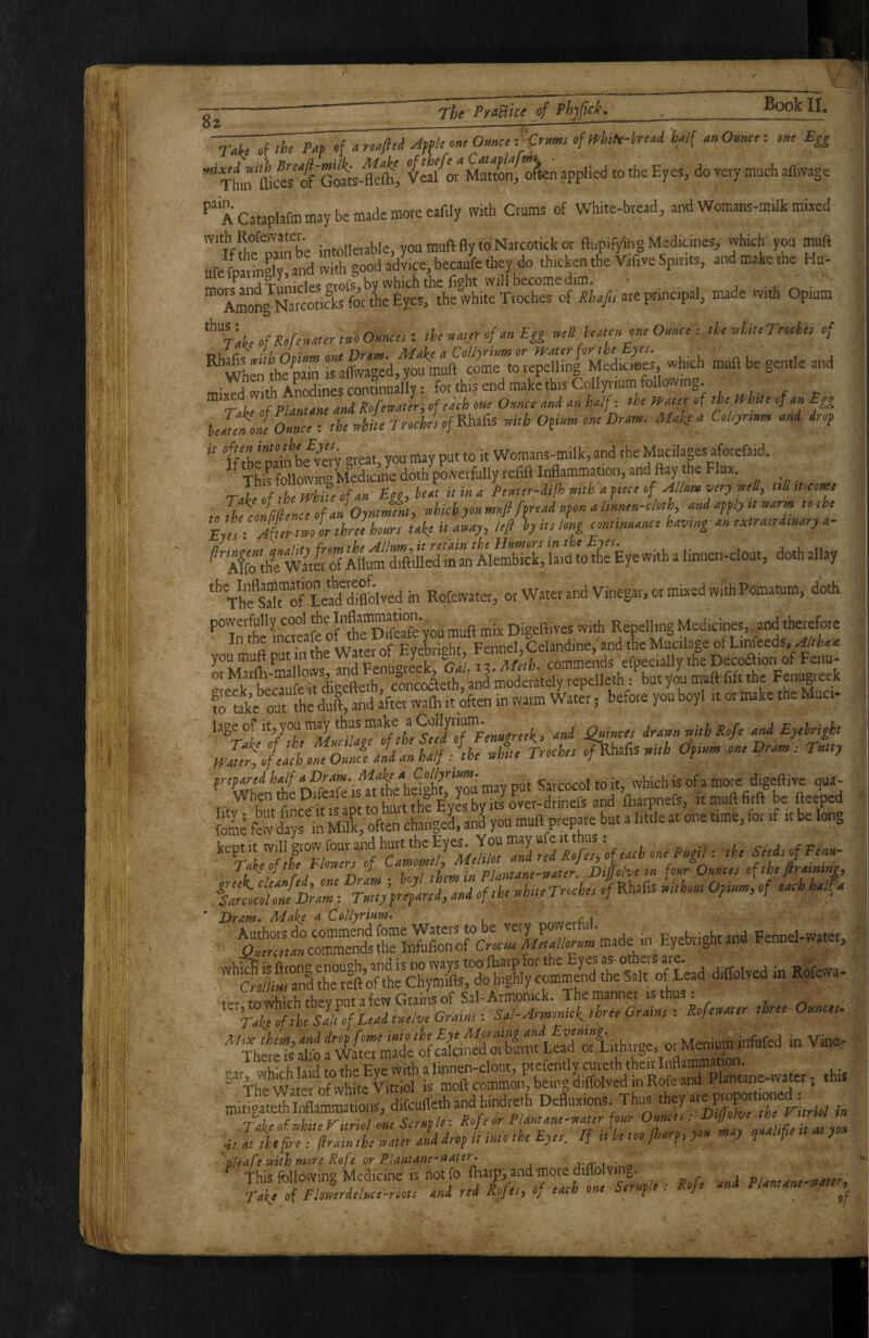 The PrA^tce of Phjfick, Book II, 82 ________^- ~nkf »f of “ oftrhilt-head h^l( « 0»»«: m> % ^ xtii^ GMK-fcftt »'*Muttonf o^sen applied to the Eyes, do very much aflvvage A CatapUfm may be made more eafily with Crums of White-bread, and Womans-mUk mixed ‘iffbfSe intollerable, you muft fly to Narcotick or fthpifySiig Medicines, which you muft ufe fparinoly, and with good advice, becaufe they do thicken the Vafive Spirits, and make the Hu- me ip t o y» »1^ ^vhich the fight will become dim. - ’ Am^Narcot>c\s 4 the white Troches of iffi.yir are principal, made with Opium th„aur<,f dnEgg -.dl huten me Omc, : the rehiteTnehee of '^''when Bdn raffw%td,1^fmuft comrto^^ whmh muft be gentle and telmofeoJce : theihiteTrodeiofKbtiCts mth Ofivtv one Dtam. Mnke t. Collyrinv, nni drop '' ff tbi paiAbe^ver'y great, you may put to it Womans-milk, and the Mucilagesaforefaid. ' This following Medicine doth powerfully refift Inflammation, and flay the Flux. ’Teilep flf the white of an heat it in a Pervter-difh with a fiece of Allnm very welly till it-com eoJhfloImnceofJoynJL, Myonmeefi [(read npon a linnen-e/o,h and apply ,t mrm ,0 the E etT!^(tlr two I three hoars take it away, left by its long conmuance havmg an esetraordmary a- '^tffoIhrWatlr.rfAtalrftdleT^^^^^ <^«hallay ‘’’VhfsTofteid diflblved in Rofe^^^^^^^ or Water and Vinegar, or mixed with Pomatum, dotk ‘’Tthilnaufc oflrS^ muft mix Digeftives with Repelling Medicines, ;nd «re In the ^'^creai Evebri^^ht, Fennel,Celandine, and the Mucilage of Linfeeds, w ^dFenu‘reek ^Ga! 13. Meth, commtnds efpecially the Decoaion of Fenu* or moderately repelleth : but you muft fift the Fenugreek tolaki’Sihe duft,L Ifter wafli it kten in warm Water • before you boyl it or make the Muci- ' Winces drawn with Ro/e and Eyelright mtlffb} each o'neOmLtd an half win Troches of KMts with Opinn, one Dram: Tmy few d?yf in Sdk, often change! anl you muft prepare but a little at one time, for if it be long kept it will grow four and hurt the Eyes. You may u e into : ^ Take of the Flowers of DiLve in fonr Ounces of the flratning, faLtniDrZ: rZy^ared, and of the whUe Troche, of Rhafis without Opium, of each half a Dram. Make a Collyrium. ..rsmpffnf « Vi». 4t. at the fire : firain the water and drop tt into the Eyes, If it be t Jh fjy ) <d P . ' pfeafe with more Rofe or Plantane-water. “ Thic ■firilowins Medicine is notfo fharp, and more uiflolvinj-;. /- 1 tii It^Se^eZe ioon L red Ijes, of each one Scruple: Rofe and Plantane-watt^^