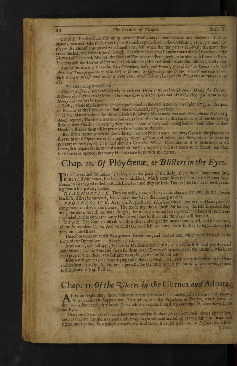 CURE. Fov the Cute, firft ufinguniverfal Medicines, if there remain any leliqiies of Inflam- ' ^ mation, you mufl take them away by the Remedies prefcnbed in the Ophthalmy : then you mufl ap¬ ply «^entity Difcuflients mixed with Emollients, left when the thin part is refolved, the matter be- , come thicker and lefs fit to be diflblved. Therefore make your Fomentations of the Decodfion of the \ Flowers of Camomel, Melilot, the Seeds of Fleabane and Fenugreek, to be ufed with Linen or Bags. 4 You may add the Leaves of Eyebright,Celandine and Fennel-feed ; or ufe this following Collyrium. Take of the Water of Vervain-^ Rue^ Celandinej Rof ts and Fennel^ of each half an Ounce : the hef > y4Ioes and Tft^fy Prepared, of each half a Dram: Sugar-candy one Dram. Poufder and mix them; mth a little Breaji~milk a Collyrium, of which drof fome into the Eyes twice or thrice in the - day. , This following is excellent: Take of Saffron, Aloes and Myrrh, of each one Dram : Wine three Drams : Honey fix Drams : 4 Diffolve the Saffron in the fPine; then mix them with the^ Aloes and Myrrh, then fut them to the Honey and anoint the Eyes. .Mi-t ji - c -lt Laftly, Thofe Medicines which were prefcnbed m the declination oi an Ophthaim/, m the fpots < or Macula? of the Eyes, and in SuffufionovCataradf, are good here* If the Matter cannot be difcnffed with Refolving Medicines, you muft feek others. Gal. in 14. Meth. reports. That there wa^ one Ju(lm an Occulift in his time, that cured many of this Difeafe by ftiakiii? their Heads; for fetting them ftraight upon a feat, and taking hold on beth Tides of their Head,lie fhaked them till he perceived the matter to defcend. But if the matter which hindreth the fight cannot'be thus cured neither, Galen in the place cited flies to Manual Operation or Chyrurgery, whom ^tius and others do follow, which is done by prickin'^ ofthe Eye, which is ufed alfo in a Cataraa. Which Operation as it is little ufed in our times, ft) it requireth the hand of a moft skilful Chyrurgeoh ; and it is much to be feared, left when the Cornea is opened, the watry Humor come forth with the matter. ^ Chap. lOp Of Phlyftenae, or ‘Blisters in the Eyes. Ifate ornea TiwdixhzAdnataTunica, as in the parts of the Body, there breed fometimes little BlifterS full with water, like bubbles or bladders, vvhich come from the heat of the Humor ?/?/>- aainai in Greek,and called in Arabick Bothor: and they are little Tumors like Gromwel-feeds, com¬ ing from a (harp tiratry Humor. • l D / AGNO STICK. They are eafily known. They in the are red: in the Cornea blackifh, if they be outvvard ; but white if they be in the inner-part of it. PROGNOSTIC K. As to the Prognoftick t PhlyBena which grow in the Adnata, are lefs dangerous than they in the The mots fuperficial thefe Puftles are, the lefs dangerous they are - the more inward, the more danger; for it is to be feared left the whole thicknefs of the be eroded, and fo either the watry Humor wifl flow forth, or elfe fat Uvea will ftart out. 'cure. The Cure cOnfifteth wholly in the refolving of the matter conjoyned, and the averting .of the Antecedent Caufe. And we muft take heed left we bring thefe Puftles to fuppuration, left they turn into Ulcers. . , j , t-, Therefore thofe univerfal Evacuations, Revulfions, and Derivations, which were declared in the Cure of the Ophthalmy, muft here be ufed. Afterwards, we muft apply Topicks or Medicines to the part, which at the firft muft gently repel and difeufs * fucb as were laid down for them in the Treaty of the increafe of Ophthalmy, which are moft proper when there is an Inflammation alfo, as it often falleth out. Afterwards you may ufe more drying and diffolving Medicines, fuch as are deferibed for the ftate . and declination of Ophthalmy, and efpecially the Oyntments there fet down, which are very proper to difeufs and dry up Puftles. , Chap. 11, Of the 'Dicers in the Cornea and Adnata. ^ AFtcr an Ophthalmy there foUoweth often Ulcers in the Tunicles called and when it comes to Suppuration. They follow alfo the PhlyBena or Puftles, which breed in the but not till they break. They alfo ufe to come from lharp corroding Humors flowing into the Eyes. _ . . , • j- • n = There are divers forts of thefe Ulcers mentioned in Authors, taken from their divers circumltan- ceSj as they are fupei'ficial or profound, broad or narrow, and according as they differ in fliape and figure, and the like. So a hollow narrow, and hard Ulcer is called Bothrion, or likea little ° ' Trench,