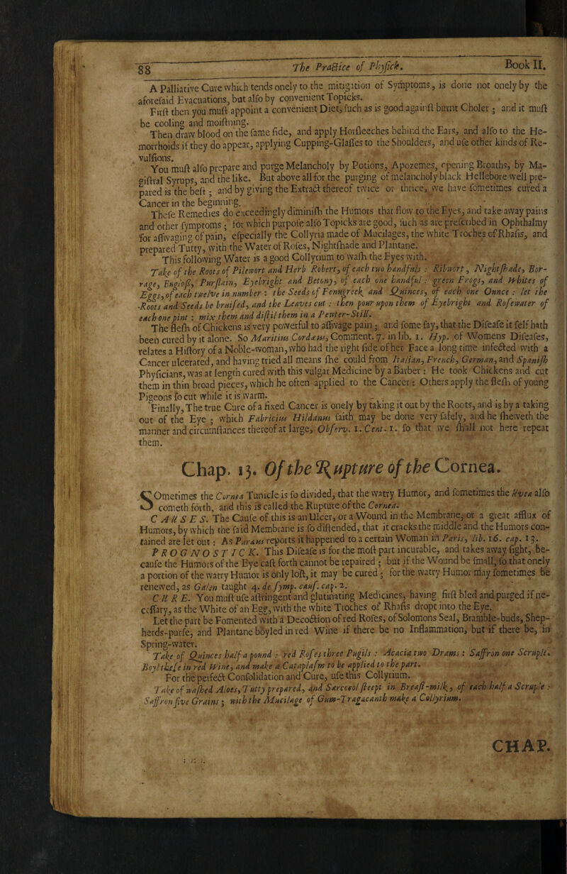 A Palliative Cure which tends onely to the mitigation of Symptoms, is done not onelyby the aforefaid Evacuations, but alfo by convenient Topicks. , Firft then you muft appoint a convenient Diet, fuch as is good againli burnt Choler; and it muft be coolins and moiftning. n Then draw blood on the fame fide, and apply Horfleeches behind the Ears, and alfo to tne He¬ morrhoids if they do appear, applying Cupping-Glafles to the Shoulders, and ufe other kinds of Re- You muft alfo prepare and purge Melancholy by Potions, Apozemes, rpening Broatbs, by Ma- oiftral Syrups, and the like. But above all for the purging of melancholy black Hellebore well pre¬ pared is Wbeft; and by giving the Extra(ft thereof twice or ihrice,v vve have fometimes cured a Cancer in the beginning, l rt ' u o v ^ i Thefe Remedies do exceedingly diminifti the Humors that flow to the Eyes, and take away pains and other Symptoms; for which purpofe alfoTopicks are good, fuch as are prefenbed in Opbthalmy for aftwaf^inc' of pain,’ efpecially the Collyria made of Mucilages, the white Troches of Rhafis, and prepared Yutty, with the Water of Rofes, Nightfhade and Plantane. ^ ^ This following Water is a good Collyrium to walE the Eyes with. Take of the Roots of Pilemrt and Herb Robert, of each two handfuls : Ribwort, Nightfhade, Bor- rage, Bm'of, Purflain, Eyebright and Betony, of each one handful: green Frogs, and ffhites of Egos,of each twelve in numberthe Seeds of Fenugreek and Quinces, of each one Ounce: let the ^Rots and Seeds be bruifed, and the Leaves cut: then four upon ^em of Eyebright and Rofewater of each one pint: mix them and difil them in a Pewter-Still, • r • .r. t The flefh of Chickens is very powerful to aftwage pain j and fome fay, that the Difeafe it felf hath been cured by it alone. So Maritim CordamiCornmtnt.p. inhh. i. Hyp. of Womens Difeafes, relatesaHiftory of a Noble-woman, who had the right fide of her Face a longtime infedfed with a Cancer ulcerated, and having tried all means fhe could from Italian, French, German, ^nd Spanijh Phyftcians was at len^^th cured with this vulgar Medicine by a barber: He took Chickens and cut them in thin broad pieces, which he often applied to the Cancer: Others apply the flefti of young Pigeons fo cut while it is warm. 4 - .it, j - i Finally, The true Cure of a fixed Cancer is onely by taking it out by the Roots, and isby a taking out of the Eye j which Fabridm Uildanus faith may be done very fafely, and he ftieweth the manner and circumftances thereof at large, Obferv.i.Cent.t, fo that we ftiall not here repeat them. Chap. 13. Of thel{upture of the ComQA. Sometimes the Cornea Tunide is fo divided, that the watry Humor, and fometimes the Uvea alfo cometh forth, and this is called the Rupture of the Comedi C A U S E S. The Caufe of this is an Ulcer, or a Wound in the Membrane, ot a great afflux of Humors, by which the faid Membrane is fo diftended, that it cracks the middle and the Humors con¬ tained are let out: As Parans reports it happened to a certain Woman in Paris, lib. 16. cap. 13. P ROG NO ST IC K. This Difeafe is for the moft part incurable, and takes away fight, be- caufe the Humors of the Eye Caft forth cannot be repaired ; but if the Wound be fmall, fo that oncIy a portion of the watry Humor is only loft, it may be cured • for the watry Humor may fometimes be tcu&wtd, tLS Ga/sn taught i^.de fymp.cauf.ca^. 2. r n 1 ■.-r CURE. You muft ufe aftringent and glutinating Medicines, having firft bled and purged if ne- cclTavy, as the White of an Eg?, with the white Troches of Rhafis dropt into the Eye. Le^ the part be Fomented vvith a Decoaion of red Rofes, of Solomons Seal, Bramble-bads, Shep- herds-purfe, and Plantane boyled in red Wine if there be no Inflammation, but if there be, in Spring-water. ^ Take of Quinces half a pound : red Rofes three Pugils : Acacia two Drams: Saffron one Scruple, Jioyl thefe in red Wine, and make aCataplafm to be applied to the part. For the perfea Confolidation and Cure, ufe this Collyrium. Take of wafhed Aloes,Tutty prepared, and Sarcceol (leept in Breaji-milk, of each half a Scruple : Saffron five Grains; with the Mucilage of GumHragacanth make a Collyrium, CHAP.