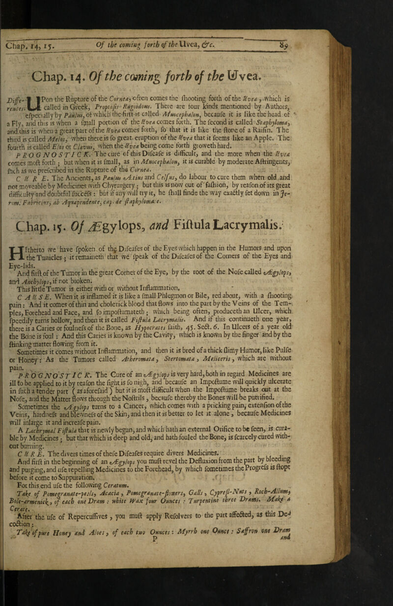 Chap. i/{. Of the coming forth of the liTvea. IPon the Rupture of the Cornea^o^tcn comes the fhooting forth of the Uz/ea which is rf-wffr.U. called in Greek, Pro^tofts 'RAgoUom. There are tour kinds mentioned by Authors, efpeciallyby of which the-firtt-is called Admcephakn^ becaufe it is like the head of a Fly, and this IS when a fpaall portion of thecomes forth. Thefecondis called Stajhylomal and this is when a great part of thecomes forth, fo that it is like theftoreof aRaihn. The third IS called Melos, when there is fo great- eruption of the Uvea that it feems like an Apple. .The ' fourth IS called Elos or CUvus, when iht uiea being come forth groweth hard* ' - PROG N O ST 1 C K. 'Xht cure of this Difeafe is difficult, and the more when the Uvea. comes moft forth ; but when it is fmall, as in Mmcefhalon, it is curable by moderate Attringents, fnch as we prefaibed in the Rupture of the Cornea, .!. CURE. The Ancients, as Paulm aA-tiusmd C elf ms, do labour to cure them when old and not moveable by Medicines with Chyrurgery; but this is now out of' fafhion, by reafon of its great diflficuky and doubtful fucceTs: but if any will try it, he fhall finde the way exaaiy fet down inje- ront: FahriciMs, ab A^Ma^€ndente,ca^. de (ia^hylowa:e. Chap. 15. 0//£gylops, and Fiftula Lacrymalis. f - n Hitherto we have fpoken.of the Difeafes of the Eyes which happen in the Humors and upon the Tunicles; it remaineth tha't we fpeak of the Difeafes of the Corners of the Eyes and Eye-lids. And firft of the Tumor in the great Corner of the Eye, by the root of the Nofe called z/Egylo^sy and Anchylops, if not broken. This little Tumor is either with or without Inflammation. C AILS E, When it is inflamed it is like a fmall Phlegmon or Bile, red about, with a fhooting pain: And it comes of thin and choletick blood that flows into the part by the Veins of the Tern-, pies. Forehead and Face, and fo impoftumatetb; which being often, produccth an Ulcer, which fpeedily turns hollow, and thai it is called Fiflula Lacrymalis. And if this continueth one year, there is a Caries or foulnefs of the Bone, as faith, 45*Sedf. d. In Ulcers of a year old the Bone is foul; And this Caries is known by the Cavity, which is known by the finger and by the (linking matter flowing from it. _ ^ , Sometimes it comes without Inflammation, and then it is bred of a thick llimy Humor, like Pulfe or Honey; As the Tumors called Atheromata, Stertomata, Meliceris, which are without pain. PROG NOS Tic K. The Cure of an zA-gylops is very hard, both in regard Medicines are ill to be applied to it by reafon the fight is fo nigh, and becaufe an Impoftume will quickly ulcerate in fuch a tender part ( as aforefaid ) but it is moft difficult when the Impoftume breaks out at the Nofe, and the Matter flows through the Noftrils, becaufe thereby the Bones will be putrified. Sometimes the ^gylops turns to a Cancer, which comes vvith a pricking pain, extenfion of the Veins, hardnefs and filewnefs of the Skin, and then it is better to let it alone, becaufe Medicines will inlarge it and increafe pain. A Lachrymal Ftfinla that is newly begun, and which bath an external Orifice to be feen, ts cura¬ ble by Medicines; but that which is deep and old, and hath fouled the Bone, is fcarcely cured with¬ out burning. ' CURE. The divers times of thefe Difeafes require divers Medicines. And firft in the beginning of an ayEgylops you muft revel the Defluxion from the part by bleeding and purging, and Life repelling Medicines to the Forehead, by which fometimes the Progrefs is ftopt before it come to Suppuration. . For this end ufe the following Take of Pomegranate-psils, Acacia, Pomegranate-fiovters. Calls, Cypref-Nats , Roch-Al/am) Bole-armenick^, of each one Dram : Tfhite IP ax four Ounces .* Turpentine three Drams, Make * Cerate. o. j u- t-k i After the ufe of Repercuffives, you muft apply Refolvers to the part afteaed, as tnis De ^ coiSfion; Takfofpwe Honey and Aloes, of each tsso Ounces: Myrrh one Oanct: Saffron one
