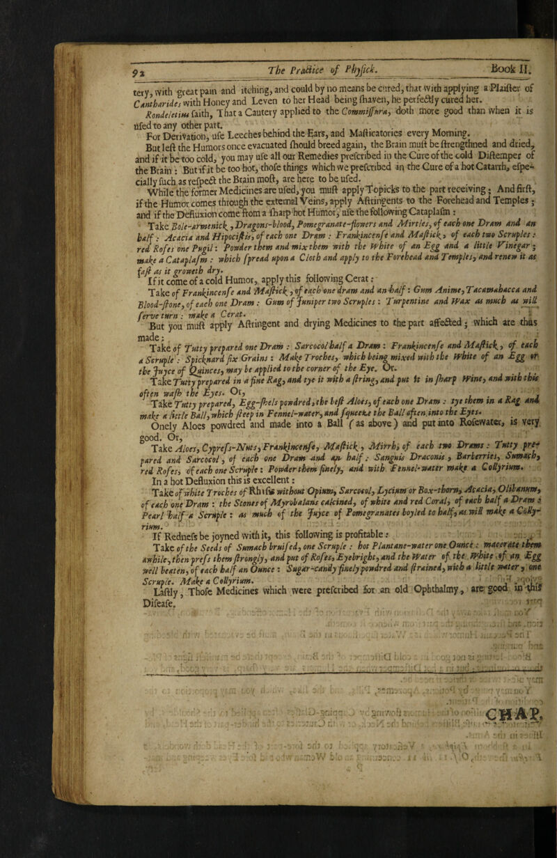 tery with <»veatpain and itching, and could by no means be cured, that with applying a PJaiftcr of cIrnharU^sm\h Honey and Leven to her Head being fhaven, he perfeftly cured her. Rondel€tiH4ii\\!ny That a Cautery applied to xht Commidoth more good than when it is ufedto any other part. j n- • ■ For Derivation ufe Leeches behind the Ears, and Mafticatories every Morning, But left the Humors once evacuated fhould breed again, the Brain muft be ftrengthned and dried, and if it be too cold, you may ufe all our Remedies prefcribed in the Cure of the cold Diftemper of the Brain : But ifit be too hot, thofe things which we prefcribed in the Cure of a hot Catarrh, efpe^ cially fuch.as tefpeft the Brain moft, are here to be ufed. , , ^ While the former Medicines are ufed, you muft apply Topicks to the part receiving; Andfirft, if the Humor comes through the external Veins, apply Aftringents to the Forehead and Temples; and if the Ddfiuxion come from a fharp hot PTumor, ufe the following Cataplafm : Tike Boic-’Armenick,,Dragons-hIoodyPome£ramte-flowers and APirt/esjof each one DrAw and an half: Acacia and 3 of each one Dram: Frankincenfe and Mafiie\i of each tveo Scrufles: red Rofes one Pngil: Powder them and mix them with the H'hite of an Egg and a little Vinegar i make a Cataglafm : which f^read tifon a Cloth and afply to the Forehead and Templesy and renew it as fafi as it croweth dry* . , . r ^ Ifit come of a cold Humor, apply this following Cerat ; Take of Frankincenfe and Majlick > of each one dram and an half: Gum Anime^Tacamahacca and Blood-floney of each one Dram: Gum of Juniper two Scruples: Turpentine and Wax as much ^ ferve turn: make A Cerat, , , ■ v • .t rr o. j l* u But you muft apply Aftruigent and drying Medicines to the part affeaed; wnicn are thus of Tatty prepared one Dram : Sarcocoihalf a Drami Frankincenfe and Mafiickt of i^oh aScrfiple : Spick^ard fix Grains i Make Troches, which being mixed with the pphite of an Egg or the juyee of ^inces, may he applied to the corner of the Eye, Or. , . t Take Tutt^repared in a fine Rag, and tye it with a firing, and put it in fharp Wine, and with thts often wafh the Eyes, Or, i l - j Take Ttttty prepared, Egg-fhels powdred»the lefi Aloes, of each one Dram: tye them tn a Rag an4 make a little Ball, which fieep in Fennehwater, andfyueete the Balleften.into the Eyes. Onely Aloes powdred and made into a Ball f as above) and put into Rofewater, is very ^ Aloes, Cyprefs-Nats, Frankincenfe, Mafiick , Mifrhiof each tm Drams: Tatty pre* pared and Sarcoeol, of each one Dram -and apt^ half,- Sanguis Draconis , Barberries, Sumach^ red Rofes, of each one Scruple: Powder them finely, and with Fennel-water make a Collyrium, In a hot Defluxion this is excellent: - n Take of white Troches 0/ Rh i Itf without Opium, Sarcoeol, Lyciptm or Box-thorn^ Acacia, Olibanum, of each one Dram : the Stones of Myrobalans cakined, of white and red Coral, of each half a Dram Pear I half a Scruple: as much of the Juyee of Pomegranates hoyled to half, as will make aCoRy^ rtum. If Rednefs be joyned with it, this following is profitable; v Tikcof the Seeds of Sumach hruifed, one Scruple : hot Plantane-waterone Ounce: macerate them awhile, then prefs them firongly, and put of Rofes, Eyehright, and the Water of the^, White sof aif Egg well beaten, of each half an Ounce : Sugar-candy finely powdred and firainei, wUh a little water , ono Scruple, Make a Collyrium, . , . ^ , j' Laftly, Thofe Medicines which were prefcribed for an old Ophthalmy, gpoo Difeafe. ’ . -rr-' .  ■ - r’ GHA?.