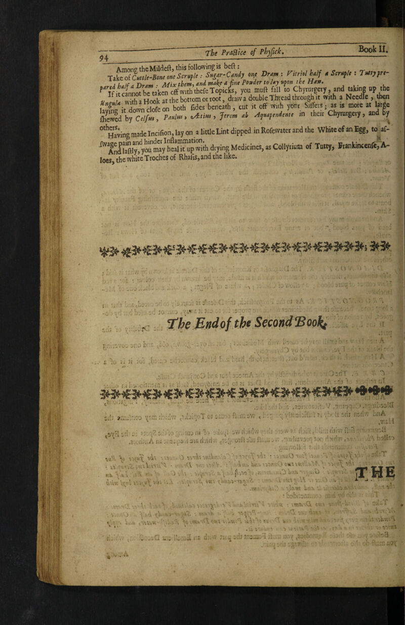 1' I ;g I /' i The PraBice of Phjfick, Book II, A mAtio the Mildeft, this following is beft : TikcoiCuttle-Bone oneScrvple : Sugar-Candy one Dram ; ritrhi half 4 Scruple : Tuttyfre- A Uatf a. Dram • Mix them, and make a fine Ponder to lay pfon the Han, f^7f >rlnnt he taken off with thefeTopicks, you muft fall to Chymrgery, and taking up the « /I wX H^tthetoLotroo^^^ drlvv a double Thread through u ™i.h a Needle , then &b? in their Chymtgery, and gy H'aving made Incifioh, lay on a little Lint dipped in Rofavatet and the White of an Egg, tt af- ^AnIlX'y°“drying Medicines, as Coliyiinm of Tatty, RankincenfefAl loeS) the white Troches of RhafiSjand the like» r, M •/ > ^ .J-/- > • • ' 'A -j ■^i.v • 3.'. : • •• : - ■) 1 V( . ' *f ! t i. 31 3 j O • ■ 1 ' • ■ > J. 1: V . ...o... '.i H- ^ -r* t . - rjr:>-r:3..:iu r 01 ;a i- - c:!i cJ t:.:/' f...fr:ow v;* ri .svHin ;i • ^. 1 ^-1 ■ •r ir|. ll odj oi.rluriA a r-M i I *4 i. A ya ri .-vWi - fli ■;07j ?■ fi,..>. r > '£ 0 ■-, ili’v; ’ O'jll 'W. ;■ i U^«*4 ' r . , .. H lid. ^ .4» , .r/3.:>i ■ H '•rrl?' ' 1 1J i 1 ’ •». <1 •> ■< •V,\ 'a'\! • •. a -.U.O *<7^ ■ 1 : ' b ;: ’i U . ,) OKA LIV''', • ’• A ' A ft a'.'^ , jO ,;a\  . «^■a \ ..- . * i J V. . b i • ^ A. : -.i^; • ') ‘•a^'AA'bieV.n 'a'\! * •. *-.u.O; a ' ;,!te ‘ I'i nb Yy.\ ■' .'v • . •■■ i ^ V ■• - a '' jT 5 ^ wura L'a-.’V ...i >-:0 :-.■-I. . vA.:A •;•■ V, ■ ^ a -L ^ . Wtu. av. •* i--* . V. • I \ • ■ o ^ I ^ ,. ...A .^ • 'i? - • • y' •- ’i* •' 111 »* /- V /w .'^v Vra '• V .•:« •. ’c:r\U\G. c * , a . ^ A ’.-X /X.. \ ^ * J. rj*-. ’ ' \ * » V* ■ LA’ ' • f* ' » - f .a i ' • A a 'VlV.' . ' • ^ «1 l^' * / u ‘ ‘ ly. . 1» . Y- • . wl J* . m i ii» ii . t