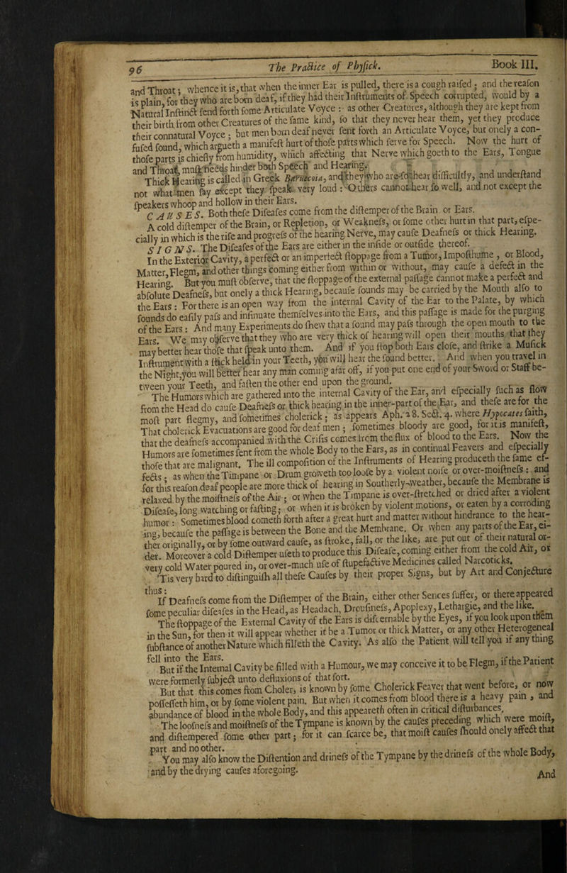 and Throat • whence it is, that «hen the inner Ear is pulled, theve is a cough taifed; and thereafon i^Dlain for they who ate born deaf, if they had their Infttumeiits of. Speech corrupted, would by a Nawtalinftiy fend forth Come Articulate Voyce : as other Creatures, althouyh they are kept from thSth from other Creatures of the fame kind, lb that they never hear them, yet they produce IhS connatural Vovee . but men born deaf never fent forth an Articulate Voyce, but onely a con- fiifed found which armeth a manifeft hurt of thofe parts which ferve for Speech. Now the hurt of [hS-epattSAS chiefly lorn humidity, which aftefting that Nerve vyhich goeth to the Eats, Tongue  ThicTHear'to^s called^^^^^^ LwecMn, arc^lheyiwho are-fcKhear difficultly, and underftand not what-tnen foy eireept they fpeafe very loud I'Oth'ers cannot hear fo well, and not except the foeakers whoop and hollow in theii* Ears. , run- r r AUSES Both thefe Difeafes come from the diftemper of the Brain or Ears. K cold difteniper of the Brain, or Repletion, or Weaknefs, or fome other hurt in that part, efpe- ciallv in which is the rife and progrefs oYthe hearing Nerve, may caufe Deafnefs or thick Hearing. <7 / G NS. The Difeafes of the Ears are either in the infide or outfide thereof. In the Exterior Cavity, a perfea or an imperiea ftoppage ftom a Tumor, Impofthume , or Blood, Matter Flegm, and other things coming either from within or without, , may caufe a defecRin t e Hearing lut you mull obferve, that the ftoppage of the external paffage cannot make a peifea and abfoluK Deafnefs, but onely a thick Heating, becaufe founds may be earned by the Mouth alfo to the Eats - For there is an open way from the internal Cavity of the Ear to the Palate, by which founds do eafily pafs and infinuate themfelves into the Ears, and this paffage is made for the purging of the Ears • And many Experiments do fliew that a found may pafs through the open mouth to the Ears We may oljferve that they who ate very thick of heating will open then mouffis, that they maTbetter heatlhofe that fpeak unto them. And if you Hop both Ears clofe, andflrike a Mufiefc Inftmmentwith a flick held in your Teeth, you will heat the found better.^ And vvhen you travel m the Ni“ht you will bettet beat any man coming atar oft, if you put one end of your Swoid or Staff be- tween vour Teeth, and foifen the other end upon the ground. rv. a ret The^Humorswhich are gathered into the, internal Cavity of the Ea»-, and efpecially fuch as flovV from the Head do caufe Deafnefs or thick hearing in the inner-part of the Ear, and thefe are for the morpar^flegmyrand fometimes cholenck; a appears Aph. ^ 8 Sea. 4. where (a^h. That choleiick Evacuations are good for deaf men ; fometimes bloody are good, for it is manifeft, St the deafnefs accompanied with the Crifis comes from the flux of blood to the Ears Now the Humors are fometimes fent from the whole Body to the Ears, as in continual Feavers and efpecially thofe that are mali^^nant The ill compofltion of the Inftruments of Hearing produceth th^e fame feas when SVne or Drum groweth too loofe by a violent norfe or over-moiftnefs: an_d^ fofthis reafon deaf people ate more thick of hearing in Southerly-weather, becaufe the MembrMe is relaxed by the moiftnefs of the Air; otwhentheTimpaireisovev-fltetched or dried after ‘ Difeafe lon° watching or faftitig; or when it is broken by violent motions, or eaten by a corroduio humor •’ Sometimes blood cometh forth after a great hurt and matter without hindrance to the hear- in» becaufe the paffage is between the Bone and the Membrane. Or vyhen any parts of the Ear, ei- hl Sly, o^by fome outward caufe, as ftroke, fall, or the like, are put out of Aeir mmul or¬ te. MoteovS a cold Diftemper ufeth to produce this !)*»&, coming eitte from the cd^ Art, or very cold Water poured in, or over-much life of ftupefailive Medicines called Narco ck . _ , -Tis very hard w diftinguifti all thefe Caufes by their proper Signs, but by Art and Conjetere ‘‘’If Deafnefs come from the Diflempet of the Brain, either other Seirces juffer, or there appeared fome oeculiar difeafes in the Head, as Headach, Drouflnefs, Apoplexy, Lethargiae, and the like. Th^e ftoppage of the External Cavity of the Eats is differnable by the Eyes, if you look in the Sun, for then it will appear whether it be a Tumor or thick Matter, or any other HeterOo fubftanceofanothetNaturewhichfilleththe Cavity. As alfo the Patient will tell you i any lOj, But if the Internal Cavity be filled with a Humour, we may conceive it to be Flegm, if the Patient ^SintartlflcoinerftmC^^^^ is known by fome ChoIetickFeavev that went before, or now poffeffeth him, or by fome violent pain. But when it co.mes from blood there js a pam , and abundance of blood in the whole Body, and this appeateth often in critical d'Buibances ■ Theloofnefsand moiftnefs of the Tympane is known by the caufe preceding whmh ^ and diftempered fome ether part; for it can fcarcebe, thatmoift caufesftioutdonelyaffedtthat '^”you may alfo know the Diftention and dtinefs of the Tympane by the drinefs of the whole Body, find by the drying caufes aforegoing.