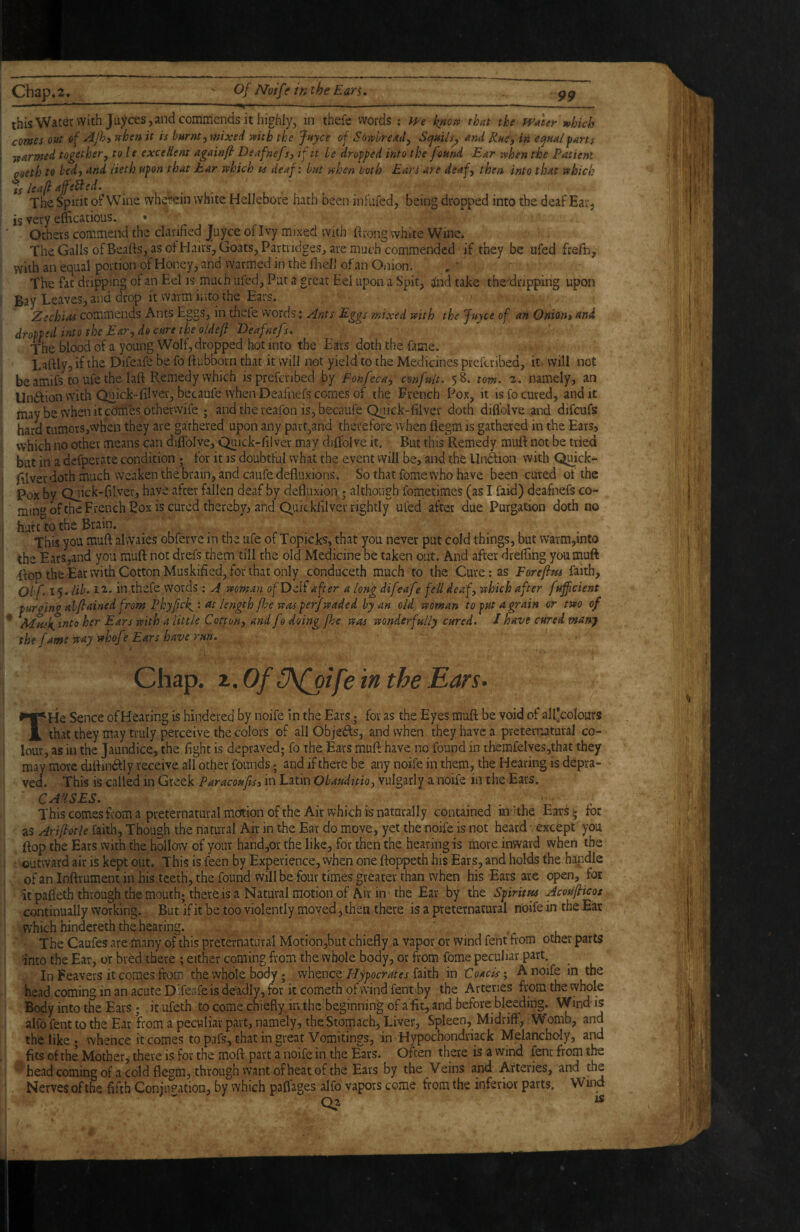 ■ ■■H —--—^ this Water with Juyces j and commends it highly, in thefe vvords ; m knoj^ that the PFater^hich corns out ef -^Jhi vehen it is burnt) mixed mth the Juyce of Sowbread, Scjuils^ and Rue-, in equal parts ■{farmed together, to le excellent againfl Deafnefs, if it le dropped into the found Ear -when the Patient qoeth to bed, and lieth upon that Ear which is deaf: but when both Ears are deaf, then into that which is leafi affeiied. . , . The Spirit of Wine wherein white Hellebore hath been infufed, being dropped into the deaf Ear^ is very efficatious. • Others commend the clarified Juyce of Ivy mixed with ftrong white Wine. The Galls ofBeatts, as of Hairs, Goats, Partridges, are much commended if they be ufed frefin, with an equal portion of Honey, and warmed in the fhell of an Oiiion. The fat dripping of an Eel is much ufed. Put a great Eel upon a Spit, sind take the'dripping upon Bay Leaves, and drop it warm into the Ears. Zechias commends Ants Eggs, in thefe vvords: Ants Eggs mixed with the Juyce of an Onion>and dropped into the Ear, do cure the o/de/l Deafnefs, The blood of a young Wolf, dropped hot into the Ears doth the fame. Laftly, if the Difeafe be fo ftubborn that it will not yield to the Medicines preferibed, it will not be amifs to ufe the laft Remedy which is preferibed by Fonfeca, confult. 58. tom. 2. namely, an Undtion with Quick-filver, becaufe when Deafnefs comes of the French Pox, it is fo cured, and it may be when it ceJnies otherwife 5 and the reafon is, becaufe Quick-filver doth diflblve and difeufs hard tumors,when they are gathered upon any part,and therefore when flegm is gathered in the Ears, which no other means can diflblve, Quick-filver may diflbl ve it. But this Remedy mufl: not be tried but in a defperate condition ; for it is doubtful vvhat the event will be, and the Uni^ion with Qmck- filver doth much weaken the brain, and caufe defliixions. So that fome who have been cured of the Pox by Quick-filver, have after fallen deaf by defluxion ; although fometimes (as I faid) deafnefs co- min*^ ofthe French pox is cured thereby, and Quickfilver rightly ufed after due Purgation doth no hurt to the Brain. This you mufl alvvaies obferve in the ufe of Topicks, that you never put cold things, but warm,into the Ears,and you muft not drefs them till the old Medicine be taken out. And after drelTing youmuft flop the Eat with Cotton Muskified, for that only conduceth much to the Cure; as Forefm faith, Obf. i$.lib‘ 12. in thefe words: A woman ofDelf after a long difeafe fell deaf, which after fuff dent purging al/lained from Phyfek^: tit length ffe was perfwaded by an old, woman to put a grain or two of ' into her Ears with a little Cotton, and fo doing fhe was wonderfully cured. 1 have cured many the fame way whofe Ears have run. Chap. x.OfC\foifeinthe Ears. THe Sence of Hearing is hindered by noife in the Ears. for as the Eyes muft be void of all'colours that they may truly perceive the colors of all Objedls, and when they have a preternatural co¬ lour, as in the Jaundice, the fight is depraved; fo the Ears muft have no found in tbemfelves,that they may more diftinbfly receive all other founds; and if there be any noife in them, the Hearing is depra¬ ved. This is called in Greek Paracoufis, in Latin Obauditio, vulgarly a noife in the Ears. CAUSES. This comes from a preternatural motion of the Air which is naturally contained in Hhe Ears 5 for as Ariflotle faith, Though the riatural Air in the Ear do move, yet the noife is not hprd ■ except you ftop the Ears with the hollow of your hand,ot the like, for then the hearing is more inward when the outward air is kept out. This is feen by Experience, vvhen one ftoppeth his Ears, and holds the handle of an Inftrument in his teeth, the found will be four times greater than when his Ears arc open, for it pafleth through the mouth; there is a Natural motion of Air in - the Ear by the Spirim Acoufiicos continually working. But if it be too violently moved, then there is a preternatural noife in the Ear which hindereth the hearing. The Caufes are many ofthis preternatural Motion,but chiefly a vapor or wind fent from other parts into the Ear, or bred there ; either coming from the whole body, or from fome peculiar part. In Feavers it comes from the whole body; whence faith in Coacis ; A noife in the head coming in an acute Difeafe is deadly, for it cometh of wind fentby the Arteries from the whole Body into the Ears; it ufeth to come chiefly in the'beginning of a'ific, and before bleeding. Wind- is alfo fent to the Ear from a peculiar part, namely, the Stomach, Liver, Spleen, Midriff, Womb, and the like ; whence it comes to pafs, that in great Vomitings, in Hypochondriack Melancholy, and fits of the Mother, there is for the moft part a noife in the Ears. Often there is a wind fent from the head coming of a cold flegm, through want of heat of the Ears by the Veins and Arteries, and the Nerves of the fifth Conjugation, by which paflages alfo vapors come from the inferior parts. Wind